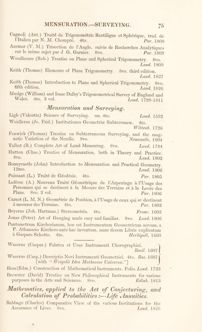 MENSURATION.—-SURVEYING. Cagnoli (Ant.) Traits de Trigonometrie Rectiligne et Spherique, trad, de l’ltalien par N. M. Chompre. 4to. Par. 1808 Azemar (V. M.) Trisection de P Angle, suivie de Recherches Analytiques sur le meme sujet par J G, Gamier. 8vo. Par. 1809 Woodhouse (Rob.) Treatise on Plane and Spherical Trigonometry. 8vo. Land. 1809 Keith (Thomas) Elements of Plane Trigonometry. 8vo. third edition. Lond. 1827 Keith (Thomas) Introduction to Plane and Spherical Trigonometry. 8vo. fifth edition. Lond. 1826 Mudge (William) and Isaac Dalby’s Trigonometrical Survey of England and Wales. 4to. 3 vol. Lond. 1799-1811 Mensuration and Surveying. Ligh (Valentin) Science of Surveying, sm. 4to. Lond. 1592 Weidlerus (Jo. Frid.) Institutiones Geometric Subterranean 4to. Wittenb. 1726 Fenwick (Thomas) Treatise on Subterraneous Surveying, and the mag¬ netic Variation of the Needle. 8vo. Newcastle, 1804 Talbot (B.) Complete Art of Land Measuring. 8vo. Lond. 1784 Hutton (Chas.) Treatise of Mensuration, both in Theory and Practice. 8vo. Lond. 1802 Bonnycastle (John) Introduction to Mensuration and Practical Geometry. l2mo- Lond. 1806 Puissant (L.) Traite de Geodesie. 4to. Par. 1805 Lefevre (A.) Nouveau Traite Geometrique de PArpentage a PUsage des Personnes qui se destinent a la Mesure des Terrains et a la Levee des Plans. 8vo. 2 vol. Par. 1806 Camot (L. M. N.) Geom^trie de Position, a PUsage de ceux qui se destinent a mesurer des Terrains, 4to. Par. 1803 Beyerus (Joh. Hartman.) Stereometria. 4to. Franc. 1602 Jonas (Peter) Art of Gauging made easy and familiar. 8vo. Lond. 1806 Pantometrum Kircherianum, hoc est Instrumentum Geometricum novum, a P. Athanasio Kirchero ante hac inventum, nunc decern Libris explicatum a Gaspare Schotto. 4to. Herbipoli, 1660 1 Waserus (Caspar.) Fabrica et Usus Instrument Chorographici. Basil. 1607 Waserus (Casp.) Descriptio Novi Instrument Geometrici. 4to. Bas. 1607 f [with “ Weigelii Idea Matheseos Universes.”] J Bion(Edm.) Construction of Mathematical Instruments. Folio.Lond. 1723 Brewster (David) Treatise on New Philosophical Instruments for various purposes in the Arts and Sciences. 8vo. Edinb. 1813 Mathematics, applied to the Act of Conjecturing, and Calculation of Probabilities:—Life Annuities. Babbage (Charles) Comparative View of the various Institutions for the Assurance of Lives. 8vo. Lond. 1826