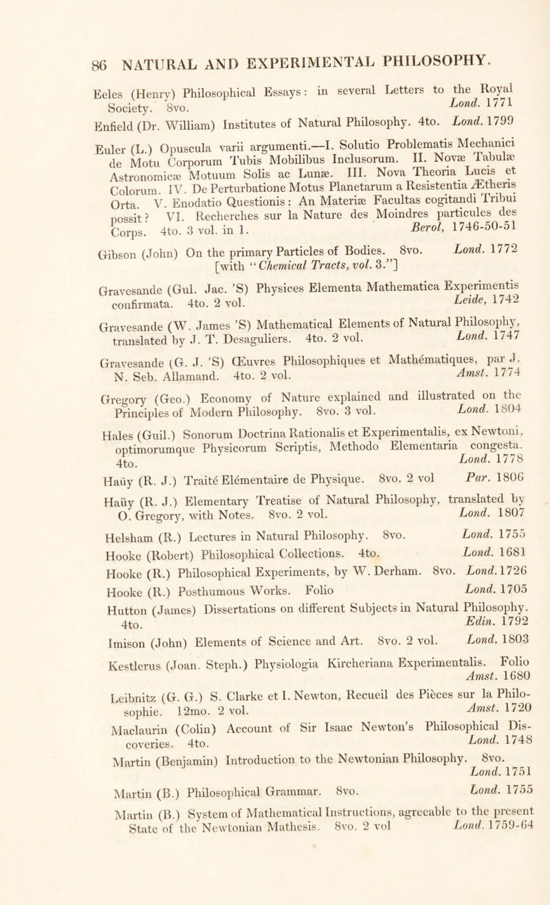 84 Keplerus (Joan.) ad Vitellionem Paralipomena, quibus Astronomic Pars Optica traditur. 4to. Munstems (Seb.) Canones super Instrumental Luminarium. 4to [with “ Orpheus. ] Las. 1004- Pledger (Elias) Description of an Astronomical Quadrant 8vo* 7 [with “ Tracts on Watches. ] Lona. l/oi Rowley (John) A Treatise on his Quadrant, by T. W. 4to. Lond. 1756 Dialling *— lfr(itches and Clocks. Kircher (Athanasius) Primithe Gnomonicc Catoptric®, hoe est Horologio- grapi.iL Novae Specularis. 4to. ^emone, 1635 Hall (Francis) Account of the Diall sett up in the King’s Garden at London, in 1669. 4to. Ue9e> 16/3 Gaffarellus (Jacob.) Curiositates Inaudifce de Figuris Persarum Tahsman- icis, Horoscope Patriarcharum et Charactenbus Ccelestibus cum notis M. Greg. Michaelis. 12mo. 2 vol. in 1. Hamb; 1676 Castronius (Bened. Maria) Horographia Universalis, seu Sciatencorum omnium Planorum, Gnomonice Nova Methodo descnbendomm.^Foho^ Emerson (W.) Mathematical Principles of Geography. DiaHing^ or^ the Art of drawing Dials. 8vo. ^ Hugenius (Clir.) Horologium Oscillatorium. Folio. Par. 1673 Coetsius (Hen.) Horologiographia Plana. 4to. Lug. Bat. 1690 Mudge (Thomas) Thoughts on the Means of Improving Watches 8vo^ [with “ Tracts on Watches, $c. ] Lona. woo Gumming (Alexander) Elements of Clock and Watch Work. 4to.^ ^ Hatton (Tho.) Introduction to the Mechanical Part of Clock ^d^Watch Work. 8yo. Vulliamy (B. L.) Considerations on the subject of Public Clocks, Partl™' larly Church Clocks. 4to. Land. 1828 Berthoud (Fer.) Histoire de la Mesure du Temps par les Horloges. 4fcn 2 vol. Sully (Henri) Description d’une Horloge pour la Mesure du Temps sur Mer. 4to. _ aT' Fleurieu (D’Eveux de) Voyage en 1768-9 a differentes Parties 4u Momle pour dprouver en Mer les Horloges Marines inventees par Ferdinand Berthoud. 4to. 2 vol. Par. 1(73 Mudge (Tho.) Description of the Time-keeper invented by lnmself; with a Narrative by his Son. 4to. 0,1 ■ Eamshaw (Thomas) and John Arnold’s Explanation of 4to.