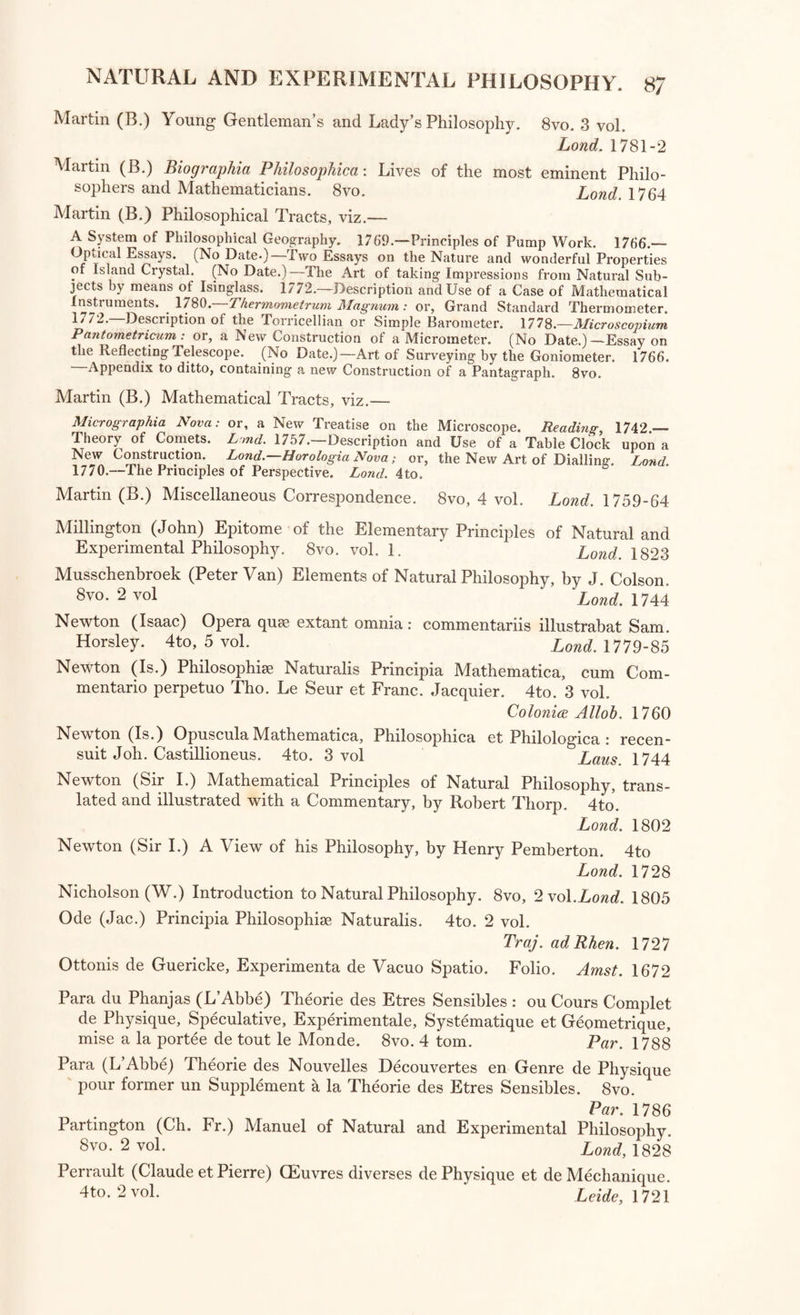 PHYSICS. Natural and Experimental Philosophy. Arnott (Neil, M.D.) Elements of Physics; or, Natural Philosophy, Gen¬ eral and Medical, explained independently of Technical Mathematics, and containing new disquisitions and practical suggestions. 8vo. 2 vol, [Vol. 2, part 1, comprehending Heat and Light.] Lond. 1827-9 Bacon (Rog.) Opus Majus ad Clementem IV. Pontificem Romanum, edidit S. Jebb. Folio. pondt 2733 Barton (R.) Lectures in Natural Philosophy, designed to be a Foundation for reasoning upon the Petrifactions, Gems, Crystals, and sanative Qua¬ lity of Lough Neagh in Ireland. 4to. Dub. 1751 Biot (J. B.) Traite de Physique Experimental et Mathematique. 8vo. 4 V°1 Paris, 1816 Brisson (M. J.) Traite Elementaire ou Principes de Physique. 8vo. 3 vol Par. 1803 Boscovich (R. J.) De Centro Gravitatis Dissertatio. 4to. Romce, 1751 [with “ Taylor Methodus Increment or um Campailla (Tommaso'l Opuscoli Filosofici. 4to. Palermo, 1738 Cavallo (Tib.) Elements of Natural and Experimental Philosophy. 8vo. 4 vo1- Lond. 1803 Chastellet (Mad. la Marquise du) Principes Mathematiques de la Philo¬ sophic Naturelle. 4to. 2 vol. par 1759 Clarke (John) Demonstration of Sir Isaac Newton’s Principles of Natural Philosophy. 8vo. Lond,. 1730 Deluc (J. A.) Introduction a la Physique Terrestre par les Fluides Expan sibles. 8vo. 2 vol. Par. 1803 Des-Cartes (Renatus) Meditationes de prima Philosophia, cum Responsi- onibus Auctoris. 4to. Amst. 1685 Des-Cartes (R.) Principia Philosophise et Specimina Philosophise. 4to. Amst. 1685 Des-Cartes (R.) Opuscula Posthuma, Physica et Mathematica. 4to. Amst. 1701 Des-Cartes (R.) Epistolse. 4to. 3 vol. Amst. 1682 Desaguliers (John Theoph.) Course of Experimental Philosophy. 4to. 2 vo1- Lond. 1763 Develey (Em.) Physique d’Emile, ou Principes de la Science dela Nature, presences dans un ordre absolument nouveau, et demontres par des Experiences simples et une chaine de raisonnemens faciles a suivre. 8vo- Paris, 1802 A