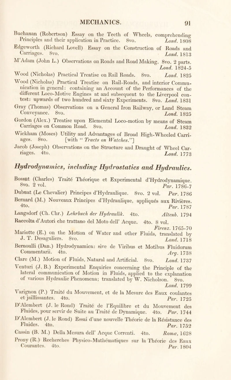 MECHANICS. Lond. 1758 Camb. 1799 Par. 1807 Par. 1788 Emerson (William) Principles of Mechanics. 4to. Wood (J.) Principles of Mechanics. 8vo. Francoeur (L. B.) Traite Elementaire de Mecanique. 8vo. Lagrange (J. L.) Mechanique Analytique. 4to. Euler (Leonhard) Mechanica, sive Moths Scientia analytice exposita. 4to “ ^ Petrop. 1736 Euler (L.) Theoria Moths Corporum Solidorum seu Rigidorum. 4to. . Gryp. 1790 Robinson (Christopher) View of Sir I. Newton’s Method for comparing the Resistance of Solids. 8vo. Lond. !734 Gobert (M.) Traite pour la Pratique des Forces Mouvantes. 4to. 1701 Motte (Andrew) Treatise of Mechanical Powers. 8vo. Lond. 1727 \ angnon (Pierre) Nouvelles Conjectures sur la Pesanteur. 12mo. Par. 1690 Smclarus (Georgius) Ars Nova et Magna Gravitatis et Levitatis. 4to. Rotter d.. 1659 Golden (Cadwallader) Explication of the first Causes of Action in Matter and of the Cause of Gravitation. 12mo. New York, 1745 Boscovich (R. J.) De Centro Gravitatis Dissertatio. 4to. Roma, 1751 [with “ Taylor Methodus Increment orum.”~\ Gumming (Alexander) Dissertation on the Influence of Gravitation, con- sidered as a Mechanic Power. 4to. Lond. 180k> D Alembert (J. le Rond) Traite de Dynamique. 4to. Par. 1796 Atwood (George) Treatise 'on the Rectilinear Motion and Rotation of Bodies' 8vo- _ Camb. 1784 Hire (P. De la) Traite de Mecanique. 12mo. Par. 1697 Ubaldo (Guido) Mechaniche, tradotte dal Fil. Pigafetta. 4to. Yen. 1581 C amus (Ch. et Louis) Elemens de Mechanique Statique. 8vo. 2 vol. Par. 1751-2 Pasquich (Joan.) Opuscula Statico-Mechanica Principiis Analyseos Fini- torum superstructa. 4to. 2 vol. in 1. Lips. 1799 Gregory (Olinthus) Treatise on Mechanics. 8vo. 3 vol. Lond. 1806 Robison (John) System of Mechanical Philosophy, with notes bv David ^ Brewster. 4 vol. 8vo. * EdiJb lg22 Ferguson (James) Lectures on Select Subjects in Mechanics, &c. with notes and an appendix by David Brewster. 8vo. 3 vol. Edinb. 1806 Emerson (W.) Tracts on Mechanics: the Projection of the Sphere; the Laws of Centripetal and Centrifugal Force; with the Life of the Author by the Rev. W. Bowe. 8vo. . Lonp 1793 Rodion (A.) Recueil des Memoires sur la Mecanique et la Physique. 8vo. Par. 1783 Borellus (Joh. Alph.) De Motu Animalium. 4to. Lugd. Bat 1710