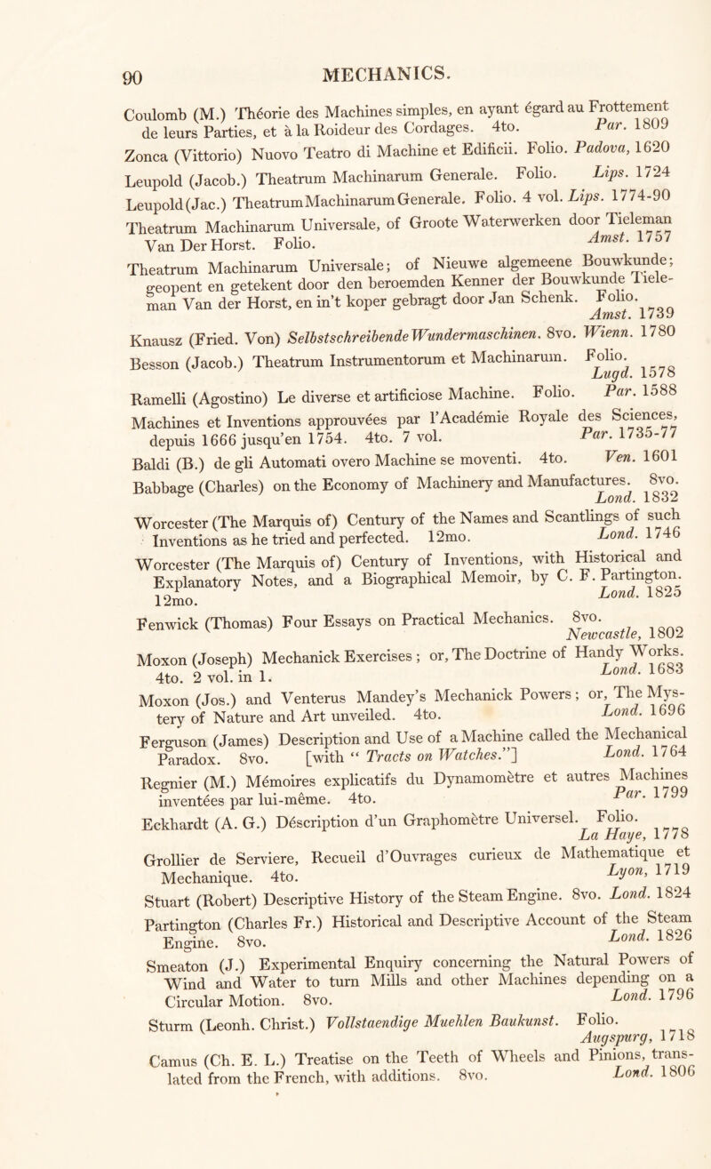 Coulomb (M.) Th^orie des Machines simples, en ayant egard au Frottement de leurs Parties, et alaRoideur des Cordages. 4to. ar. Zonca (Vittorio) Nuovo Teatro di Machine et Edificii. Folio. Padova, 1620 Leupold (Jacob.) Theatrum Machinarum Generale. Folio. . Lips. 1724 Leupold(Jac.) Theatrum Machinarum Generale. Folio. 4 vol .Lips. 1774-90 Theatrum Machinarum Universale, of Groote Wa.terwerken door Tieleman Van Der Horst. Folio. ^ Theatrum Machinarum Universale; of Nieuwe algemeene. Bouwkunde; geopent en getekent door den beroemden Kenner der Bouwkunde liele- man Van der Horst, en in’t koper gebragt door Jan Schenk. Knausz (Fried. Von) SelbstschreibendeWundermaschinen. 8vo. Wienn. 1780 Besson (Jacob.) Theatrum Instrumentorum et Machinarum, Folio. Lugd. 1578 Par. 1588 Ramelli (Agostino) Le diverse et artificiose Machine. Folio. Machines et Inventions approuvees par PAcademie Royale des Sciences, depuis 1666 jusqu’en 1754. 4tc. 7 vol. Par. 1735-77 Baldi (B.) de gli Automati overo Machine se moventi. 4to. Ven. 1601 Babbage (Charles) on the Economy of Machinery and Manufactures. ^8vo. Worcester (The Marquis of) Century of the Names and Scantlings of such Inventions as he tried and perfected. 12mo. Lond. 1746 Worcester (The Marquis of) Century of Inventions, with Historical and Explanatory Notes, and a Biographical Memoir, by C. F. Partington 12mo. Lond‘ 1825 Fenwick (Thomas) Four Essays on Practical Mechanics. 8vo. v Newcastle, 1802 Moxon (Joseph) Mechanick Exercises ; or. The Doctrine of Handy Works. 4 to. 2 vol ini. Lond. 1683 Moxon (Jos.) and Venterus Mandey’s Mechanick Powers; or The Mys¬ tery of Nature and Art unveiled. 4to. Lond. 1696 Ferguson (James) Description and Use of a Machine called the Mechanical Paradox. 8vo. [with “ Tracts on Watches.”] Lond. 1/64 Regnier (M.) Memoires explicatifs du Dynamometre et autres Machines inventees par lui-meme. 4to. ar.l Eckhardt (A. G.) Description d’un Graphometre Universel. Folio. La Haye, 1/78 Grollier de Serviere, Recueil d’Ouvrages curieux de Mathematique et Mechanique. 4to. . Lyon, 1719 Stuart (Robert) Descriptive History of the Steam Engine. 8vo. Lond. 1824 Partington (Charles Fr.) Historical and Descriptive Account of the Steam Engine. 8vo. Lond. 1826 Smeaton (J.) Experimental Enquiry concerning the Natural Powers of Wind and Water to turn Mills and other Machines depending on a Circular Motion. 8vo. Lond. 1796 Sturm (Leonh. Christ.) Vollstaendige Muehlen Baukunst. Folio. Augspurg, 1/18 Camus (Ch. EL.) Treatise on the Teeth of Wheels and Pinions, trans¬ lated from the French, with additions. 8vo. Lond, 1806