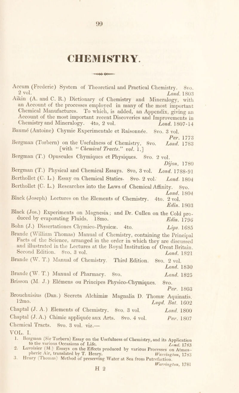 PHYSICS.-LIGHT AND HEAT. 9/ Leslie (John) Account of Experiments and Instruments depending on the relations of Air to Heat and Moisture. 8vo. Edinb. 1813 Thomson (Tho.) Outlines of the Sciences of Heat and Electricity. 8vo. Glasgow, 1830 Tennulius (Sam.) Historica de Igne Dissertatio. 4to. Steinfurti, 1664 Marat (J. P.) Recherches Physiques sur le Feu. 8vo. Par. 1780 Dissertation sur la Nature et la Propagation du Feu. 8vo. Par. 1744 Davy (Sir H.) on the Safety Lamp for Coal Miners; with some Re¬ searches on Flame. 8vo. Lond. 1818 Ehrmann (M.) Essai d’un Art de Fusion a FAide de l’Air Vital. 8vo. Strasb. 1787 Clarke (Edward Daniel) Account of the Gas Blow Pipe. 8vo. Lond. 1819 Meteorology. Jones (Rev. W.) Physiological Disquisitions; or Discourses on the Natural Philosophy of the Elements. 4to. Lond. 1781 Hutton (James) Dissertations on different Subjects in Natural Philosophy, viz. on Rain and Wind, Phlogiston, the Powers of Matter and Appear¬ ances of Bodies. 4to. Edin. 1792 Richard (L’Abbe) Histoire Naturelle de l’Air et de Meteores. 12mo. 10 vol. Par. 1770-1 Bewley (R.) Treatise on Air. 8vo. Lond. 1791 Landriani (Marsilio) Ricerche Fisiche intorno alia Salubrita dell’ Aria. 8vo. Milano, 1775 Sigaud de la Fond (M.) Essais sur differentes Especes d’Air, qu’on designe sous le nom d’Air Fixe. 8vo. Par. 1779 Dorisius (Joan.) Curiosse Questiones de Ventorum Origine. 8vo. Par. 1646 Bohun (R.) Discourse on the Properties of Wind. 8vo. Oxon, 1671 D’Alembert (J. Le Rond) Reflexions sur la Cause Generale des Vents. 4to. Par. 1747 Romme (Ch.) Tableau des Vents, des Marees, et des Courans qui ont ete observes sur toutes les Mers du Globe. 8vo. 2 vol. in 1. Par. 1806 Mairan (M. de) Traite Physique et Historique de l’Aurore Boreale. 4to- [with “ Academie des Sciences.”] Par. 1754 Nardius (D. J.) De Rore Disquisitio Physica. 4to. Flor. 1642 Wells (William Charles) Works; viz. Two Essays upon Single Vision with two Eyes, and on Dew; with a Memoir. 8vo. Edinb. 1818 Fabricius (J. A.) Theologie de l’Eau, ou Essai sur la Bonte de Dieu mani¬ festo dans la Creation de l’Eau. 8vo. La Haye, 1741 Meteorological Essays, concerning the Origin of Springs, Generation of Rain, and Production of Wind. 8vo. Lond. 1715 Pointer (John) Rational Account of the Weather. 8vo. Oxford, 1728 Cotte (P.) Traite de Meteorologie. 4to. Par. 1774 Meteorological Account of the Weather at Madras, from June 1, 1787, to Dec. 31, 1790. 4to. Bent (Wm.) Meteorological Journal for the Year 1801 to 1807. 8vo. Lond. 1801-9 H