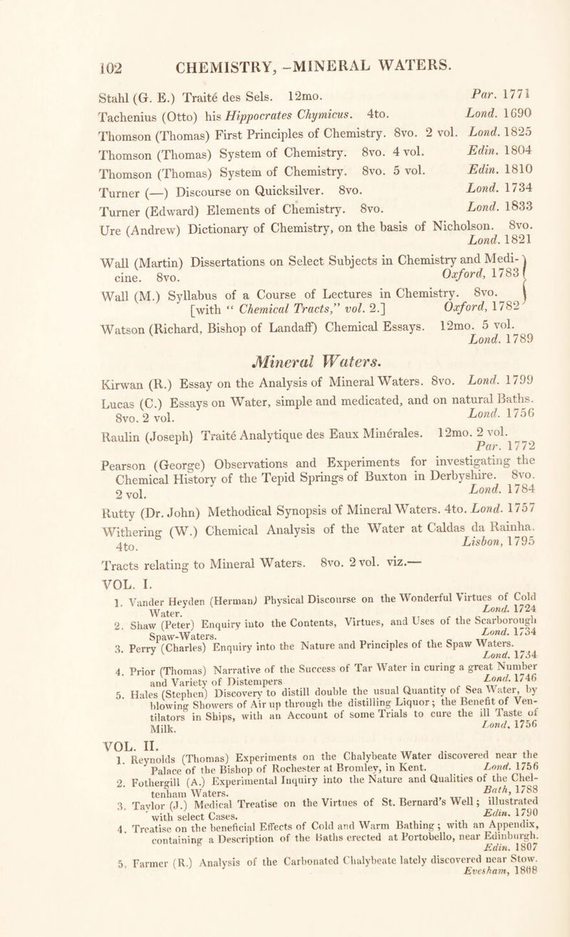 VOL. II. 1. Wall (Martin) Dissertations on Select Subjects in Chemistry and Medicine. Oxford, 1783 2. Wall (M.) Syllabus of a Course of Lectures in Chemistry. Oxford, 1782 3. Higgins (B.) Syllabus of a Course of Philosophical, Pharmaceutical, and Tech¬ nical Chemistry. VOL. III. 1. Gibson (John) Principles, Elements, or Primary Particles of Bodies inquired into : and found to be but Earth, Water, Air, Fire, and Frost. Land. 1772 2. Account of the Qualities and Uses of Coal Tar and Coal Varnish. 1785 3. Dundonald (Lord) Present State of the Manufacture of Salt explained. 1785 4. Dossie (R.) Observations on the Pot Ash brought from America. 1767 5. Lewis (W.) Experiments and Observations on American Pot Ashes, with an easy Method of determining their respective Qualities. 1767 6. Considerations on the Importance of the Production of Salt Petre in England and its Dependencies, by W. C. D. 1783 7. Luyart (J. J. and F. De) Chemical Analysis of Wolfram, and Examination of a new Metal which enters into its Composition: translated from the Spanish by Ch. Cullen. 1785 Conversations on Chemistry; in which the Elements of that Science are particularly explained, by Mrs. Marcet. 12mo. 2 vol. in 1. Eowcf.1806 An Explanatory Dictionary of the Apparatus and Instruments employed in the various Operations of Philosophical and Experimental Chemistry. 8vo. Lond. 1824 Chenevix (Richard) Remarks on Chemical Nomenclature. 12mo. Lond. 1802 Dalton (John) New System of Chemical Philosophy. 8vo. Manch. 1808 Dalton (John) New System of Chemical Philosophy. 8vo. vol. 2, part 1. Manchester, 1827 Daubeny (Charles) Introduction to the Atomic Theory. 8vo. Lond. 1831 Davy (Sir Humphry) Chemical and Philosophical Researches concerning Nitrous Oxide. 8vo. Lond. 1800 Davy (Sir H.) Elements of Chemical Philosophy. 8vo. vol. 1. Lond. 1812 Davy (Sir H.) Elements of Agricultural Chemistry. 4to. Lond. 1813 Ehrmann (M.) Essai d’un Art de Fusion a l’Aide de l’Air Vital. 8vo. Strasb. 1787 Faraday (Michael) Chemical Manipulation. 8vo. Lond. 1827 Fourcroy (A. F.) Elements of Chemistry. 8vo. 4 vol. Lond. 1788 Fourcroy (A. F.) Synoptical Tables of Chemistry, translated by W. Nicholson. Folio. Lond. 1801 Fourcroy (A. F.) Chemical Philosophy, translated by W. Desmond. 8vo, Lond. 1807 Fourcroy (A. F.) Elemens d’Histoire Naturelle et de Chimie. 8vo. 6 vol. Paris, 1794 Henry (Thomas) Method of preserving Water at Sea from Putrefaction. 8vo. Warrington, 1781 [with “ Chemical Tracts.” vol. 1.] Henry (William) Epitome of Chemistry. 8vo. Edin. 1806 Henry (William) Elements of Experimental Chemistry. 8vo. 2 vol. Lond. 1815 Higgins (B.) Syllabus of a Course of Philosophical, Pharmaceutical, and Technical Chemistry. 8vo. [with “ Chemical Tracts” vol. 2.]