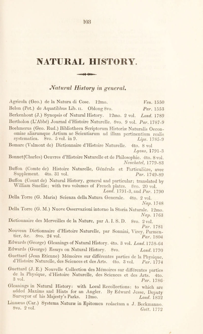 Higgins (B.) Experiments on Calcareous Cements. 8vo. Lond. 1780 Higgins (B.) Experiments and Observations relating to Fixable Air and other subjects of Chemical Philosophy. 8vo. Lond. 1786 Ingen-Housz (Jean) Experiences sur les Vegetaux. 8vo. 2 vol. Par. 1787-9 Johnson (W. B.) History of the Progress and present State of Animal Chemistry. 8vo. 3 vol. Lond. 1803 Kirwan (R.) Essay on Phlogiston, and the Constitution of Acids. 8vo. Lond. 1789 Klaproth (Martin Henry) Analytical Essays towards promoting the Chemical Knowledge of Mineral Substances. 8vo. 2 vol. in 1. Lond. 1801 Klaproth (M. H.) Memoires de Chimie, contenant des Analyses des Min- eraux : traduit de PAllemand par B. M. Tassaert. 8vo. 2 vol. Par. 1807 Kunckelius (Joan.) Observationes Chymicae. 18mo. Lond. 1678 Lavoisier (Ant. Laur.) Elements of Chemistry, translated by Robert Kerr. 8vo. 2 vol. in 1. Edin. 1802 Lavoisier (A. L.) Essays on the Effects produced by various Processes on Atmospheric Air; translated by T. Henry. 8vo. Warrington, 17 83 [with “ Chemical Tracts, vol. 1.”] Lewis (Wm.) Observations on American Pot-Ashes. 8vo. Lond. 1767 [with “ Chemical Tracts,” vol 3.] Lullius (Raymond.) Opera eaquae ad adinventam ab ipsoArtemUniversalem, Scientiarum Artiumque omnium brevi compendio, firmaque memoria appraehendendarum, locupletissimaque vel oratione ex tempore pertrac- tandarum, pertinent. 8vo. Argent, 1609 Luyart (J. J. and Fausto de) Chemical Analysis of Wolfram; translated hy C. Cullen. 8vo. [with “ Chemical Tracts, vol. 3.”] Lond. 1785 Martine (George) Essays on the construction and graduation of Ther¬ mometers, and on the Heat and Cooling of Bodies. 8vo. Edin. 1787 Mackenzie (Colin) One Thousand Experiments in Chemistry. 8vo. Lond. 1821 Murray (J.) System of Chemistry. 8vo. 4 vol. Edin. 1806-7 Neuman (Caspar) Chemical W^orks, abridged by William Lewis. 4to. Lond. 1759 Parkes (Samuel) Chemical Catechism. 8vo. Lond. 1822 Parkes (Samuel) Chemical Essays. 8vo. 2 vol. I^ond. 1823 Parkes (Samuel) Thoughts on the Laws relating to Salt. 8vo. Lond. 1817 Porta (J. B.) de Distillatione Lib. ix. 4to. Romce, 1608 Porta (J. B.) debris Transmutationibus Lib. iv. 4to. Romce, 1614 Pott (J. PI.) Dissertations Chimiques, recueillies et traduites tant du Latin que de PAllemand par J. F. Demachy. 12mo. 4 vol. Par. 1759 Pott (J. H.) Lithogeognosie Pyrotechnique, ou Examen Chymique des Pierres et des Terres. 12mo. 2 vol. ’ Par. 1753 Stahlius (Georg. Ernest.) Fundamenta Chymiae dogmaticae et experiment- alis. 4to. 2 vol. Norimb. 1746 Stahlius (G. E.) Experimenta, Observationes, Animadversiones, cccNumero Chymicae et Physic*. 12mo. Berol. 1731 Stahl (G.E.) Traite du Soufre. 12mo. Par. 1766