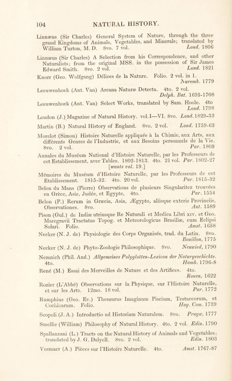 Par. 1771 Lond. 1690 Lond. 1825 Edin. 1804 Edin. 1810 Lond. 1734 Lond. 1833 Stahl (G. E.) Traite des Sels. 12mo. Tachenius (Otto) his Hippocrates Chymicus. 4to. Thomson (Thomas) First Principles of Chemistry. 8vo. 2 vol. Thomson (Thomas) System of Chemistry. 8vo. 4 vol. Thomson (Thomas) System of Chemistry. 8vo. 5 vol. Turner (—) Discourse on Quicksilver. 8vo. Turner (Edward) Elements of Chemistry. 8vo. Ure (Andrew) Dictionary of Chemistry, on the basis of Nicholson. 8vo. Lond. 1821 Wall (Martin) Dissertations on Select Subjects in Chemistry and Medi¬ cine. 8vo. Oxford, 1/83 Wall (M.) Syllabus of a Course of Lectures in Chemistry. 8vo.^ [with “ Chemical Tractsvol. 2.] Oxford, 1/82 Watson (Richard, Bishop of Landaff) Chemical Essays. 12mo. 5 vol. Lond. 1789 Mineral Waters. Kir wan (R.) Essay on the Analysis of Mineral Waters. 8vo. Lond. 1799 Lucas (C.) Essays on Water, simple and medicated, and on natural Baths. 8vo. 2 vol. Lond. 1/56 Raulin (Joseph) Traite A nalytique des Eaux Minerales. 12mo. 2 \ol. Par. 1772 Pearson (George) Observations and Experiments for investigating the Chemical History of the Tepid Springs of Buxton in Derbyshire. 8vo. 2 vol. Lond. 1784 Rutty (Dr. John) Methodical Synopsis of Mineral Waters. 4to. Lond. 175 / Withering1 (W.) Chemical Analysis of the W ater at Caldas da Ramha. b Lisbon, 1795 Tracts relating to Mineral Waters. 8vo. 2 vol. viz. VOL. I. 1 Vander Heyden (Herman,) Physical Discourse on the Wonderful Virtues of Cold Water. . Lond. 1724 2. Shaw (Peter) Enquiry into the Contents, Virtues, and Uses of the Scaiboiough Spaw-Waters. 1/04 3 perrv (Charles) Enquiry into the Nature and Principles of the Spaw Waters. J y Lond. 1734 4. Prior (Thomas) Narrative of the Success of Tar Water in curing a great Number and Variety of Distempers . Lond.\i\f 5 Hales (Stephen) Discovery to distill double the usual Quantity of Sea Water, by blowing Showers of Air up through the distilling Liquor; the Benefit of Ven¬ tilators in Ships, with an Account of some Trials to cure the ill Taste of Milk. Lond' 1756 VOL. II. . 1 Reynolds (Thomas) Experiments on the Chalybeate Water discovered near the Palace of the Bishop of Rochester at Bromley, in Kent. Lond. 1756 2. Fothergill (A.) Experimental Inquiry into the Nature and Qualities of the Chel¬ tenham Waters. Bath, 1788 3 Tavlor (J.) Medical Treatise on the Virtues of St. Bernard s Well; illustrated with select Cases. . Edin. 1/ DO 4. Treatise on the beneficial Effects of Cold and Warm Bathing; with an Appendix, containing a Description of the Baths erected at Portobello, near Edinburgh. & Edin. 1807 5 Farmer (R.) Analysis of the Carbonated Chalybeate lately discovered near Stow. Evesham, 1808