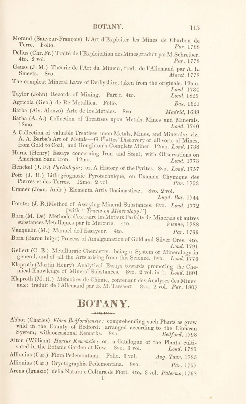 Sendelius (Nath.) Historia Succinorum Corpora aliena involventium et Naturae Opera Pictorum et Caelatorum ex Augustorum I. et II. Cimeliis Dresdae conditis ^Eri insculptorum. Folio. Lips. 1742 Rashleigh (Philip) Specimens of British Minerals ; with general Descrip¬ tions. 4to. 2 parts. Lond. 1797-1802 De Rome Delisle (Jean Baptiste-Louis) Description Methodique d’une Collection des Mineraux du Cabinet de M. D. R. D. L. 8vo. Par. 1773 [/fo’s own Collection.'] Karsten (Dietrich Ludwig Gustavus) Descriptions of the Minerals in the Leskean Museum; translated by George Mitchell. 8vo. Lond. 1798 Mineralogical Tracts. 8vo. 2 vol. viz.— VOL. I. ]. The distressed oppressed Condition of the Inhabitants of South Wales impar¬ tially stated. (165-) 2. A just and true Remonstrance of His Majesty’s Mines Royal in the Principality of Wales. Lond. 1642 3. Waller (W.) Description of the various Mines in Wales- 4. Case of Sir Humphry Mackwortb, and of the Mine Adventurers, with respect to the irregular Proceedings of several Justices of the Peace for the County of Glamorgan, and of their Agents and Dependents. Lo7id. 1705 5. Considerations on the Nature, Quality, and Distinctions of Coal and Culm. Edin. 1777 6. Linden (D. W.) Letter to William Hooson, a Derbyshire Miner, shewing the Mistakes and Errors committed in his “ Miner’s Dictionary.” Chester, 1747 7. Linden (D. W.) Three Letters on Mining and Smelting. Lond. 1750 8. Hernandez (James) Philosophical and Practical Essay on the Gold and Silver Mines of Mexico and Peru. 1755 9. Hill (Sir John) Observations on the new discovered Sweedish Acid; and on the Stone from which it is extracted. 1775 10. An Idea of an artificial Arrangement of Fossils, according to unalterable Charac¬ ters and superadded Qualities. 11. Boullanger (C. F. F.) Experiments, Researches, and Observations on the Vitrous Spar, or Sparry Fluor. 1775 VOL. II. 1. A Chemical Analysis of Wolfram ; and Examination of a new Metal, which enters into its Composition, by Don John Joseph and Don Fausto de Luyart; translated from the Spanish by Charles Cullen: to which is prefixed a Trans¬ lation of Mr. Scheele’s Analysis of the Tungsten, or Heavy Stone ; with Mr. Bergman's supplemental Remarks. Lond. 1785 2. Index Supellectilis Lapidese, quam collegit, in Classes et Ordines digessit, speci- ficis Nominibus ac Synonymis illustravit J. F. Gronovius. Lugd. Bat. 1750 3. Forster (John Reinhold) Introduction to Mineralogy : or, an accurate Classifi¬ cation of Fossils and Minerals. Lond. 1768 4. Bergman (Torbern) Meditationes de Systemate Fossilium Naturali, in usum Oryctologise Studiosorum iterum typis mandatse. Oxonice, 1788 5. Klaproth (M. H.) Observations relating to the Mineralogical and Chemical History of the Fossils of Cornwall ; translated by J. G. Grosclike, M.D. Lond. 1787 6. Watson (White) Explanation of a Table representing the Strata in Derbyshire. 18mo. Sheffield, 1791 Mineralogy, Tracts relating to. 8vo. viz.— 1. Edwards (Geo.) Elements of Fossilogy. Lond. 1776 2. Forster (J. R.) Easy Method of assaying and classing Mineral Substances ; with a Series of Experiments on the Fluor Spatosus, or Sparry Fluor. Lond. 1772 3. Brunnich (M. T.) Appendix to Cronstedt’s Mineralogy. 4. Cavallo (Tiberius) Two Mineralogical Tables ; together with an Explanation and Index. Lond. 1786 Catalogues of Minerals and Fossils, sold in 1803-5. 8vo.