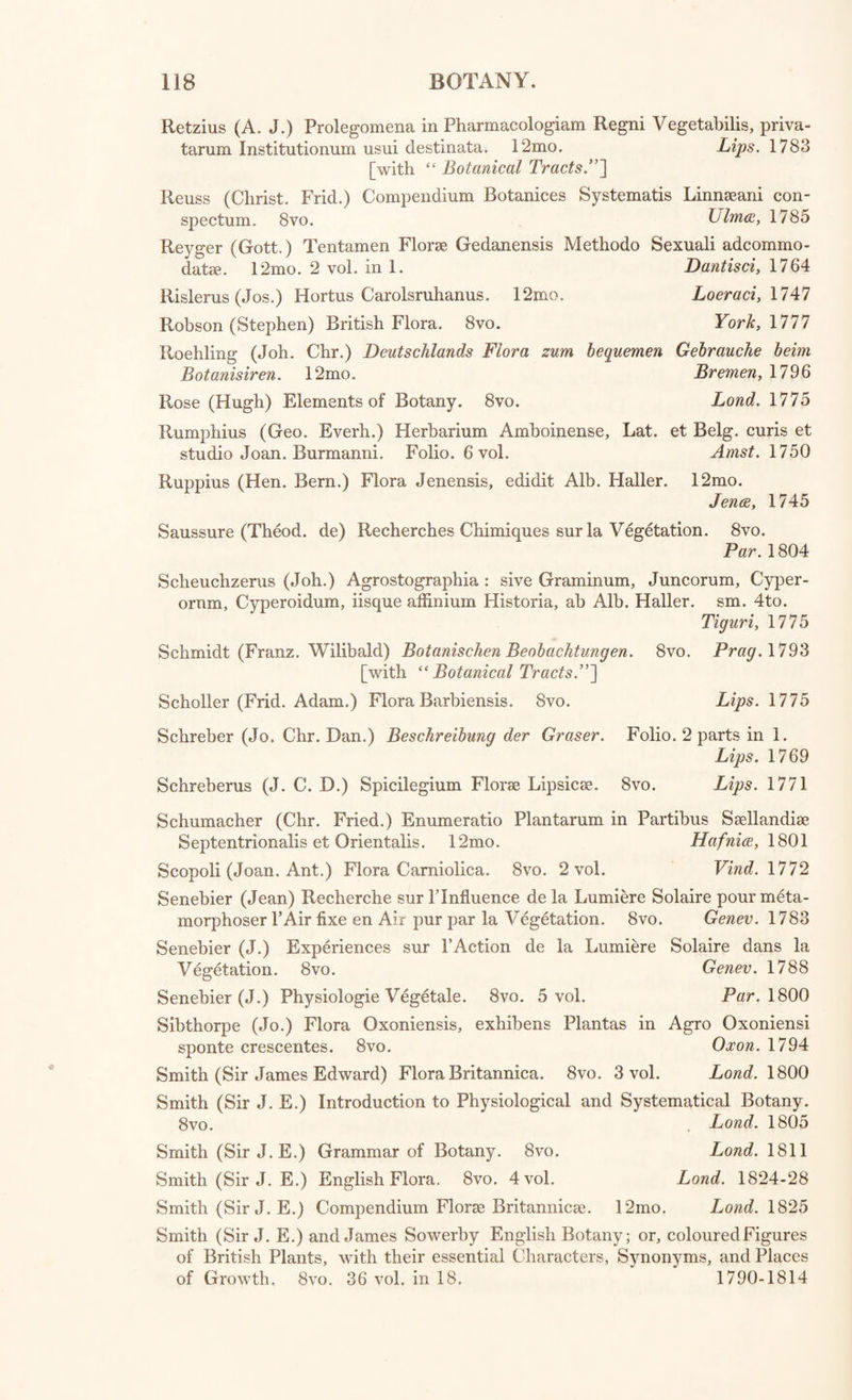 Jacquin (N. J.) Index Regni Vegetabilis qui continet Plantas omnes quae habentur in Linnaeani Systematis Edit, novissima xn. 4to. Vien. 1770 [with MS. Remarks by the late Earl of ButeS\ Jacquin (N. J.) Index Plantarum quae continentur in Linnaeani Systematis Editione novissima xiv. 8vo. » Vien. 1785 Jacquin (J. F. E.) Beytrdge zur Geschichte der Vogel. 4to. Wien. 1784 Jenkinson (James) A Generic and Specific description of British Plants, translated from the Genera et Species Plantarum of Linnaeus: to which is prefixed an Etymological Dictionary, explaining the Classes, Orders and Genera, with notes. 8vo. Kendal, 1775 Jolyclerc (N.) Phytologie Universelle, ou Histoire Naturelle des Plantes. 8vo. 5 vol. Par. 1799 Kaempfer (Engelb.) Amoenitates exoticae, continens Plantarum Japonicarum, et Descriptiones. 4to. Lemgovia, 1712 Kerner (—) Flora Stuttgardiensis. 8vo. Stuttgart, 1786 Kolpin (Alex. Bern.) Florae Gryphicae Supplementum Herbationibus ac- commodatum. 12mo. Gryph. 1769 Lamarck (J. B. de) Flore Fran^oise. 8vo. 3 vol. Par. 1//8 Lee (James) Introduction to the Science of Botany, with a Life of the Author, by his Son. 8vo. Lond. 1810 Lieblein (Fr. Kasp.) Flora Fuldensis. 8vo. Franc. 1784 Lightfoot (John) Flora Scotica; or, a Systematic Arrangement of the native Plants of Scotland and the Hebrides. 8vo. 2 vol. Lond. 1792 Lindley (John) Introduction to Botany. Svo. Lond. 1832 Linnaeus (Carolus) Species Plantarum. Svo. 2 vol. Vind. 1764 Linnaeus (C.) Species Plantarum, curante Car. Lud. Willdenow. 8vo. 9 vol. Berol. 1797-1805 Linnaeus (C.) Genera Plantarum, curante T. Haenke. 8vo. 2 vol. Vind. 1791 Linnaeus (C.) Classes Plantarum. 8vo. Halce Magd. 1747 Linncfius (C.) Termini Botanici Classium Methodi Sexualis Generumque Plantarum Characteres compendiosi, curavit P. D. Giseke. 8vo. Hamb. 1787 Linnaeus (C.) Systema Vegetabilium, curante J. A. Murray. Svo. Gotting. 1784 Linnaeus (C.) Systema Plantarum Europae, curante J. E. Gilibert. Svo. 4 vol. Colon, Allob, 1785 Linnaeus (C.) Fundamenta Botanica, curante J. E. Gilibert. 8vo. 3 vol. Colon. Allob. 1786-7 Linnaeus (C.) Systema Plantarum, curante J. J. Reichard. 8vo. 4 vol. Francof, 1779 Linnaeus (C.) Bibliotheca Botanica. 8vo. Amst. 1751 Linnaeus (C.) Philosophia Botanica. Svo. Vienna, 1783 Linnaeus (C.) Philosophia Botanica, curante C. L. Willdenow. Svo. Berol. 1790 Amst. 1737 Linnaeus (C.) Flora Lapponica. Svo