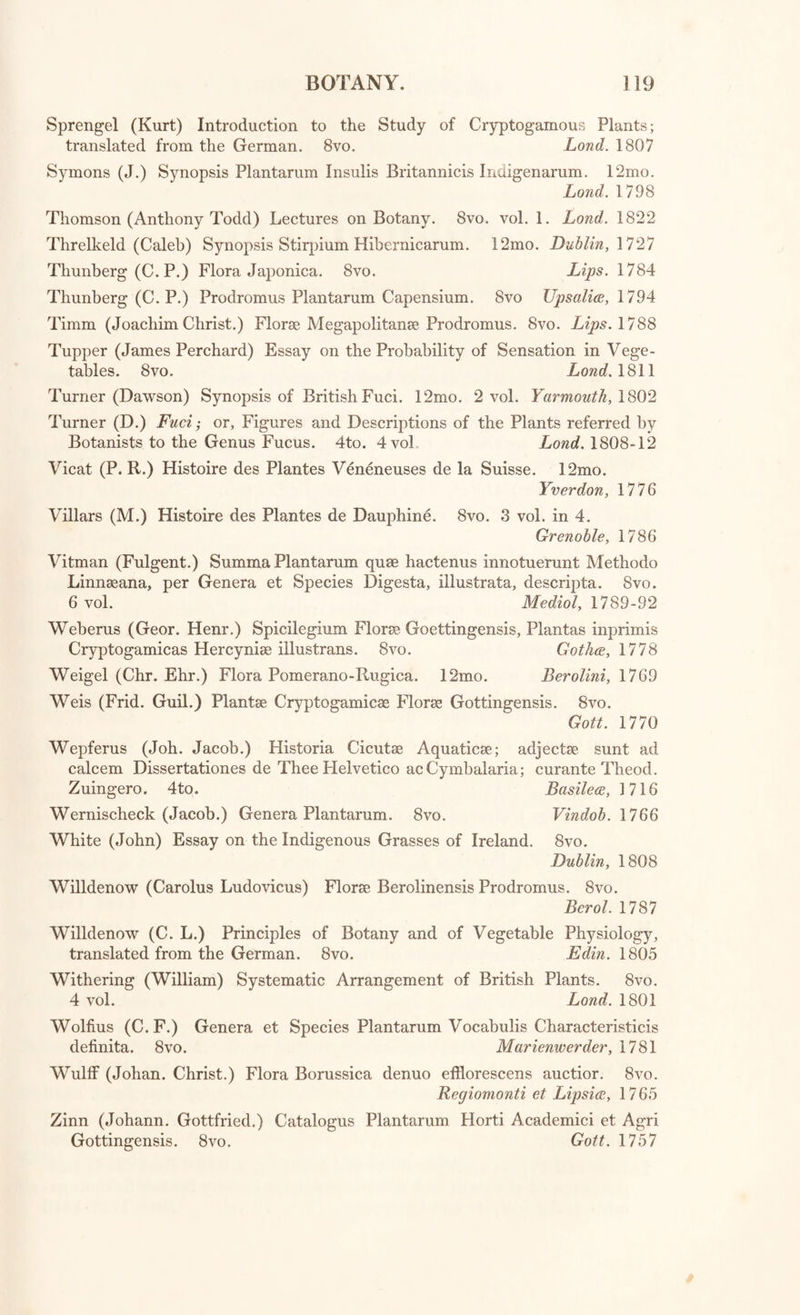 Linnaeus (C.) Flora Laponica, cum notis Jac.Ed. Smith. 8vo. Loud. 179*2 Linnaeus (C.) Hortus Upsaliensis. 8vo. Linnaeus (C.) Flora Zeylanica. 8vo. Linnaeus (C.) Flora Suecica. 8vo. Linnaeus (C.) Nomenclator Botanicus. 8vo. Linnaeus (C.) Hortus Cliffortianus. Folio. Linnaeus (C.) Skaonska Resa. 8vo. Linnaeus (C.) Waestgoeta Resa. 8vo. Linnaeus (C.) Amoenitates Academicae. 8vo. 7 vol. Loudon (J. C.) Hortus Britannicus, 8vo. Lumnitzer (Steph.) Flora Posoniensis. 8vo. Manuel de Botanique. 8vo. Martyn (Tliomas) Language of Botany. 8vo. Mattuschka (Hen. Godef. Comitis de) Enumeratio Stirpium in Silesia sponte crescentium. 8vo. Lratislaviee, 1779 Moser (H. E.) Die wesentlichen Kennzeichen der 'Deutschen mid Nordam- erikanischen Holzarten und Forstkraeuter. 8vo. Leipzig, 1795 Amst. 1748 Amst. 1748 Stockholmiee, 1755 Lips. 1782 Amst. 1737 Stock. 1751 Stock. 1747 Lugd. Bat. 1749-69 Lond. 1830 Lips. 1791 Brux. 1793 Lond. 1807 [with “ Botanical Tracts.] Necker (N. J. de) Traite sur la Mycitologie, ou Discours sur les Cham- 4 pignons en general. Manh. 1783 v Necker (N. J. de) Phyto-Zoologie Philosophique. 8vo. Neuweid, 1790 7 Necker (N. J. de) Elementa Botanica. 8vo. 3 vol. Neowedee, 1790 Necker (N. J. de) Physiologia Muscorum. 8vo. Manhemii, 1774 Nonne (Joh. Phil.) et J. J. Planer Index Plantarum in Agro Erfurtensi sponte provenientium. 12mo. Gothic. 1788 Nuttall (Thomas) Genera of North American Plants. 12mo. 2 vol. Philadelphia, 1818 Pallas (P. S.) Flora Rossica. Folio. Petrop. 1784 Parkinson (John) Theater of Plants. Folio. Lond. 1640 Plunkett (Leonard.) Phytographia, 1691.—AlmagestumBotanicum, 1696.— Almagesti Botanici Mantissa, 1700.—Amaltheum Botanicum, 1705. 4to. 4 tom. Lond. 1691-1705 Pollich (Joan. Adam.) Historia Plantarum in Palatinatu Electorali sponte nascentium incepta, secundum Systema Sexuale digesta. 8vo. 3 vol. Manhemii, 1776-7 Pontedera (Jul.) Anthologia, sive de Floris Natura Libri in. 4to. Patav. 1720 Raius (Joan.) Historia Plantarum. Folio. 3 vol. Lond. 1686-1704 Redoute (P. J.) et A. P. Decandolle, Plantes Grasses. 4to. Par. 1799 Reece (Richard) Treatise on the Antiphthisical Properties of the Lichen Islandicus. 12mo. Lond. 1805 Reichard (Joan. Jac.) Flora Moeno-Francofurtana.. 8vo. Franc. 1772 Relhan (Rich.) Flora Cantabrigiensis, exhibensPlantas Agri Cantabrigiensis indigenas cum Supplement, III. 8vo. Cantab. 1793 Retzius (And. Johan.) Florae Scandinaviae Prodromus. 8vo. Lips. 1795