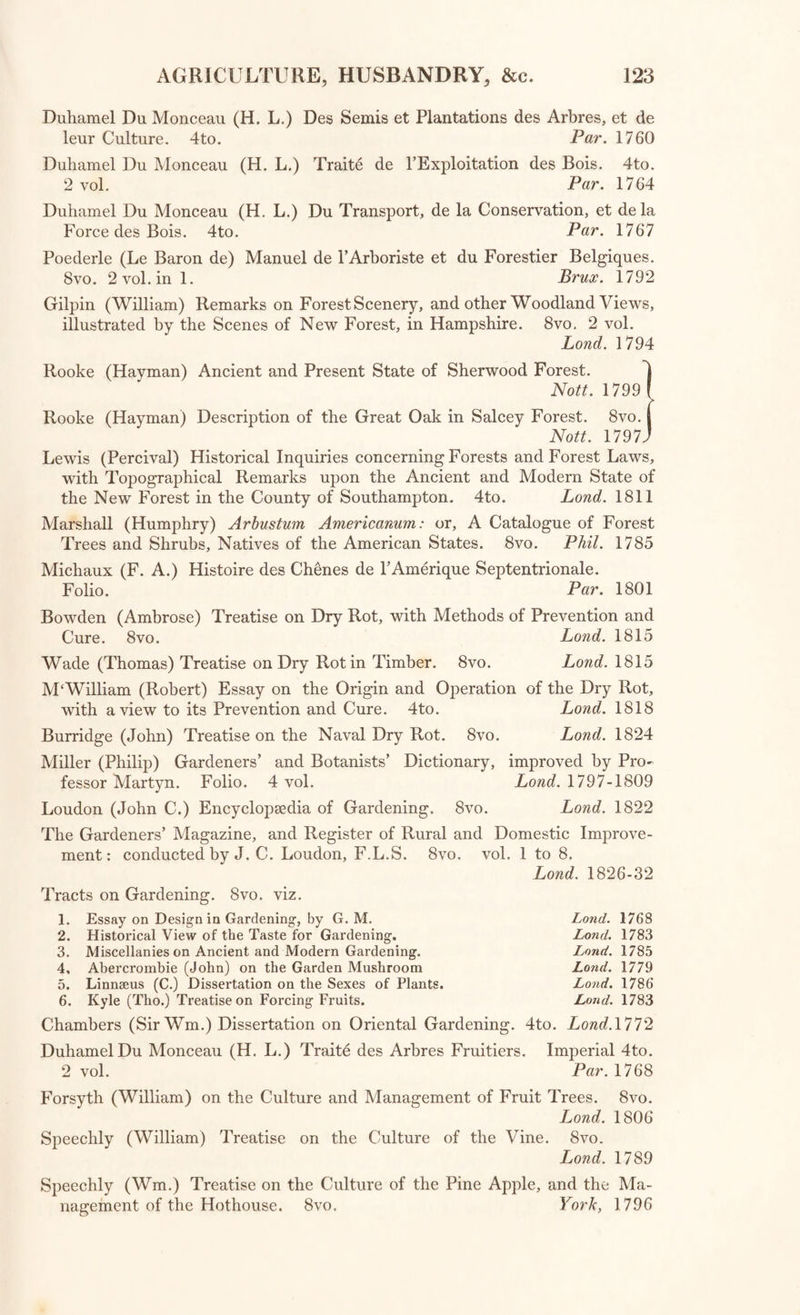 Young (Arthur) Political Arithmetic; containing Observations on the present state of Great Britain and the Principles of her Policy in the encouragement of Agriculture. 8vo. Lond. 1774 The Gentleman Farmer: being an attempt to improve Agriculture, by subjecting it to the test of rational principles: by Henry Home, Lord Kaimes. 8vo. Edin. 1802 Kent (Nathaniel) Hints to Gentlemen of Landed Property. 8vo. Lond. 1775 Loudon (John C.) Treatise on forming, improving, and managing Country Residences. 4to. 2 vol. Lond. 1806 Young (Arthur) Farmer’s Guide in hiring and stocking Farms. 8vo. 2 vol. Lond. 1770 Young (A.) Farmer’s Tour through the East of England. 8vo. 4 vol. Lond. 1771 Young (A.) Six Months Tour through the North of England. 8vo. 4 vol. Lond. 1771 Young (A.) Six Weeks Tour through the Southern Counties of England and Wales. 8vo. Lond. 1769 Young (A.) Rural Economy; or, Essays on the practical parts of Hus¬ bandry. 8vo. Lond. 1773 Young (A.) Farmer’s Letters to the People of England. 8vo. 2 vol. Lond. 1771 Marshall (William) Rural Economy of the Midland Counties. 8vo. 2 vol. Lond. 1796 Marshall (W.) Rural Economy of Norfolk. 8vo. 2 vol. Lond. 1795 Marshall (W.) Rural Economy of Gloucestershire. 8vo. 2 vol. Lond. 1796 Marshall (W.) Rural Economy of Yorkshire. 8vo. 2 vol. Lond. 1796 Marshall (W.) Rural Economy of the West of England. 8vo. 2 vol. Lond. 1796 Hartlib (Samuel) Legacy of Husbandry. 4to. Lond. 1655 Sinclair (Sir John) An Account of the System of Husbandry adopted in the more improved Districts of Scotland: with some Observations on the Improvements of which they are susceptible. 8vo. 2 vol. Edin. 1813 Letter to Sir John Sinclair, Bart, from John Robinson, Surveyor General of Woods and Forests, on the Improvement of Waste Lands and Common Fields of this Kingdom—dated 5th April, 1794. 4to. [Bound with “ Agricultural Reports.Lond. 1794 General Report of the Agricultural State and Political Circumstances of Scotland; drawn up under the directions of Sir John Sinclair; with Appendix. 8vo, 5 vol, Edin. 1814 Stourton (Lord) Letters to the Earl of Liverpool on Agricultural Distress. 8vo. Lond. 1822 Duhamel Du Monceau (Henry Louis) Traite de la Culture des Terres. 12mo. 5 vol. Par. 1753-7 Malcolm (James) Compendium of Modern Husbandry, principally written during a Survey of Surrey: in which is comprised an Analysis of Manures: also an Essay on Timber. 8vo. 3 vol. Lond. 1805 Three Tracts on the Corn Trade and Corn Laws. 8vo. Lond. 1766 Duhamel Du Monceau (H. L.) Traite de la Conservation des Grains. 12mo. Par. 1754