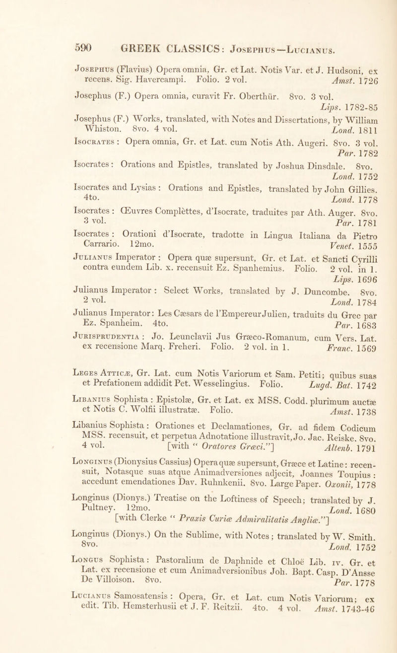 Herodotus : Chronologic d’Herodote conforme a son Texte, pour former Supplement a THerodote de Larcher, par C. F. Volney. 8vo. Par. 1808 Herodotus : Herodoto Alicarnaseo, Historico delie Guerre di Greci et di Persi; tradotto di Greco in Italiana, per M. M. Boiardo. 12mo. Yen. 1533 Herodotus: Erodoto Alicarnasseo, Padre Greca Istoria, dell’imprese de’Bar- bari, con la Vita d’Omero, tradotto per G. C. Becelli. 4to. 2 vol. Verona, 1733 Herodotus: Apologie pour Herodote, par H. Estiene : avec des remarques par M. Le Duchat. 12mo. 3 vol. La Haye, 1735 Hesioous Ascrseus : Carmina quee extant, Gr. et Lat. ex recensione Tho. Robinsoni, cum Notis Variorum; curante Chr. Frid. Loesnero. 8vo. Lips. 1778 Hesiodus : Works, translated by T. Cooke, 12mo. Lond. 1743 Hesiodus : translated into English Verse, with Notes, by C. A. Elton. 12mo. Lond. 1809 Hierocles : Commentarius in Aurea Carmina, Gr. et Lat. edidit R. Warren. 8vo. Lond. 1742 Hippocrates : Opera Greece. Folio. Basil. 1538 Hippocrates et Galenus : Opera, Gr. et Lat. ex edit, et cum Notis Renati Charterii. Folio. 13 vol. in 10. Par. 1679 Historia : Historiae Poeticee Scriptores Antiqui, Gr. et Lat. ex recensione et cum Notis T. Gale et Variorum. 8vo. Lond. 1676 Auctores. Apollodorus. Conon. Antonius Liberalis. Ptolemaeus Hephaestion. Parthenius. Historia: Historicorum Greecorum Antiquissimorum Fragmenta: collegit, emendavit, explicuit, ac de cujusque scriptoris eetate, ingenio, fide com- mentatus est Frid. Creuzer. 8vo. Heidelb. 1806 Homerus : Ilias et Odyssea, Greece, cum Commentariis Greecis Eustathii Archiepiscopi Thessalonicensis, et Indice copioso. Folio. 4 vol. Roma, 1542-50 Homerus : Eustathius Commentarii in Homeri Iliadem. Alex. Politus nunc primum Latine vertit, recensuit, Notis perpetuis illustravit; acce- dunt Notee Ant. M. Salvini. Folio. 3 vol. Flor. 1730-35 Homerus : Ilias et Odyssea, Gr. et Lat. ex edit, cum Notis Sam. Clarke. 4to. 2 vol. Lond. 1754, 1740 Homerus: Ilias et Odyssea, Gr. etLat.a Jos. Barnes. 4to.3 vol. Cant. 1711-10 Homerus : Opera, Gr. et Lat. ex recens. etcum Notis S. Clarke, cura Jo. Ernesti. 8vo. 5 vol. Lips. 1759-64 Homerus: Ilias et Odyssea, cum collatione Cod. MS. Harleiani cum Odyssea Editionis Ernestinse 1760, a R. Porson. Sm. 4to. 4 vol. Oxon. 1800 Homerus: Ilias et Odyssea. 12mo. 2 vol. Flor. 1519 Homerus: Opera, Greece, cum Scholiis et Indice Vocabulorum Wolf- gangi Seberi Sulani. 8vo. 5 vol, Oxon. 1797, 1780 Homerus : Ilias, Gr. ex Cod. Venet. et Scholia in earn antiquissima, edidit Joh. Bapt. Caspar D’Ansse De Villoison. Folio. Yen. 1788 Homerus : Ilias, Gr. et Lat. curante Ch. G. Heyne. 8vo. 8 vol. Fine Paper. Lips. 1802