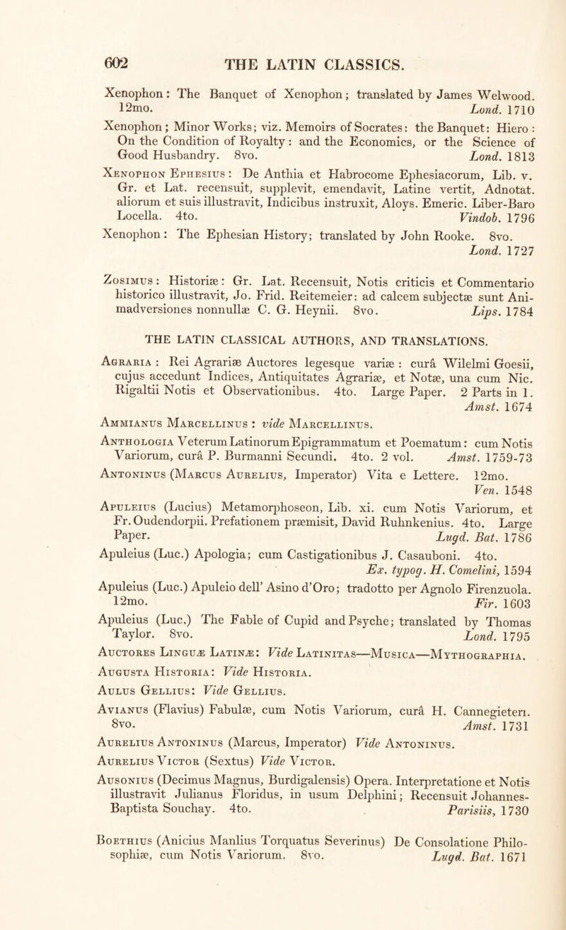 1 heophrastus : Characteres Ethici: Grace. Johannes Wilkes /Win ,lnreCenSmt' 4t0' Land. 1790 i heophrastus: Les Caracteres de Theophraste, Gr. et Fr. par Coray. Par. 1799 Theophrastus : History of Stones, in Greek and English, with Notes, by Sir John Hill. 8vo. Land, ml Thesaurus Cornucopia;, et Horti Adonidis, Grace. Folio. Venet. 1496 TN0rBkncftdfr 1 AtM,NO“ Eclo§* Grac& ex disposition Stenlf Rern^rV cu“ ^otis Variorum; collegit partim digessitque Johan. Stepli. Bernard, qui et suas Notas adjeeit. 8vo. LugdBat. 1757 TXrDI1540 ^ Fell° Pf°P°nnesiac° Li*>- vm. Grace cum Scholiis. ’ lj40-—Latme per Laurentium Vallam. Folio. Sine anno vel loco. Thucydides : De Bello Peloponnesiaco Lib. vm. Gr et Lat cum Arinotati 35s Tri.H- o-xfft ••audsoni, s sssrss Ca^AndJnnk% Tem,CU™Vlt SUaS4ue Animadvers. adjeeit, cum V t* Thncvrr7 r A™a“UCydidei; pramittitur Apparatus, Folio.' Th yd‘dlS bynopsl Chronological ab Henrico Dodwello. rni * _ Amst. 1731 JUoT Wasse^t cT £el°P°nnesiac“ Lib. vm. Gr. et Lat. ad editionem “ ^sA- ?:k7 ™rrate rlsSthdeS8vo 1S2°vol °f *he Pel°p0nnesian War^ translated by William ’ ’ . Lond. 1805 sTozzr:4tm eC0' trad°tt0 dd GreC° PCT Francisco Di Soldo rm , ’ . Vineg. 1564 Ihucydictes : L’Histoire de Thucydide, traduite par Nicolas Perrot Sieur DAblancourt. 12mo. 3 vol. enot, &ieur Amst 1713 Tragiebi/e : Excerpta ex Tragcediis et Comoediis Gracis, turn qu* exstant Gratia* 4tTerUnt' Emendata et Latmis versibus reddita\b Hugone Parisiis 16*^6 Trallianus (Alexandrus; Medicus) Libri Duodecim, Graci et Latini multo quam antea auctiores et integriores: Joanne Guinterio interpret et emendatore. Adject* sunt per eundem varim exemplariorum Lection s’ Observations cum Jacobi Goupyli Castigationibus Accessit etiam Rerum et Verborum toto opere memorabilium Index. 4to. Basil. 1556 Tryphiodorus : Trojae Excidium, Gr. et Lat. ediditTh. Northmore. 8vo. rp i * j Lond. 1804 Tryphiodorus: The Destruction of Troy, being the Sequel of the Iliad ■ in English, Gieelc, and Latin; with Notes by J. Merrick. 8vo T ra . • Oxford, (1739) 1yrtj5us : Tyrtaeiquse supersunt omnia. Gr collect • -n travit, edidit, Christianas Adolphus Klotzius! Ivo. “Zl S Xenophon Athemensis: Opera Omnia qua; extant, Joanne Lewenklaio interprete; cum Annotationibus ejusdem, et Indice copioso. Foho V 1 ~ ^ BasUice, 1569 gvo.Tvol°Pera’ * CX reCensione> et cum Notis, Edvardi Wells. Od'on. 1703