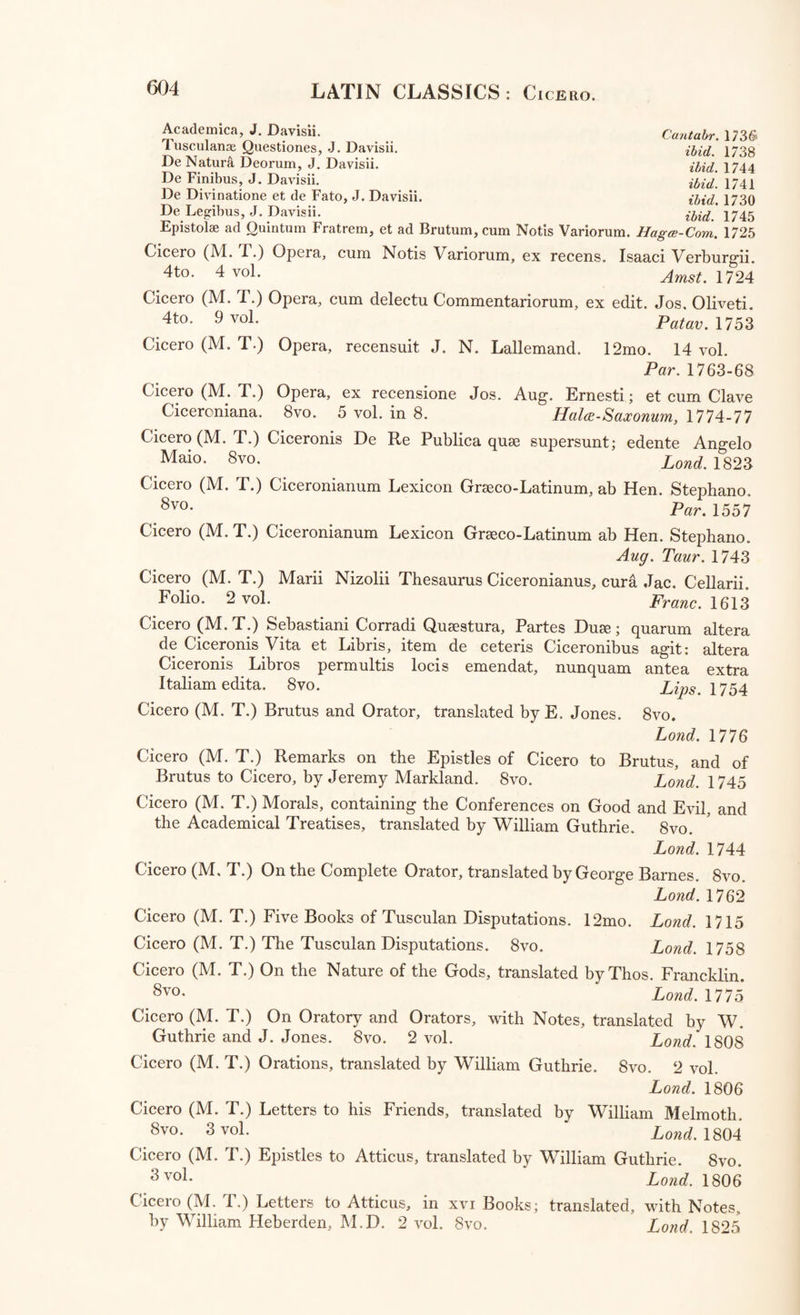 Xenophon : The Banquet of Xenophon; translated by James Welwood. 12mo. Land. 1710 Xenophon; Minor Works; viz. Memoirs of Socrates: the Banquet: Hiero : On the Condition of Royalty: and the Economics, or the Science of Good Husbandry. 8vo. Lond. 1813 Xenophon Ephesius : De Anthia et Habrocome Ephesiacorum, Lib. v. Gr. et Lat. recensuit, supplevit, emendavit, Latine vertit, Adnotat. aliorum et suis illustravit, Indicibus instruxit, Aloys. Emeric. Liber-Baro Locella. 4to. Vindob. 1796 Xenophon : The Ephesian History; translated by John Rooke. 8vo. Lond. 1727 Zosimus : Historic: Gr. Lat. Recensuit, Notis criticis et Commentario historico illustravit, Jo. Frid. Reitemeier: ad calcem subjectse sunt Ani- madversiones nonnullae C. G. Heynii. 8vo. Lips. 1784 THE LATIN CLASSICAL AUTHORS, AND TRANSLATIONS. Agraria : Rei Agrarias Auctores legesque varise : cura Wilelmi Goesii, cujus accedunt Indices, Antiquitates Agrariae, et Notae, una cum Nic. Rigaltii Notis et Observationibus. 4to. Large Paper. 2 Parts ini. Amst. 1674 Ammianus Marcellinus : vide Marcellinus. Anthologia VeterumLatinorumEpigrammatum et Poematum: cum Notis Variorum, cura P. Burmanni Secundi. 4to. 2 vol. Amst. 1759-73 Antoninus (Marcus Aurelius, Imperator) Vita e Lettere. 12mo. Ven. 1548 Apuleius (Lucius) Metamorphoseon, Lib. xi. cum Notis Variorum, et Fr.Oudendorpii. Prefationem praemisit, David Ruhnkenius. 4to. Large Paper. Lugd. Bat. 1786 Apuleius (Luc.) Apologia; cum Castigationibus J. Casauboni. 4to. Ex. typog. H. Comelini, 1594 Apuleius (Luc.) Apuleio dell’ Asino d’Oro; tradotto per Agnolo Firenzuola. 12mo. Fir. 1603 Apuleius (Luc.) The Fable of Cupid and Psyche; translated by Thomas Taylor. Svo. Lond. 1795 Auctores Linguae Latins: Vide Latinitas—Musica—Mythographia. Augusta Historia: Vide Historia. Aulus Gellius: Vide Gellius. Avianus (Flavius) Fabulae, cum Notis Variorum, cur& H. Cannegieteri. 8vo. Amst. 1731 Aurelius Antoninus (Marcus, Imperator) Vide Antoninus. Aurelius Victor (Sextus) Vide Victor. Ausonius (Decimus Magnus, Burdigalensis) Opera. Interpretatione et Notis illustravit Julianus Floridus, in usum Delphini; Recensuit Johannes- Baptista Souchay. 4to. Parisiis, 1730 Boethius (Anicius Manlius Torquatus Severinus) De Consolatione Philo¬ sophise, cum Notis Variorum. 8vo. Lugd. Bat. 1671