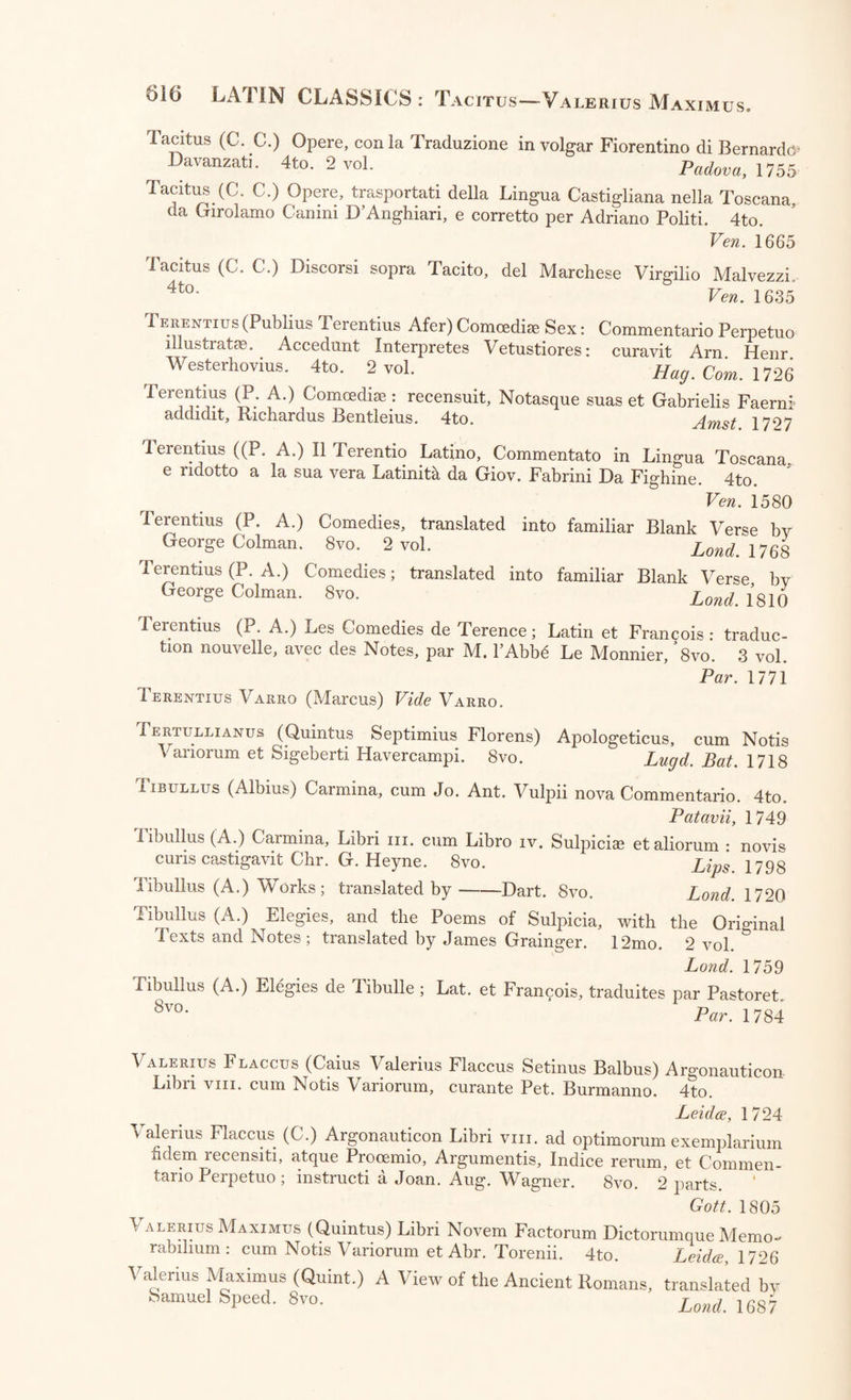 Sallustius (C. C.) Works, with Notes; translated by William Cooke. 8vo„ 2 Parts. Land. 1746 Sallustius (C. C.) The History of Catiline’s Conspiracy, and the Jugurthine War; translated by William Rose. 12mo. Lond. 1757 Sallustius (C. C.) Works; translated by Arthur Murphy. 8vo. Lond 1807 Sallustius (C. C.) The Works of Sallust, preceded by Two Essays on his Life, Literary Character, and Writings ; with Notes : by Henry Steuart, LL.D. 4to. 2 vol. Lond. 1806 Sallustius (C. C.) Histoire de la Republique Romaine dans le cours du VIlieme Siecle, par Salluste; traduite par C. De Brosses. 4to. 3 vol. Dijon, 1777 Scriptores Latini:—Vide Agraria—Historia—Rustica. Seneca (Lucius Annaeus) et Marcus Annaeus Seneca : Philosophi Opera, et Rhetoris Opera, cum Notis Variorum et J. Fr. Gronovii. 8vo. 3 vol. Amst. 1673, 1672 Seneca (L. A.) Tragoedise, cum Notis Variorum et J. F. Gronovii. 8vo. Amst. 1682 Seneca (L. A.) Tragoedise, cum Notis Variorum; recensuit J. Casp. Schro- derus. 4to. Large Paper. Delphis, 1728 Seneca (L. A.) Tragicus : ex recensione et Museo Pet. Scriverii. 8vo. Lugd. Bat. 1651 Seneca (L. A.) Philosophi Opera Omnia, recognovit et illustravit Frid. Era. Ruhkopf. 8vo. 3 vol. Lips. 1797-1805 Seneca (L. A.) Epistles; translated, with Annotations, by Thomas Morell. 4to. 2 vol. in 1, Lond. 1786 Seneca (L. A,) Morals; translated by Sir Roger L’Estrange. 8vo. Lond. 1718 Seneca (L. A.) De’ Benihzii, tradotto in volgar Fiorentino da Benedetto Varchi. 4to. Fir. 1554 Seneca (L. A.) Les CEuvres de Seneque le Philosophe, traduites en Fran¬ cois par M. La Grange; avec des Notes, un Essai sur la Vie et les Ecrits de Seneque. 12mo. 7 vol. Par. 1778 Sequester (Vibius) Vide Vibius. Silius Italicus (Caius) Punicorum Lib. xvn. cum Notis Variorum, cu- rante Am. Drakenborch. 4to. Traj. ad Rhen. 1717 Silius Italicus (C.) Punicorum Libri xvii. Varietate Lectionis et Com- mentario Perpetuo illustravit Jo. Chr. Theoph. Ernesti. 8vo. 2 vol. Lips. 1791-92 Silius Italicus (C.) Punicorum Lib. xvii. Varietate Lectionis et Perpetua Adnotatione illustrati it Geo. Alex. Ruperti. 8vo. 2 vol. Goett. 1795-98 Silius Italicus (C.) Seconde Guerre Punique. Latin et Francois, traduit par M. Lefebure De Villebrune. 12mo. 3 vol. Par. 1781 Solinus (Caius Julius) Polyhistor, ex Veteribus Libris emendatus : cum Claudii Salmasii Plinianis Exercitationibus. Folio. 2 vol. Par. 1629 Statius (Publius Papinius) Opera quae exstant, ex recensione et cum Animadversionibus Caspari Barthii. 4to. 3 vol. in 2. Cygnets, 1664 Statius (P. P.) Opera, cum Notis Variorum et illustrati aJoh. Veenhusen. 3vo. Lugd. Bat. 1671