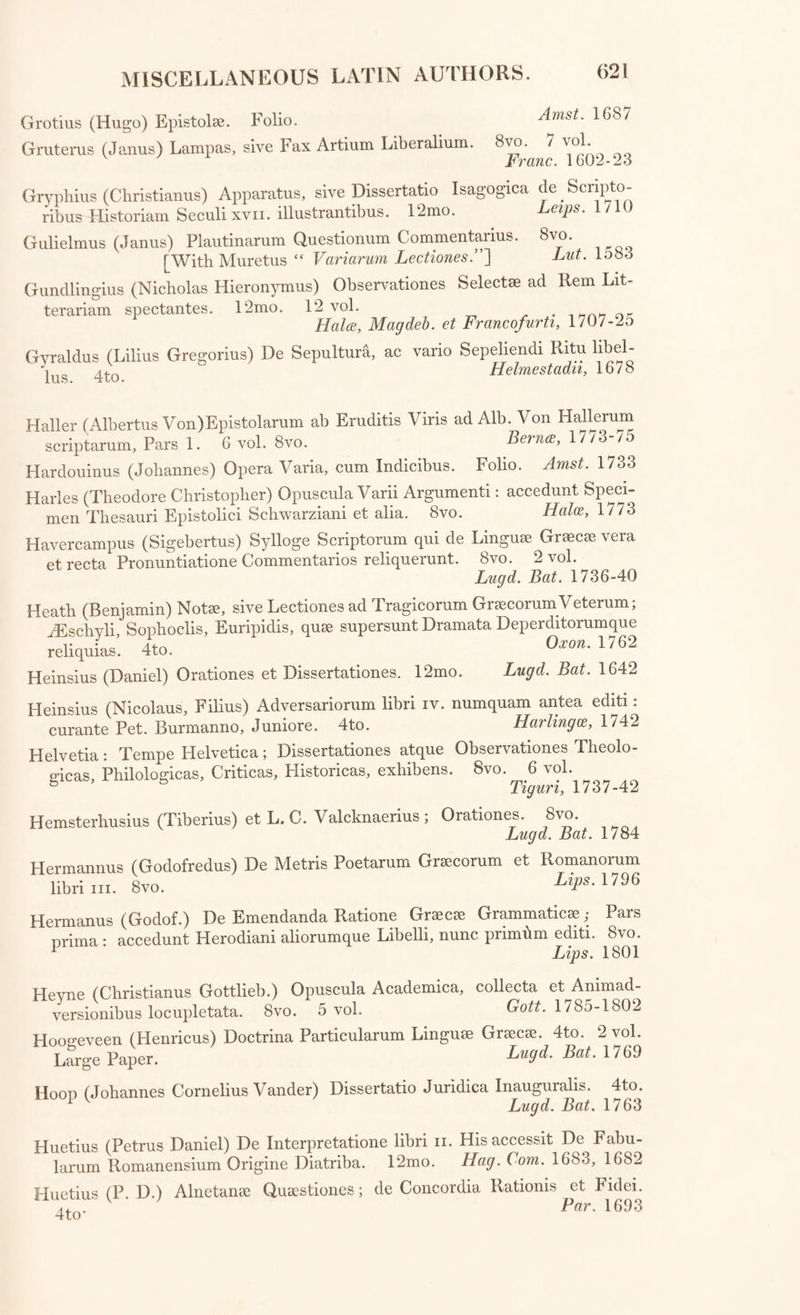 Grotius (Hugo) Epistol®. Folio. Grutems (Janus) Lampas, sive Fax Artium Liberalium. Amst. 1687 8vo. 7 vol. Franc. 1602-23 Gryphius (Christianus) Apparatus, sive Dissertatio Isagogica de ^ S crip to- ribus Historiam Seculi xvii. illustrantibus. 12mo. eips. Gulielmus (Janus) Plautinarum Questionum Commentarius. 8vo. [With Muretus “ Variarum Lectiones.”~\ Lut. 1583 Gundlingius (Nicholas Flieronymus) Observationes Select® ad Rem Lit- terariam spectantes. 12mo. 12 vol. . h Hala, Magdeb. et Francofurti, 1/07-2o Gyraldus (Lilius Gregorius) De Sepultura, ac vario Sepeliendi Ritu libel- jug Hclmcstctdiiy lo7o Haller (Alhertus Von)Epistolarum ah Eruditis Viris ad Alb. Von Hallerum scriptarum, Pars 1. 6 vol. 8vo. Bernce, l//3-/o Hardouinus (Johannes) Opera Varia, cum Indicibus. Folio. Amst. 1733 Harles (Theodore Christopher) Opuscula Varii Argumenti: accedunt Speci¬ men Thesauri Epistolici Schwarziani et alia. 8vo. Hales, 1773 Havercampus (Sigebertus) Sylloge Scriptorum qui de Linguae Gr®cae vera et recta Pronuntiatione Commentarios reliquerunt. 8vo. 2 vol. Lugd. Bat. 1736-40 Heath (Benjamin) Not®, sive Lectiones ad Tragicorum Grsecorum Veterum; ^Eschyli Sophoclis, Euripidis, qu® supersunt Dramata Deperditorumque reliquias’. 4to. 0xon' 1762 Heinsius (Daniel) Orationes et Dissertationes. 12mo. Lugd. Bat. 1642 Heinsius (Nicolaus, Filius) Adversariorum libri iv. numquam antea editi: curante Pet. Burmanno, Juniore. 4to. Marling,1742 Helvetia: Tempe Helvetica; Dissertationes atque Observationes Tlieolo- a-icas, Philologicas, Criticas, Flistoricas, exhibens. 8vo. 6 vol. 5 Tiguri, 1737-42 Hemsterhusius (Tiberius) et L.C. Valcknaerius; Orationes. 8vo. Lugd. Bat. 1784 Hermannus libri hi. (Godofredus) 8 vo. De Metris Poetarum Gr®corum et Romanorum Lips. 1796 Hermanus (Godof.) De Emendanda Ratione Gr®c® Grammatic®; Pars prima : accedunt Herodiani aliorumque Libelli, nunc primhm editi. 8vo. 1 Lips. 1801 Hevne (Christianus Gottlieb.) Opuscula Academica, collecta et Ammad- versionibus locupletata. 8vo. 5 vol. Gott. 1785-1802 Hoogeveen (Henricus) Doctrina Particularum Lingu® Gr®c®. 4to. 2 vol. Large Paper. Lugd. Bat. 1769 Hoon (Johannes Cornelius Vander) Dissertatio Juridica Inauguralis. 4to. 1 v Lund. Bat. 1763 Huetius (Petrus Daniel) De Interpretatione libri n. Hisaccessit De Fabu- larum Romanensium Origine Diatriba. 12mo. Hag. Com. 1683, 1682 Huetius (P D.) Alnetan® Qu®stiones; de Concordia Rationis et Fidei. Cl Par. 1693
