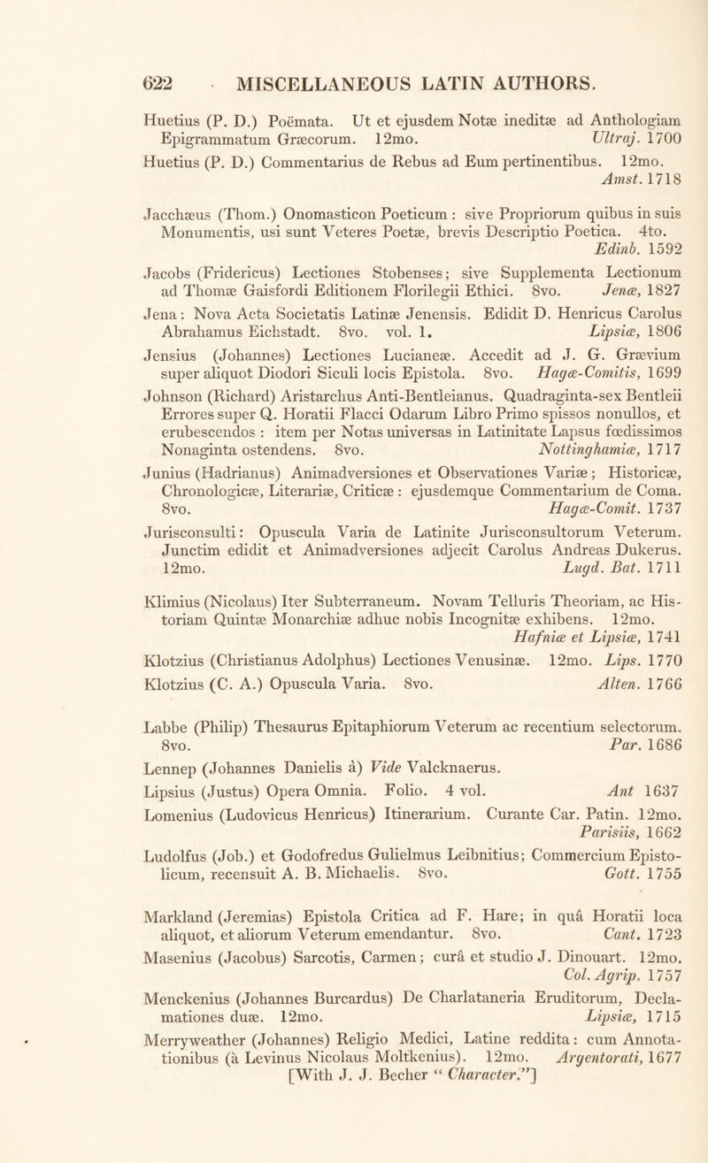 D’Arnaud (Georgius) Lectiones Graecse, in quibus Grsecorum Scripts illustrantur et castigantur. 8vo. Haga-Comitum, 1730 D’Arnaud (Geo.) Specimen Animadversionum Criticarum adaliquos Scrip- tores Graecos. 8vo. Amst. 1730 D’Arnaud (Geo.) De Diis riAPEAPOIE, sive Adsessoribus et Conjunctis, Commentarius. 8vo. Haga-Com. 1732 Dawes (Richard) Miscellanea Critica. Iterum Edita. Curavit, et Appen- dicem Adnotationis addidit, Thomas Burgess. 8vo. Oxonii. 1781 Dissertationes Varise, a Vander Hoop, Hartmann, Ferrand, Vander Poel, Honore, Graafland, et C. FI. Maclaine. 4to. 1763-78 D’Orville (Jacobus Philippus) Critica Vannus in inanes Joan. Corn. Pavonis Paleas. 8vo. Amst. 1737 Epistolae Grsecanicse Mutuae, Gr. et Lat. a Jac. Cujacio. Folio. Aurel. Allobr. 1606 Epistolae Clarorum Virorum, ex Codd. MSS.Bibl. Coll. Romani Soc. Jesu. Nunc primum vulgatae. 8vo. 2 vol. Roma, 1754 Epistolae Obscurorum Virorum. 12mo. Bond. 1710 Erasmus Rotterdamus (Desiderius) Opera Omnia, cum Notis : ex editione J. Clerici. Folio. 10 vol. in 11. Lugd. Bat. 1703-1706 Fabricius (Johannes Albertus) Opuscula Literaria. 4to. Hamb. 1738 Fabricius (Joh. Alb.) Supplementa et Observationes ad Vossium de His- toricis Graecis et Latinis. 12mo. Hamb. 1709 Fischerus (Johannes Fridericus) Prolusiones quinque. 8vo. Lipsice, 1779 Fracastorius (Hieronymus) Opera Omnia. 4to. Venet. 1584 Fracastorius (Hieron.) Carmina etLitera; cura J. A. Vulpii. 4to. 2 vol. Patav. 1739 Frischlinus (Nicodemus) Opera Poetica. 18mo. Witebergoe, 1621 Fulbertus (D. Bishop of Chartres) Opera Varia. 12mo. Par. 1608 Gallaeus (Servatius) De Sibyllis, earumque Oraculis. 4to. Amst. 1688 Gassendus (Petrus) Opera Omnia. Folio. 6 vol. Lugd. 1658 Gatakerus (Tho.) Opera Critica. Folio. Traj. ad Rhen. 1698 Gesnerus (Johannes Matthaeus) Primae Lineae Isagoges in Euriditionem Universalem; nominatim Philologiam, Historiam, et Philosophiam, in usum Praelectionum ductae. 8vo. 2 vol. Lips. 1774-75 Glasse (Georgius Henricus) Johannes Miltoni Samson Agonistes Graeco Carmine redditus, cum Versione Latina. 8vo. Oxonii, 1781 Graevius (Johannes Georgius) Orationes quas Ultrajecti habuit: quibus adjecta est Oratio Funebris in ejusdem Viri Clarissimi Obitum, dicta a Petro Burmanno. 8vo. Delphis, 1721 Gravina (Janus Vincentius) Opuscula ad Historiam Litterariam et Stu- diorum Rationem pertinentia; accedit Gravinae Epistola, et ejusdem Vita ab Angelo Fabronio scripta: a T. Burgess. 12mo. Oxon. 1792 Gronovius (Jacobus) Exercitationes Academics; de Pernicie et Casu Judae. 4to. [With Stephanus De Dodone.” Lugd. Bat. 1683