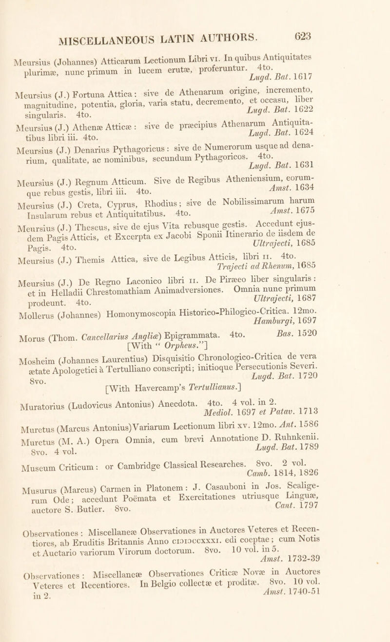 Grotius (Hugo) Epistol®. Folio. Grutems (Janus) Lampas, sive Fax Artium Liberalium. Amst. 1687 8vo. 7 vol. Franc. 1602-23 Gryphius (Christianus) Apparatus, sive Dissertatio Isagogica de ^ S crip to- ribus Historiam Seculi xvii. illustrantibus. 12mo. eips. Gulielmus (Janus) Plautinarum Questionum Commentarius. 8vo. [With Muretus “ Variarum Lectiones.”~\ Lut. 1583 Gundlingius (Nicholas Flieronymus) Observationes Select® ad Rem Lit- terariam spectantes. 12mo. 12 vol. . h Hala, Magdeb. et Francofurti, 1/07-2o Gyraldus (Lilius Gregorius) De Sepultura, ac vario Sepeliendi Ritu libel- jug Hclmcstctdiiy lo7o Haller (Alhertus Von)Epistolarum ah Eruditis Viris ad Alb. Von Hallerum scriptarum, Pars 1. 6 vol. 8vo. Bernce, l//3-/o Hardouinus (Johannes) Opera Varia, cum Indicibus. Folio. Amst. 1733 Harles (Theodore Christopher) Opuscula Varii Argumenti: accedunt Speci¬ men Thesauri Epistolici Schwarziani et alia. 8vo. Hales, 1773 Havercampus (Sigebertus) Sylloge Scriptorum qui de Linguae Gr®cae vera et recta Pronuntiatione Commentarios reliquerunt. 8vo. 2 vol. Lugd. Bat. 1736-40 Heath (Benjamin) Not®, sive Lectiones ad Tragicorum Grsecorum Veterum; ^Eschyli Sophoclis, Euripidis, qu® supersunt Dramata Deperditorumque reliquias’. 4to. 0xon' 1762 Heinsius (Daniel) Orationes et Dissertationes. 12mo. Lugd. Bat. 1642 Heinsius (Nicolaus, Filius) Adversariorum libri iv. numquam antea editi: curante Pet. Burmanno, Juniore. 4to. Marling,1742 Helvetia: Tempe Helvetica; Dissertationes atque Observationes Tlieolo- a-icas, Philologicas, Criticas, Flistoricas, exhibens. 8vo. 6 vol. 5 Tiguri, 1737-42 Hemsterhusius (Tiberius) et L.C. Valcknaerius; Orationes. 8vo. Lugd. Bat. 1784 Hermannus libri hi. (Godofredus) 8 vo. De Metris Poetarum Gr®corum et Romanorum Lips. 1796 Hermanus (Godof.) De Emendanda Ratione Gr®c® Grammatic®; Pars prima : accedunt Herodiani aliorumque Libelli, nunc primhm editi. 8vo. 1 Lips. 1801 Hevne (Christianus Gottlieb.) Opuscula Academica, collecta et Ammad- versionibus locupletata. 8vo. 5 vol. Gott. 1785-1802 Hoogeveen (Henricus) Doctrina Particularum Lingu® Gr®c®. 4to. 2 vol. Large Paper. Lugd. Bat. 1769 Hoon (Johannes Cornelius Vander) Dissertatio Juridica Inauguralis. 4to. 1 v Lund. Bat. 1763 Huetius (Petrus Daniel) De Interpretatione libri n. Hisaccessit De Fabu- larum Romanensium Origine Diatriba. 12mo. Hag. Com. 1683, 1682 Huetius (P D.) Alnetan® Qu®stiones; de Concordia Rationis et Fidei. Cl Par. 1693