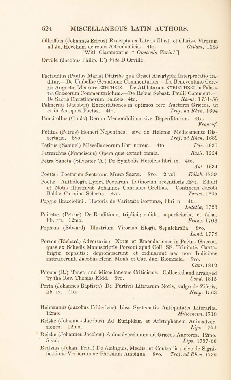 Olhoffius (Johannes Ericns) Excerpta ex Literis Illust. et Clariss. Virorum ad Jo. Hevelium de rebus Astronomicis. 4to. Gedani, 1683 [With Claramontus cc Opuscula Varia.”] Orville (Jacobus Philip. D’) Vide D’Orville. Paciaudius (Paulus Maria) Diatribe qua Graeci Anaglyphi Interpretatio tra- ditur.—De Umbellse Gestatione Commentarius.—De Beneventano Cere- ris Augustae Mensore EHHrHZIS.—De Athletarum KTBISTH2EI in Palaes¬ tra Graecorum Commentariolum.—De Rebus Sebast. Paulii Comment.— De Sacris Christianorum Balneis. 4to. Romce, 1 751-56 Palmerius (Jacobus) Exercitationes in optimos fere Auctores Graecos, ut et in Antiquos Poetas. 4to. Traj. ad Rhen. 1694 Pancirollus (Guido) Rerum Memorabilium sive Deperditarum. 4to. Franco/. Petitus (Petrus) Homeri Nepenthes; sive de Helenae Medicamento Dis- sertatio, 8vo. Traj. ad Rhen. 1689 Petitus (Samuel) Miseellaneorum libri novem. 4to. Par. 1630 Petrarchus (Franciscus) Opera quae extant omnia. Basil. 1554 Petra Sancta (Silvester A.) De Symbolis Heroicis libri ix. 4to. Ant. 1634 Poetae : Poetarum Scotorum Musae Sacrae. 8vo. 2 vol. Edinb. 1739 Poetae : Anthologia Lyrica Poetarum Latinorum recentioris yEvi. Edidit et Notis illustravit Johannes Conradus Orellius. Continens Jacobi Baldae Carmina Selecta. 8vo. Turici, 1805 Poggio Bracciolini: Historia de Varietate Fortunae, libri iv. 4to. Lutetice, 1723 Poiretus (Petrus) De Erudition, triplici; solida, superficiaria, et falsa, lib. hi. 12mo. Franc. 1708 Popham (Edward) Illustrium Virorum Elogia Sepulchralia. 8vo. Bond. 1778 Porson (Richard) Adversaria : Notae et Emendationes in Poetas Graecos, quas ex Schedis Manuscriptis Porsoni apud Coll. SS. Trinitatis Canta- brigiae, repositis; deprompserunt et ordinarunt nec non Indicibus instruxerunt. Jacobus Henr. Monk et Car. Jac. Blomfield. 8vo. Cant. 1812 Porson (R.) Tracts and Miscellaneous Criticisms. Collected and arranged by the Rev. Thomas Kidd. 8vo. Lond. 1815 Porta (Johannes Baptista) De Furtivis Literarum Notis, vulgo de Ziferis, lib. iv. 4to. Neap. 1563 Reimannus (Jacobus Fridericus) Idea Systematis Antiquitatis Literariae. 12mo. Hillesheim, 1718 Reiske (Johannes Jacobus) Ad Euripidam et Aristophanem Animadver- siones. 12mo. Lips. 1754 Reiske (Johannes Jacobus) Animadversionum ad Graecos Auctores. 12mo. 5 vol. Lips. 1757-66 Reitzius (Johan. Frid.) De Ambiguis, Mediis, et Contrariis; sive de Signi¬ fication Verborum ac Phrasium Ambigua. 8vo. Traj. ad Rhen. 1736