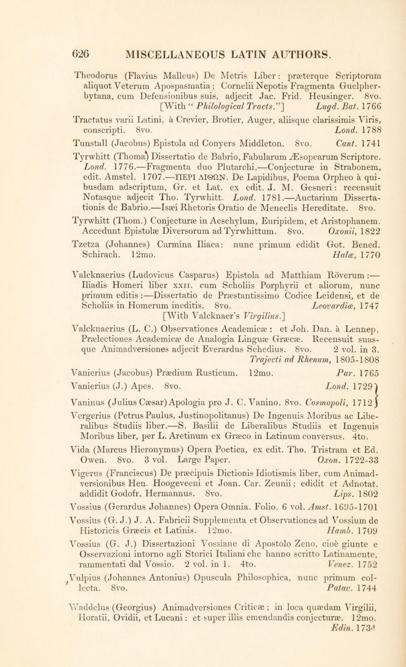 Theodorus (Flavius Malleus) De Metris Liber: prseterque Scriptorum aliquot Veterum Apospasmatia; Cornelii Nepotis Fragmenta Guelpher- bytana, cum Defensionibus suis, adjecit Jac. Frid. Heusinger. 8vo. [With “ Philological Tracts.”'] Lugd. Bat. 1766 Tractatus varii Latini, a Crevier, Brotier, Auger, aliisque clarissimis Viris, conscripti. 8vo. Lond. 1788 Tunstall (Jacobus) Epistola ad Conyers Middleton. 8vo. Cant. 1741 Tyrwhitt (Thoma) Dissertatio de Babrio, Fabularum AEsopearum Scriptore. Lond. 1776.—Fragmenta duo Plutarchi.—Conjecture in Strabonem, edit. Amstel. 1707.—ITEPI AI©flN. De Lapidibus, Poema Orpheo a qui- busdam adscriptum, Gr. et Lat. ex edit. J. M. Gesneri: recensuit Notasque adjecit Tho. Tyrwhitt. Lond. 1781.—Auctarium Disserta¬ tions de Babrio.—Isaei Rhetoris Oratio de Meneclis Hereditate. 8vo. Tyrwhitt (Thom.) Conjecture in Aeschylum, Euripidem, et Aristophanem. Accedunt Epistole Diversorum ad Tyrwhittum. 8vo. Oxonii, 1822 Tzetza (Johannes) Carmina Iliaca: nunc primum edidit Got. Bened. Schirach. 12mo. Halcc, 1770 Valcknaerius (Ludovicus Casparus) Epistola ad Matthiam Roverum:— Iliadis Homeri liber xxn. cum Scholiis Porphyrii et aliorum, nunc primum editis :—Dissertatio de Prestantissimo Codice Leidensi, et de Scholiis in Homerum ineditis. 8vo. Leovardice, 1747 [With Valcknaer’s Virgilius.] Valcknaerius (L. C.) Observationes Academice : et Joh. Dan. a Lennep, Prelectiones Academice de Analogia Lingue Grece. Recensuit suas- que Animadversiones adjecit Everardus Schedius. 8vo. 2 vol. in 3. Trajecti ad Rhenum, 1805-1808 Vanierius (Jacobus) Predium Rusticum. 12mo. Par. 1765 Vanierius (J.) Apes. 8vo. Lond. 1729) Vaninus (Julius Cesar) Apologia pro J. C. Vanino. 8vo. Cosmopoli, 1712 j Vergerius (Petrus Paulus, Justinopolitanus) De Ingenuis Moribus ac Libe- ralibus Studiis liber.—S. Basilii de Liberalibus Studiis et Ingenuis Moribus liber, per L. Aretinum ex Greco in Latinum conversus. 4to. Vida (Marcus Hieronymus) Opera Poetica, ex edit. Tho. Tristram et Ed. Owen. 8vo. 3 vol. Large Paper. Oxon. 1722-33 Vigerus (Franciscus) De precipuis Dictionis Idiotismis liber, cum Amimad- versionibus Hen. Hoogeveeni et Joan. Car. Zeunii; edidit et Adnotat. addidit Godofr. Hermannus. 8vo. Lips. 1802 Vossius (Gerardus Johannes) Opera Omnia. Folio. 6 vol. Amst. 1695-1701 Vossius (G. J.) J. A. Fabricii Supplementa et Observationes ad Vossium de Flistoricis Grecis et Latinis. 12mo. Hamb. 1709 Vossius (G. J.) Dissertazioni Vossiane di Apostolo Zeno, cioe giunte e Osservazioni intorno agli Storici Italiani che hanno scritto Latinamente, rammentati dal Vossio. 2 vol. in 1. 4to. Venez. 1752 [Vulpius (Johannes Antonius) Opuscula Philosophica, nunc primum col- lecta. 8vo. Patav. 1744 Waddelus (Georgius) Animadversiones Critic as ; in loca quaedam Virgilii, Horatii, Ovidii, et Lucani: et super ill is emendandis conjecturae. 12mo. Ed in. 1734