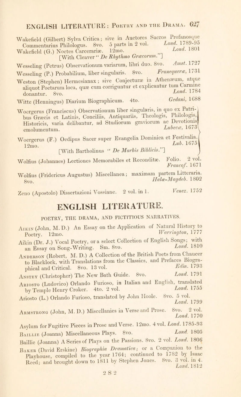 Wakefield (Gilbert) Sylva Critica; sive in Auctores Sacros Profanosque Commentarius Philologus. 8vo. 5 parts in 2 vol. one. “ Wakefield (G.) Noctes Carcerarise. 12mo. ? Lond• lbUL [With Cleaver “ Be Rhythmo Grcecorum. ] Wesseling (Petrus) Observationum variarum, libri duo. 8vo. Amst. 1727 Wesseling (P.) Probabilium, liber singularis. 8vo. Franequera, 1731 Weston (Stephen) Hermesianax ; sive Conjecturse in Athenaeum, atque aliquot Poetarum loca, quae cum corriguntur et explicantui turn armine donantur. 8vo. Lond; 1784 Witte (Henningus) Diarium Biographicum. 4to. Gedam, 1G88 Woergerus (Franciscus) Observationum liber singularis, in quo ex Patn-, bus Greeds et Latinis, Conciliis, Antiquariis, Theologis, Plnlologis, Historicis, varia delibantur, ad Studiorum graviorum ac Devotioms emolumentum. Lubecce., 1673 Woergerus (F.) Oedipus Sacer super Evangelia Dominica et Festivalia. 12mo. l7. . ,n Lub' 16751 [With Bartholinus “ Be Morbis Bibhcis. ] Wolfius (Johannes) Lectiones Memorabiles et Reconditse. Folio. 2 vol. v Francof. 1671 Wolfius (Fridericus Augustus) Miscellanea; maximam partem Litterana, gv0 Halce-Magdeb. 1802 Zeno (Apostolo) Dissertazioni Vossiane. 2 vol. in 1. Venez. 1752 ENGLISH LITERATURE. POETRY, THE DRAMA, AND FICTITIOUS NARRATIVES. Aikin (John, M. D.) An Essay on the Application of Natural History to Poetry. 12mo, Warrington, 1 77 7 Aikin (Dr J.) Vocal Poetry, ora select Collection of English Songs; with an Essay on Song-Writing. Sm. 8vo. Lond. 1810 Anderson (Robert, M. D.) A Collection of the British Poets from Chaucer to Blacklock, with Translations from the Classics, and Prefaces Biogra¬ phical and Critical. 8vo. 13 vol. Edin. 1793 Anstey (Christopher) The New Bath Guide. 8vo. Lond. 1791 Ariosto (Ludovico) Orlando Furioso, in Italian and English, translated by Temple Henry Croker. 4to. 2 vol. Lond. 1755 Ariosto (L.) Orlando Furioso, translated by John Hoole. 8vo. 5 vol. Lond. 1799 Armstrong (John, M. D.) Miscellanies in Verse and Prose. 8vo. 2 vol. Lond. 1770 Asylum for Fugitive Pieces in Prose and Verse. 12mo. 4 vol, Lond. 1/85-93 Baillie (Joanna) Miscellaneous Plays. 8vo. Lond. 1805 Baillie (Joanna) A Series of Plays on the Passions. 8vo. 2 vol. Lond. 1806 Baker (David Erskine) Biographia Bramatica; or a Companion to the Playhouse, compiled to the year 1764; continued to 1782 by Isaac Reed- and brought down to 1811 by Stephen Jones. 8vo. 3 vol. in 4. ’ Lond. 1812 2 S 2