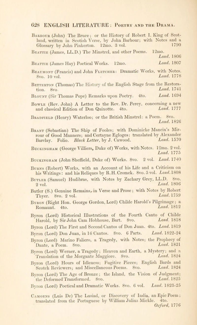 Barbour (John) The Bruce; or the History of Robert I. King of Scot¬ land, written in Scotish Verse, by John Barbour; with Notes and a Glossary by John Pinkerton. 12mo. 3 vol. 1790 Beattie (James, LL.D.) The Minstrel, and other Poems. 12mo. Lond. 1806 Beattie (James Hay) Poetical Works. 12mo. Lond. 1807 Beaumont (Francis) and John Fletcher: Dramatic Works, with Notes. 8vo. 10 vol. Lond. 1778 Betterton (Thomas) The History of the English Stage from the Restora¬ tion. 8vo. Lond. 1741 Blount (Sir Thomas Pope) Remarks upon Poetry. 4to. Lond. 1694 Bowle (Rev. John) A Letter to the Rev. Dr. Percy, concerning a new and classical Edition of Don Quixotte. 4to. Lond. 1777 Bradfield (Henry) Waterloo; or the British Minstrel: a Poem. 8vo. Lond. 1826 Brant (Sebastian) The Ship of Fooles; with Dominicke Mancin’s Mir- rour of Good Manners; and Certayne Egloges: translated by Alexander Barclay. Folio. Black Letter, by J. Cawood. Lo?id. 1570 Buckingham (George Villiers, Duke of) Works, with Notes. 12mo. 2 vol. Lond. 1775 Buckingham (John Sheffield, Duke of) Works. 8vo. 2 vol. Lond. 1740 Burns (Robert) Works, with an Account of his Life and a Criticism on his Writings ; and his Reliques by R.H. Cromek. 8vo. 5 vol. I^ond. 1808 Butler (Samuel) Hudibras, with Notes by Zachary Grey, LL.D. 8vo. 2 vol. Lond. 1806 Butler (S.) Genuine Remains,.in Verse and Prose; with Notes by Robert Thyer. 8vo. 2 vol. Lond. 1759 Byron (Right Hon. George Gordon, Lord) Childe Harold’s Pilgrimage ; a Romaunt. 4to. Lond. 1812 Byron (Lord) Historical Illustrations of the Fourth Canto of Childe Harold, by Sir John Cam Hobhouse, Bart. 8vo. Lond. 1818 Byron (Lord) The First and Second Cantos of Don Juan. 4to. Lond. 1819 Byron (Lord) Don Juan, in 16 Cantos. 8vo. 6 Parts. Lond. 1822-24 Byron (Lord) Marino Faliero, a Tragedy, with Notes; the Prophecy of Dante, a Poem. 8vo. Loud. 1821 Byron (Lord) Werner, a Tragedy; Heaven and Earth, a Mystery; and a Translation of the Morgante Maggiore. 8vo. Lond. 1824 Byron (Lord) Hours of Idleness; Fugitive Pieces; English Bards and Scotch Reviewers; and Miscellaneous Poems. 8vo. Lond. 1824 Byron (Lord) The Age of Bronze; the Island, the Vision of Judgment; the Deformed Transformed. 8vo. Lond. 1825 Byron (Lord) Poetical and Dramatic Works. 8vo. 6 vol. Lond. 1823-25 Camoens (Luis De) The Lusiad, or Discovery of India, an Epic Poem; translated from the Portuguese by William Julius Mickle. 4to. Oxford, 1776