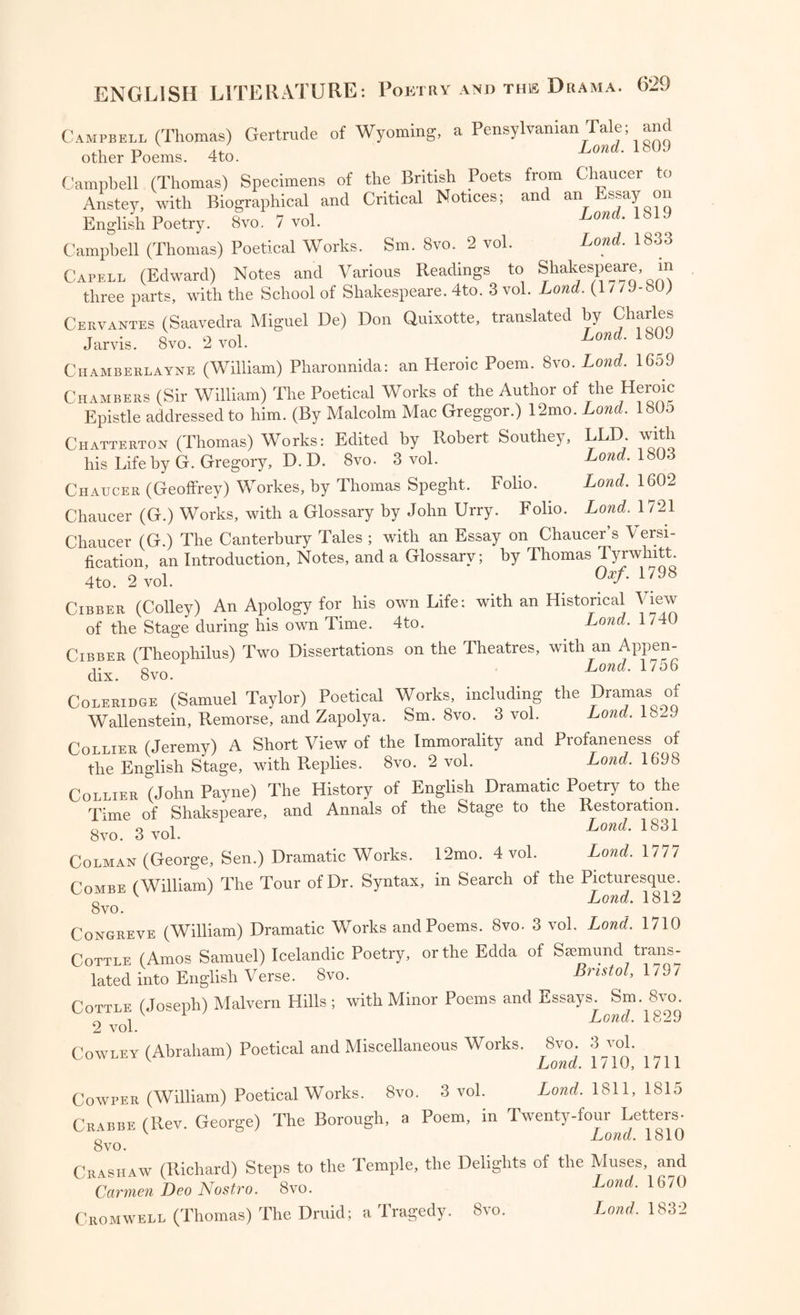 Campbell (Thomas) Gertrude of Wyoming, a Pensylvanian Tale; and n v A/ Lond. 1809 other roems. 4to. Campbell (Thomas) Specimens of the British Poets from Chaucer to Anstey, with Biographical and Critical Notices; and an Essay on English Poetry. Svo. 7 vol. Lond. 1819 Campbell (Thomas) Poetical Works. Sm. Svo. 2 vol. Lond. 1833 Capell (Edward) Notes and Various Readings to Shakespeare, in three parts, with the School of Shakespeare. 4to. 3 vol. Lond. (1 / /9- ) Cervantes (Saavedra Miguel De) Don Quixotte, translated by Charles T o o Lond. 1809 Jarvis. Svo. 2 vol. Chamberlayne (William) Pharonnida: an Heroic Poem. 8vo. Lond. 1659 Chambers (Sir William) The Poetical Works of the Author of the Heroic Epistle addressed to him. (By Malcolm Mac Greggor.) 12mo. Lond. 180o Chatterton (Thomas) Works: Edited by Robert Southey, LED- with his Life by G. Gregory, D. D. Svo. 3 vol. Lond. 1803 Chaucer (Geoffrey) Workes, by Thomas Speght. Folio. Lond. 1602 Chaucer (G.) Works, with a Glossary by John Urry. Folio. Lond. 1721 Chaucer (G.) The Canterbury Tales ; with an Essay on Chaucer’s Versi¬ fication, an Introduction, Notes, and a Glossary; by Thomas Tyrwhitt. 4to. 2 vol. Orf. 1798 Cibber (Colley) An Apology for his own Life: with an Historical View of the Stage during his own Time. 4to. Lond. 1 /40 Cibber (Theophilus) Two Dissertations on the Theatres, with an Appen¬ dix. 8vo. Lond• 1756 Coleridge (Samuel Taylor) Poetical Works, including the Dramas of Wallenstein, Remorse, and Zapolya. Sm. 8vo. 3 vol. Lond. 1829 rniTTFR (Jeremy) A Short View of the Immorality and Profaneness of the English Stage, with Replies. Svo. 2 vol. Lond. 1698 Collier (John Payne) The History of English Dramatic Poetry to the Time of Shakspeare, and Annals of the Stage to the Restoration. Svo. 3 vol. Lond• 183* Colman (George, Sen.) Dramatic Works. 12mo. 4 vol. Lond. 1777 Combe (William) The Tour of Dr. Syntax, in Search of the Picturesque. „ v Lond. 1812 Svo. Congreve (William) Dramatic Works and Poems. 8vo. 3 vol. Lond. 1710 Cottle (Amos Samuel) Icelandic Poetry, or the Edda of Ssemund tiajis- lated into English Verse. Svo. Bristol, 1797 Cottle (Joseph) Malvern Hills; with Minor Poems and Essays. Sm. 8vo. i 1 Lond. 1829 2 vol. Cowley (Abraham) Poetical and Miscellaneous Works, 8vo 3 vol. Lond. 1/10, 1711 Cowper (William) Poetical Works. Svo. 3 vol. Lond. 1811, 1815 Crabbe (Rev. George) The Borough, a Poem, in Twenty-four Letters- 0 v Lond. 1810 8 vo. Crashaw (Richard) Steps to the Temple, the Delights of the Muses, and Carmen Deo Nostro. Svo. Lond. 1670 Cromwell (Thomas) The Druid; a Tragedy. Svo. Lond. 1832