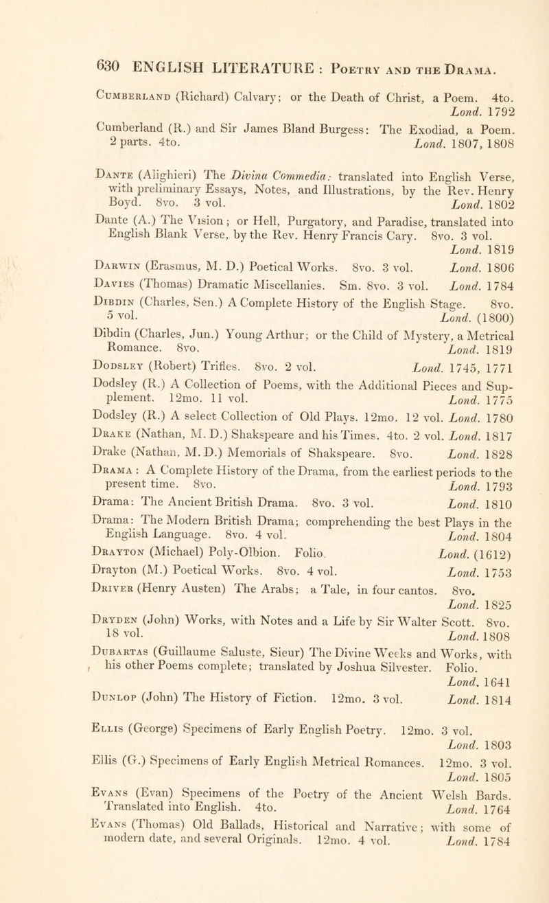 Cumberland (Richard) Calvary; or the Death of Christ, a Poem. 4to. Lond. 1792 Cumberland (R.) and Sir James Bland Burgess: The Exodiad, a Poem. 2 parts. 4to. Lond. 1807, 1808 Dante (Alighieri) The Divina Commedia: translated into English Verse, with preliminary Essays, Notes, and Illustrations, by the Rev. Henry Boyd. 8vo. 3 vol. Lond. 1802 Dante (A.) The Vision; or Hell, Purgatory, and Paradise, translated into English Blank Verse, by the Rev. Henry Francis Cary. 8vo. 3 vol. Lond. 1819 Darwin (Erasmus, M. D.) Poetical Works. 8vo. 3 vol. Lond. 1806 Davies (Thomas) Dramatic Miscellanies. Sm. 8vo. 3 vol. Lond. 1784 Dtbdin (Charles, Sen.) A Complete History of the English Stage. 8vo. 5 vol. Lond. (1800) Dibdin (Charles, Jun.) Young Arthur; or the Child of Mystery, a Metrical Romance. 8vo. 'Lond. 1819 Dodsley (Robert) Trities. 8vo. 2 vol. Lond. 1745, 1771 Dodsley (R.) A Collection of Poems, with the Additional Pieces and Sup¬ plement. 12mo. 11 vol. Lond. 1775 Dodsley (R.) A select Collection of Old Plays. 12mo. 12 vol. Lond. 1780 Drake (Nathan, M. D.) Shakspeare and his Times. 4to. 2 vol. Lond. 1817 Drake (Nathan, M.D.) Memorials of Shakspeare. 8vo. Lond. 1828 Drama : A Complete History of the Drama, from the earliest periods to the present time. 8vo. Lond. 1793 Drama: The Ancient British Drama. 8vo. 3 vol. Lond. 1810 Drama: The Modern British Drama; comprehending the best Plays in the English Language. 8vo. 4 vol. Lond. 1804 Drayton (Michael) Poly-Olbion. Folio. Lond. (1612) Drayton (M.) Poetical Works. 8vo. 4 vol. J^ond. 1753 Driver (Henry Austen) The Arabs; a Tale, in four cantos. 8vo. Lond. 1825 Dryden (John) Works, with Notes and a Life by Sir Walter Scott. 8vo. 18 vo1- Lond. 1808 Dubartas (Guillaume Saluste, Sieur) The Divine Weeks and Works, with his other Poems complete; translated by Joshua Silvester. Folio. Lond. 1641 Dunlop (John) The History of Fiction. 12mo. 3 vol. Lond. 1814 Ellis (George) Specimens of Early English Poetry. 12mo. 3 vol. Lond. 1803 Ellis (G.) Specimens of Early English Metrical Romances. 12mo. 3 vol. Lond. 1805 Evans (Evan) Specimens of the Poetry of the Ancient Welsh Bards. Translated into English. 4to. Lond. 1764 Evans (Thomas) Old Ballads, Historical and Narrative; with some of modern date, and several Originals. 12mo. 4 vol. Lond. 1784