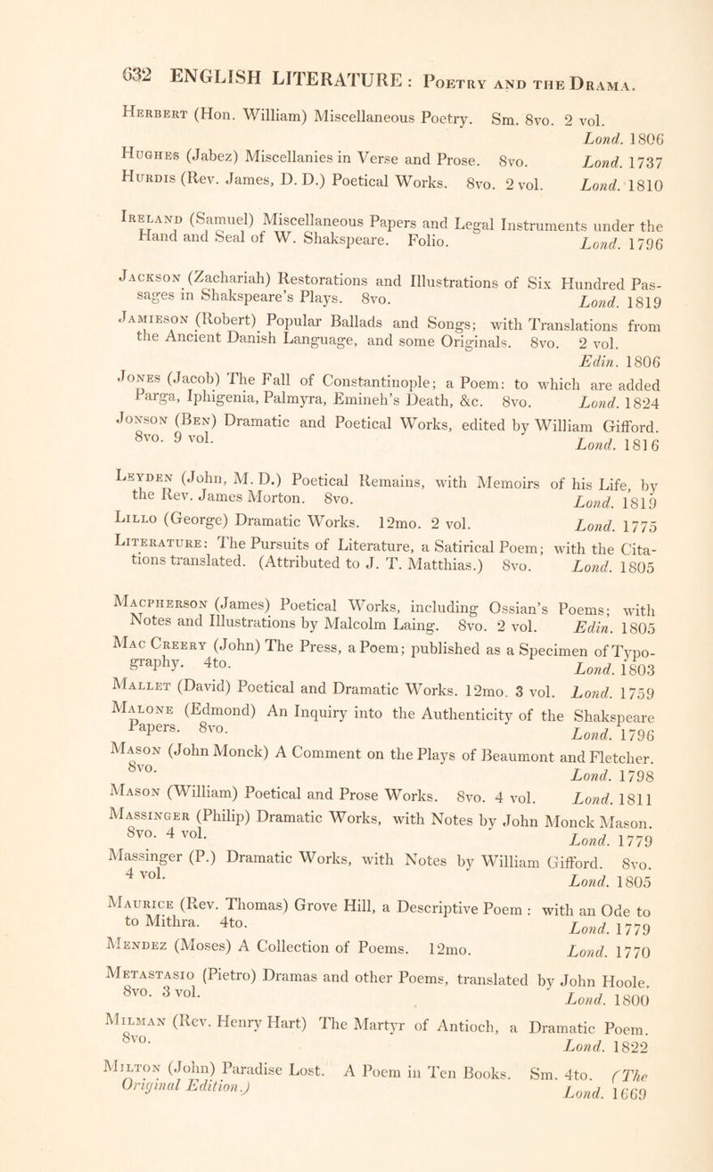 Herbert (Hon. William) Miscellaneous Poetry. Sm. 8vo. 2 vol. Lond. 1806 Hughes (Jabez) Miscellanies in Verse and Prose. 8vo. Lond. 1737 Hurdis (Rev. James, D. D.) Poetical Works. 8vo. 2 vol. Lond. 1810 Pie land (Samuel) Miscellaneous Papers and Legal Instruments under the Hand and Seal of W. Shakspeare. Folio. Lond 1796 Jackson (Zachariah) Restorations and Illustrations of Six Hundred Pas¬ sages m Shakspeare’s Plays. 8vo. Lond. 1819 Jamieson (Robert). Popular Ballads and Songs; with Translations from t.ie Ancient Danish Language, and some Originals. 8vo. 2 vol. Edin. 1806 Jones (Jacob) The Fall of Constantinople; a Poem: to which are added Parga, Iphigenia, Palmyra, Emineh’s Death, &c. 8vo. Lond. 1824 Jonson (Ben) Dramatic and Poetical Works, edited by William Gifford 8vo. 9 vol. * 1C • Leyden (John, M. D.) Poetical Remains, with Memoirs of his Life by the Rev. James Morton. 8vo. Lond. 1819 Lillo (George) Dramatic Works. 12mo. 2 vol. Lond. 1775 Literature: I he Pursuits of Literature, a Satirical Poem; with the Cita¬ tions translated. (Attributed to J. T. Matthias.) 8vo. Lond. 1805 Macpherson (James) Poetical Works, including Ossian’s Poems; with .Notes and Illustrations by Malcolm Laing;. 8vo. 2 vol. Edin. 1805 Mac Creery (John) The Press, a Poem; published as a Specimen ofTypo- SraPhD 4t°- Lond. 1803 Mallet (David) Poetical and Dramatic Works. 12mo. 3 vol. Lond. 1759 Malone (Edmond) An Inquiry into the Authenticity of the Shakspeare apers. 8vo. Lond. 1796 Mason (John Monck) A Comment on the Plays of Beaumont and Fletcher. 8vo- > _ Lond. 1798 Mason (William) Poetical and Prose Works. 8vo. 4 vol. Lond. 1811 Massinger (Philip) Dramatic Works, with Notes bv John Monck Mason 8vo-4voL ‘ Lond. 1779 Massinger (P.) Dramatic Works, with Notes by William Gifford. Svo. 4voL * Lond. 1805 Maurice (Rev. Thomas) Grove Hill, a Descriptive Poem : to Mithra. 4to. Mendez (Moses) A Collection of Poems. 12mo. with an Ode to Lond. 1779 Lond. 1770 Metastasio (Pietro) Dramas and other Poems, translated by John Hoole 8v0- 3voL ' Lond. 1800 Milman (Rev. Henry Hart) The Martyr of Antioch, a Dramatic Poem 8vo- Lond. 1822 Milton (John) Paradise Lost. A Poem in Ten Books. Sm. 4to. f The Original Edit ion.J Lond. 1669