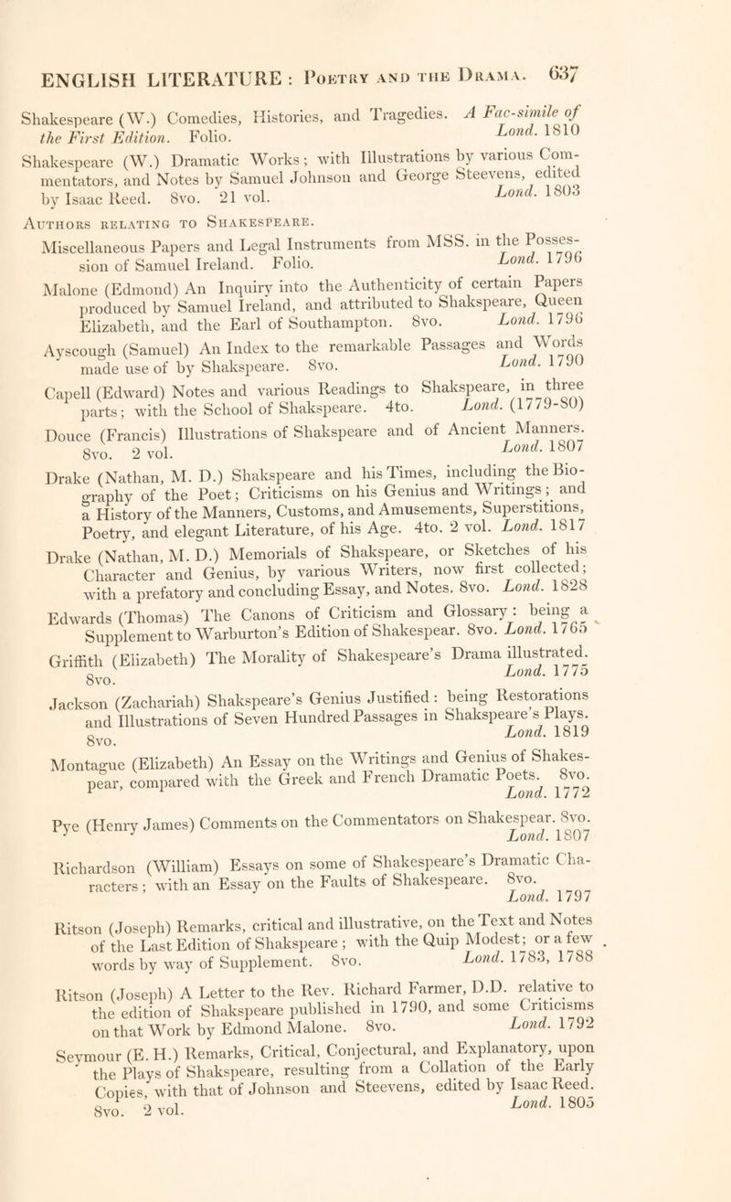 11. Belin (A.) An Address to the Queen on the Hopes of a Fjmce^ Land. 1688 12. Dry den (J.) Redux: a Poem on the Restoratmn Charles II. Lond. ^ 13. Dryden (J.) A Panegyrick on His Majesty s Coionatio . year’s Dav. 14. Dryden (J.) An Address to the Lord Chancellor, presen Lond. 1688 15. A Collection of Poems, Songs, and Catches, against Popery. ^ond. 1689 16. A Collection of Poems on Affairs of State. 2 pan . 1691 17. TheWeesils: a Satyrical Fable ; with i wo Replies. ^792 18. Reformation of Manners; a Satyr. Lon(J 1702 19. Dennis (John) The Monument; a 1 oem. Kino-William. (By Daniel 20. The Mock Mourners, a Satyr, byway of Elecy g Lond. 1702 21. A Whip^for* the Whiggs. Buckinghamshire, 1705 Poetry: The Works of the most celebrated Minor Poets. 12mo.^ voh ^ Poetry : Scotisli Poems of the Sixteenth Century; with HUtorica^RemaAs and Illustrations. Edited by John Graham Dalyell. 8vo. Ldtn. Pope (Alexander) Works, with Notes by William Warburton, Bisjiop Gloucester. 8vo. 9 vol. Pone (A ) Works ; with Notes and Illustrations by Joseph Warton, U.U. poSdys.et.-.r r—. »«<“ *s Bowles. 8vo. 10 vol. , Pbynne (William) Histrio-Mastix: The Player’s Scourge, ^ Actor s Tragedie. 4to. Pye (Henry James) Comments on the Commentators on Shakspear^ Svo. Rabelais (Francis) Works; translated by John Ozell, with N°te8^12m°^ 4 vol. . R.chakoson (William) Essays on some of Shakespeare's Dramatic Cha- racters. Svo. Ramsay (Allan) The Gentle Shepherd; a Pastoral Comedy. Ritson (Joseph) Remarks, critical and illustrative, on the Texted Notes of the last edition of Shakspeare. Svo. Ritson (Joseph) A select Collection of English Songs. Svo. ^vol^^ Ritson (Joseph) A select Collection of English Songs with their Original Airs and an Historical Essay on the Origin and Progress ot National Song. Second Edition with Additional Songs and Occasion^ oes, by Thomas Park, F. S. A. o\o. o ^ol. Ritson (Joseph) Ancient Songs from the time of Henry the Revo- lution. Svo. Ritson (Joseph) Pieces of Ancient Popular Poetry. Svo. Lond. 1/91 Ritson (Joseph) A Letter to the Rev. Richard Farmer, D. D relative to the Edition of Shakspeare published in 1790, and some Criticisms on that work by Edmund Malone. 8vo. Ritson (Joseph) The English Anthology. Svo. 3 vol. Lond. 1/93.1 9 Ritson (Joseph) Scotish Songs. Svo. 2 vol. London M Ritson (Joseph) Robin Hood : a Collection of all the Ancient Poems Soncs and Ballads, now extant, relative to that celebrated Eng n Outlaw; with Historical Anecdotes of his Life. Svo. - vol. Lond. 179.