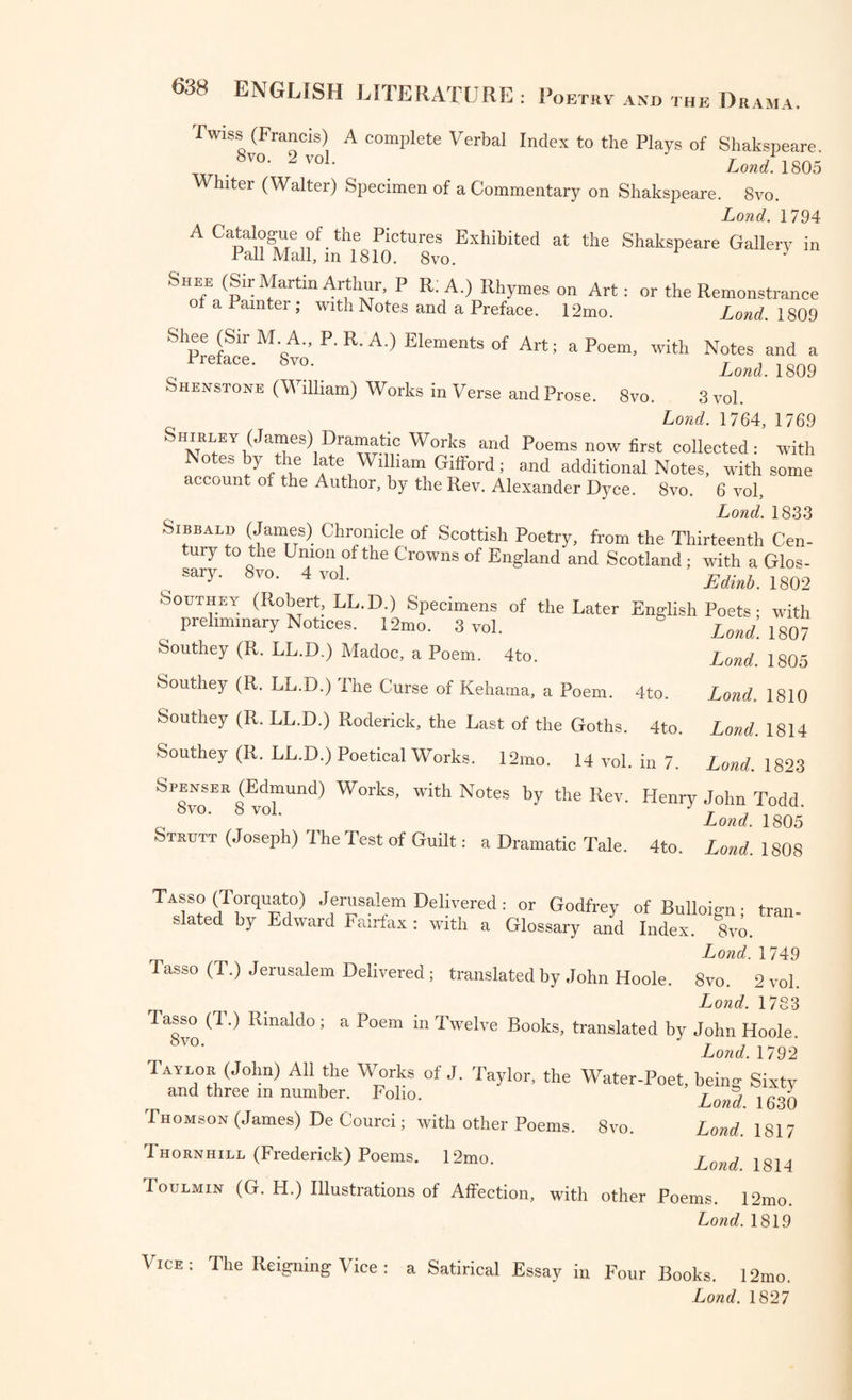 Twiss (Francis) A complete Verbal Index to the Plays of Shakspeare. , ,8vo- 2voL Lond 1805 Whiter (Walter) Specimen of a Commentary on Shakspeare. 8vo. Lond. 1794 A Catalogue of the Pictures Exhibited at the Shakspeare Gallery in Pall Mall, m 1810. 8vo. J Shee (Sir Martin Arthur, P R: A.) Rhymes on Art: or the Remonstrance ot a Painter; with Notes and a Preface. 12mo. Lond. 1809 Shee (Sir M A., P. R. A.) Elements of Art; a Poem, with Notes and a Preface. Svo. Lond. 1809 Shenstone (William) Works in Verse and Prose. 8vo. 3vol. Lond. 1764, 1769 SHiRLEY (James) Dramatic Works and Poems now first collected : with Notes by the late William Gifford; and additional Notes, with some account of the Author, by the Rev. Alexander Dyce. Svo. 6 vol, Lond. 1833 Sibbald (James) Chronicle of Scottish Poetry, from the Thirteenth Cen- tuiy to the Union of the Crowns of England and Scotland; with a Glos- r, sar57' 8vo- 4 Edinb. 1802 Southey (Robert LL.D.) Specimens of the Later English Poets; with preliminary Notices. 12mo. 3 vol. - - Southey (R. LL.D.) Madoc, a Poem. 4to. Southey (R. LL.D.) The Curse of Kehama, a Poem. 4to. Southey (R. LL.D.) Roderick, the Last of the Goths. 4to Southey (R. LL.D.) Poetical Works. 12mo. 14 vol. in 7 Spenser (Edmund) Works, with Notes by the Rev. Henry John Todd Lond. 1805 Strutt (Joseph) The Test of Guilt: a Dramatic Tale. 4to. Lond. 1808 Lond. 1807 Lond. 1805 Lond. 1810 Lond. 1814 Lond. 1823 Tasso (Torquato) Jerusalem Delivered: or Godfrey of Bulloio-n • trail slated by Edward Fairfax : with a Glossary and Index. 8vo. Lond. 1749 Tasso (T.) Jerusalem Delivered; translated by John Hoole. 8vo. 2 vol. Loud 1783 Tasso (1.) Rinaldo; a Poem m Twelve Rooks, translated by John Hoole ,8™- ' Lond. 1792 Taylor (John) All the Works of J. Taylor, the Water-Poet, being Sixty and three m number. Folio. j g3> Lond. 1817 Lond. 1814 Toulmin (G. H.) Illustrations of Affection, with other Poems. 12mo. Lond. 1819 Thomson (James) De Courci; with other Poems. Svo Thornhill (Frederick) Poems. 12mo. Vice: The Reigning Vice : a Satirical Essay in Four Books. 12mo.