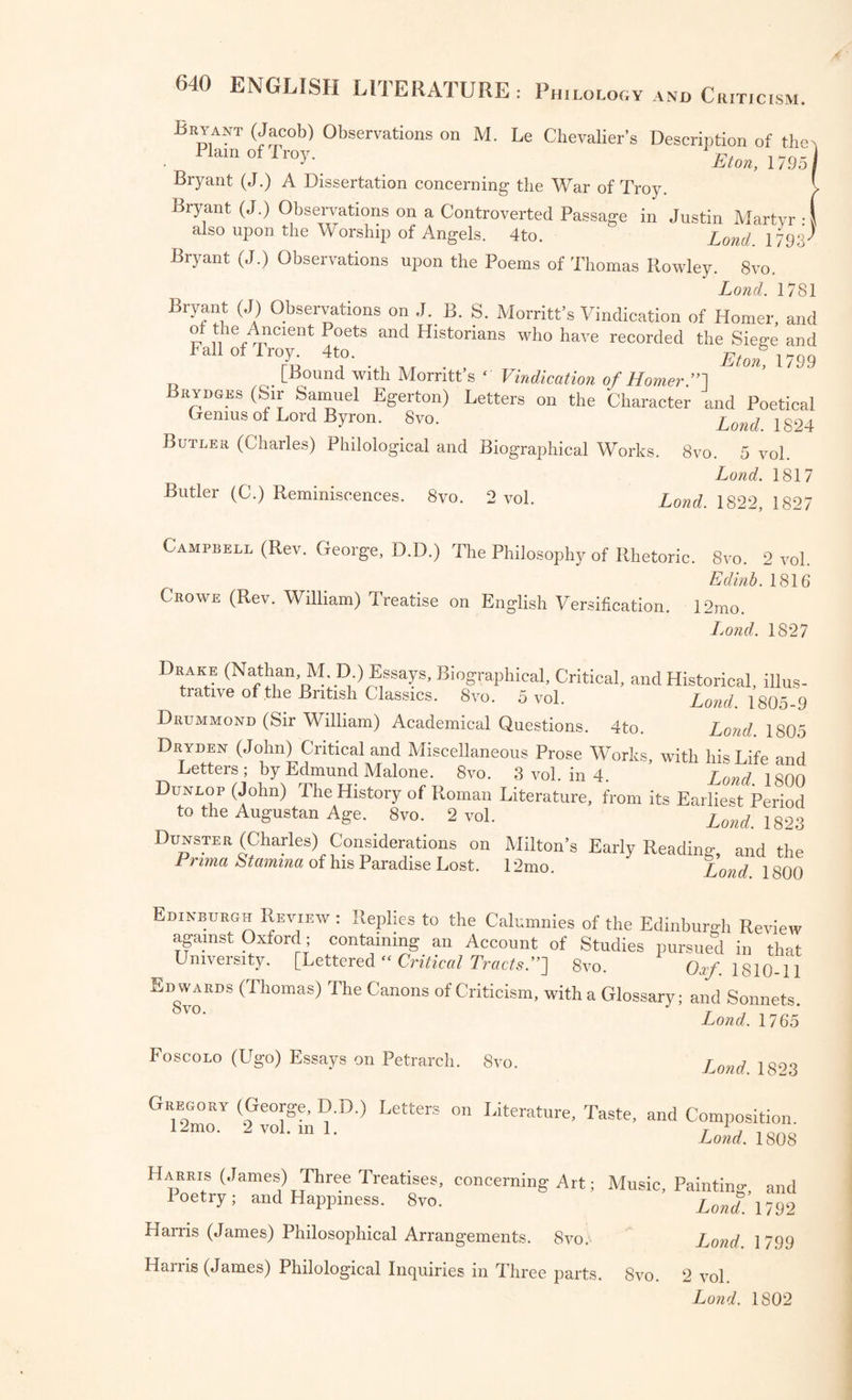 Twiss (Francis) A complete Verbal Index to the Plays of Shakspeare. , ,8vo- 2voL Lond 1805 Whiter (Walter) Specimen of a Commentary on Shakspeare. 8vo. Lond. 1794 A Catalogue of the Pictures Exhibited at the Shakspeare Gallery in Pall Mall, m 1810. 8vo. J Shee (Sir Martin Arthur, P R: A.) Rhymes on Art: or the Remonstrance ot a Painter; with Notes and a Preface. 12mo. Lond. 1809 Shee (Sir M A., P. R. A.) Elements of Art; a Poem, with Notes and a Preface. Svo. Lond. 1809 Shenstone (William) Works in Verse and Prose. 8vo. 3vol. Lond. 1764, 1769 SHiRLEY (James) Dramatic Works and Poems now first collected : with Notes by the late William Gifford; and additional Notes, with some account of the Author, by the Rev. Alexander Dyce. Svo. 6 vol, Lond. 1833 Sibbald (James) Chronicle of Scottish Poetry, from the Thirteenth Cen- tuiy to the Union of the Crowns of England and Scotland; with a Glos- r, sar57' 8vo- 4 Edinb. 1802 Southey (Robert LL.D.) Specimens of the Later English Poets; with preliminary Notices. 12mo. 3 vol. - - Southey (R. LL.D.) Madoc, a Poem. 4to. Southey (R. LL.D.) The Curse of Kehama, a Poem. 4to. Southey (R. LL.D.) Roderick, the Last of the Goths. 4to Southey (R. LL.D.) Poetical Works. 12mo. 14 vol. in 7 Spenser (Edmund) Works, with Notes by the Rev. Henry John Todd Lond. 1805 Strutt (Joseph) The Test of Guilt: a Dramatic Tale. 4to. Lond. 1808 Lond. 1807 Lond. 1805 Lond. 1810 Lond. 1814 Lond. 1823 Tasso (Torquato) Jerusalem Delivered: or Godfrey of Bulloio-n • trail slated by Edward Fairfax : with a Glossary and Index. 8vo. Lond. 1749 Tasso (T.) Jerusalem Delivered; translated by John Hoole. 8vo. 2 vol. Loud 1783 Tasso (1.) Rinaldo; a Poem m Twelve Rooks, translated by John Hoole ,8™- ' Lond. 1792 Taylor (John) All the Works of J. Taylor, the Water-Poet, being Sixty and three m number. Folio. j g3> Lond. 1817 Lond. 1814 Toulmin (G. H.) Illustrations of Affection, with other Poems. 12mo. Lond. 1819 Thomson (James) De Courci; with other Poems. Svo Thornhill (Frederick) Poems. 12mo. Vice: The Reigning Vice : a Satirical Essay in Four Books. 12mo.