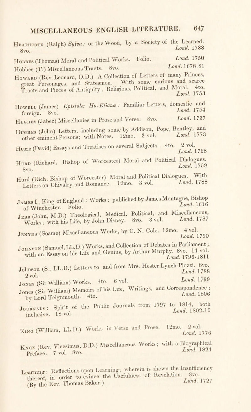 D’Israeli (Isaac) The Quarrels of Authors: or some Memoirs of our Literary History; including Specimens of Controversy to the reign of Elizabeth. Svo. 3 vol. Lond. 1814 D’Israeli (Isaac) The Literary Character, illustrated by the? _ History of Men of Genius, drawn from their own feelings and confessions, Svo. Lond. 1818 Dodsley (Robert) Trifles in Prose and Verse. 8vo. 2 vol. Lond. 1745, 1771 Drake (Nathan, M.D.) Literary Hours; or Sketches Critical, Narrative, and Poetical, 8vo. 3 vol. Lond. 1804 Drake (N., M. D.) Essays, Biographical, Critical, and Historical, illustrative of the British Classics. 5 vol. Svo. Lond. 1805-1809 Drake (N., M.D.) The Gleaner; a Series of Periodical Essays selected and arranged from scarce or neglected volumes; with an Introduction and Notes. 8vo. 4 vol. Lond. 1811 Dryden (John) Miscellaneous and Critical Prose Works, with Notes by Edmund Malone. Svo. 3 vol. in 4. Lond. 1800 Dryden (John) Works, with his Life, and Notes, by Sir Walter Scott. Svo. 18 vol. Lond. 1808 Dykes (Oswald) Moral Reflections upon select English Proverbs. 8vo. Lond. 1708 Eachard (John, D.D.) Miscellaneous Works. 8vo. Lond. 1/05 Ellis (Hon. George Agar, Lord Dovor) The Ellis Correspondence: Letters written during the years 1686, 1687, 1688. 8vo. 2 vol. Lond. 1829 Erskine (Thomas, Lord) Speeches on Subjects connected with the Liberty of the Press, and against Constructive Treasons. 8vo. 4 vol. Lond. 1810 Essayists; The British Essayists, with Historical and Biographical Pre¬ faces, by Alexander Chalmers. 12mo. 45 vol. Lond. 1803 Evelyn (John) Miscellaneous Writings, now first collected, with Notes. Lond. 1825 Fielding (Henry) Works, with an Essay on his Life and Genius, by Arthur Murphy. Svo. 10 vol. Lond. 1806 Fitzosborne (Sir Thomas) Letters on several Subjects; by William Mel- moth. Svo. Lond. 1795 Fordyce (James, D.D.) Addresses to Young Men. 12mo. 2 vol. Lond. 1777 Fovargue (Stephen) A New Catalogue of Vulgar Errors. 8vo. Camb, 1767 Franklin (Benjamin, LL.D.) Select Works, with his Life : published by his Grandson, William Temple Franklin. 4to. 3 vol. Lowe?. 1818 Franklin (B., LL.D.) Familiar Letters and Miscellaneous Papers: edited by Jared Sparks, with explanatory Notes. Sm. 8vo. Lond. 1833 Fugitive Pieces ; An Asylum for Fugitive Pieces in Prose and Verse. 12mo. 4 vol. Lond. 1785-93