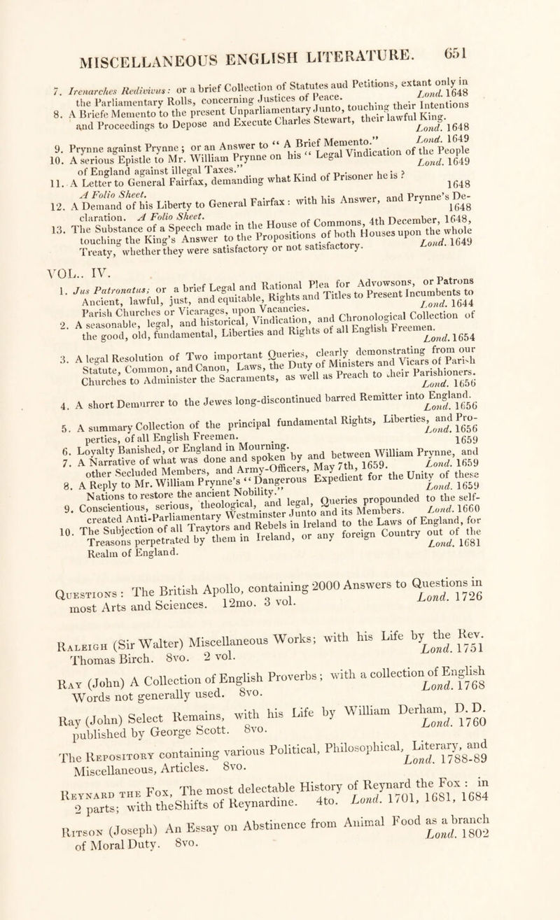 9 10 7. Irenarckes Redivivus: or a brief Collection of Statutes aud Petitions, extantonlyin the Parliamentary Rolls, concerning Justices of Peace. their fntentions 8. A Briefe Memento to the present Unparliamentary Junto, to » “ful K} and Proceedings to Depose and Execute Char es e\ , Lond. 1648 Prynne against Prynne ; or an Answer to “ A Brief cation of the People A serious Epistle to Mr. William Prynne on is ega Lond, 1649 11.. what Kina of Prisoner he is > 12. A Demand of his Liberty to General Fairfax : with his Answer, and Prynne s De^ claration. ^4 Folio Sheet• ^ c AtL npppiribcr* l(i48» The Substance of a Speech made in the House o o A p the whole touching the King’s Answer to the 1649 Treaty, whether they were satisfactory ot not satisfactory. 13 VOL.. IV. 1 2 of the good, old, fundamental, Liberties and Righ s - D ^0nd. 1654 3. A legal Resolution of Tiro important Querie, ^is*7a“fv^?s ofTarhi Statute, Common, and Canon, Laws, the D y heir Parishioners. Churches to Administer the Sacraments, as well as Preach to dieir 4. A short Demurrer to the Jewes long-discontinued barred Remitter irfoE^. 5. A summary Collection of the principal fundamental Rights, Liberties, and Pro- perties, of all English Freemen. > 1659 8. ^'™X^«^’Kent for the Unity, t^e Nations to restore the ancient Nobility 0ueries propounded to the self- 9. Conscientious, serious, theological,. arjd ^ > Q its Members. Lond. 1660 created Anti-Parliamentary Westmmste dun to and ts Mem* for 10. The Subjection of all Traylors and Rebels in lrelanu to b of tlle Treasons perpetrated by them in Ireland, or any foreign c y ^ 16gl Realm of England. Questions : The British Apollo, containing 2000 Answers to Questions in most Arts and Sciences. 12mo. 3 voi. Raleigh (Sir Walter) Miscellaneous Works; with his Life 1* the Kev. Thomas Birch. 8vo. 2 vol. Ray (John) A Collection of English Proverbs; with a collectionof English Words not generally used. Svo. a., (Joiml S.I.O. ** >“ “o H *—• mo published by George fecott. Svo. The Repositoey containing various Political, Philosophical^Literary^nd Miscellaneous, Articles, °vo. Reynaed the Fox, The most delectable History of Reynard ‘^ox : “ 2 parts; with theShifts of Reynardme. 4to. Lond. 1/01. 1681, 1684 Ritson (Joseph) An Essay on Abstinence from Animal Food - abranch of Moral Duty. Svo.