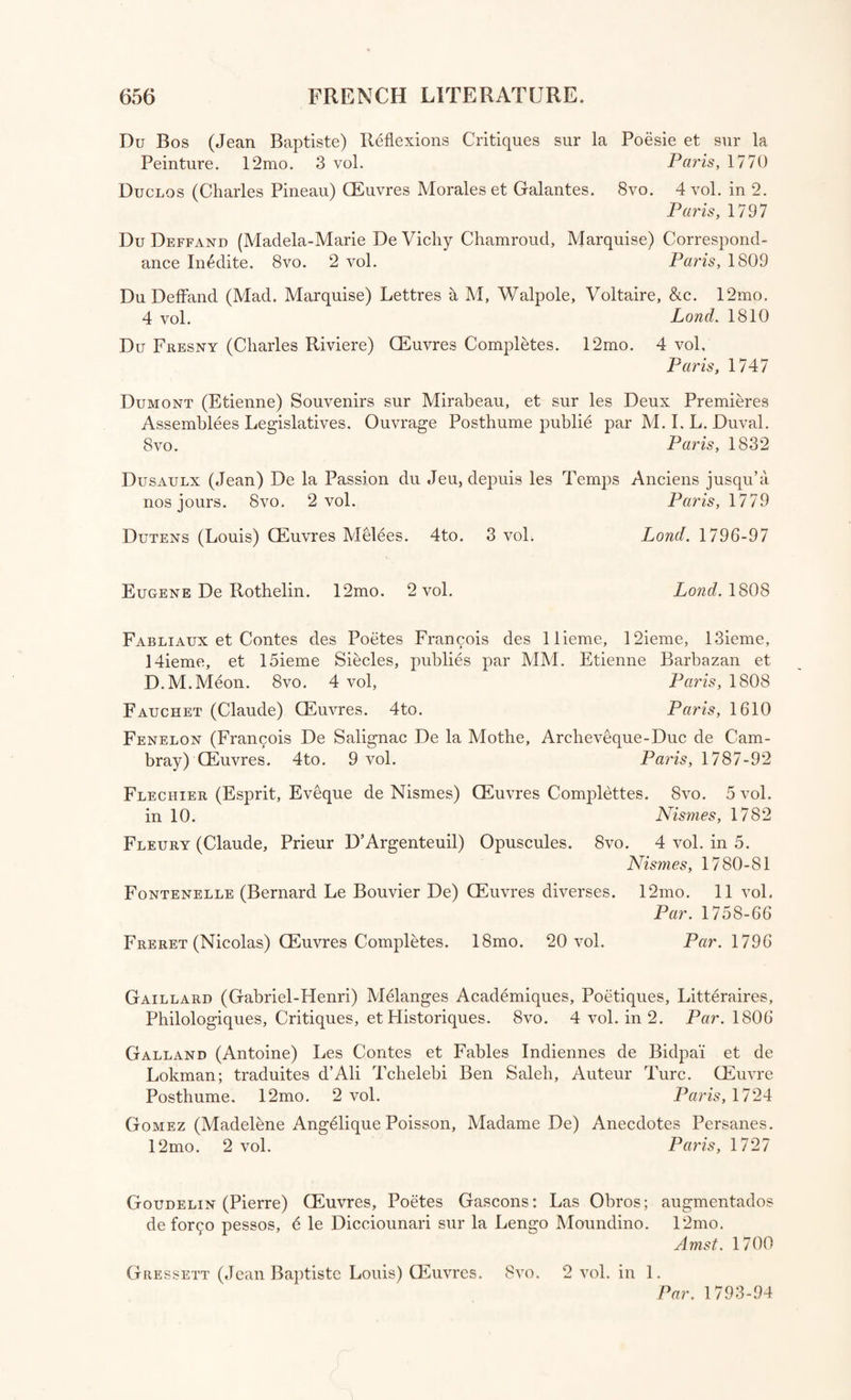 Du Bos (Jean Baptiste) Reflexions Critiques sur la Poesie et sur la Peinture. 12mo. 3 vol. Paris, 1770 Duclos (Charles Pineau) QEuvres Morales et Galantes. 8vo. 4 vol. in 2. Paris, 1797 Du Deffanu (Madela-Marie De Vicliy Chamroud, Marquise) Correspond- ance Inidite. 8vo. 2 vol. Paris, 1809 Du DefFand (Mad. Marquise) Lettres h M, Walpole, Voltaire, &c. 12mo. 4 vol. Lond. 1810 Du Fresny (Charles Riviere) CEuvres Completes. 12mo. 4 vol, Paris, 1747 Dumont (Etienne) Souvenirs sur Mirabeau, et sur les Deux Premieres Assemblies Legislatives. Ouvrage Posthume publie par M. I. L. Duval. 8 vo. Paris, 1832 Dusaulx (Jean) De la Passion du Jeu, depuis les Temps Anciens jusqu’a nos jours. 8vo. 2 vol. Paris, 1779 Dutens (Louis) CEuvres Melees. 4to. 3 vol. Lond. 1796-97 Eugene De Rothelin. 12mo. 2 vol. Lond. 1808 Fabliaux et Contes des Poetes Francois des llieme, 12ieme, 13ieme, 14ieme, et 15ieme Siecles, publics par MM. Etienne Barbazan et D.M.Meon. 8vo. 4 vol, Paris, 1808 Fauchet (Claude) CEuvres. 4to. Paris, 1610 Fenelon (Francois De Salignac De la Motlre, Arcbeveque-Duc de Cam- bray) CEuvres. 4to. 9 vol. Paris, 1787-92 Fleciiier (Esprit, Eveque de Nismes) CEuvres Complettes. 8vo. 5 vol. in 10. Nismes, 1782 Fleury (Claude, Prieur D’Argenteuil) Opuscules. 8vo. 4 vol. in 5. Nis?nes, 1780-81 Fontenelle (Bernard Le Bouvier De) CEuvres diverses. 12mo. 11 vol. Par. 1758-66 Freret (Nicolas) CEuvres Completes. 18mo. 20 vol. Par. 1796 Gaillard (Gabriel-Henri) Melanges Academiques, Poetiques, Litteraires, Philologiques, Critiques, et Historiques. 8vo. 4 vol. in 2. Par. 1806 Galland (Antoine) Les Contes et Fables Indiennes de Bidpa'i et de Lokman; traduites d’Ali Tcbelebi Ben Saleh, Auteur Turc. CEuvre Posthume. 12mo. 2 vol. Paris, 1724 Gomez (Madeline Angelique Poisson, Madame De) Anecdotes Persanes. 12mo. 2 vol. Paris, 1727 Goudelin (Pierre) CEuvres, Poetes Gascons: Las Obros; augmentados de for^o pessos, 6 le Dicciounari sur la Lengo Moundino. 12mo. Amst. 1700 Gressett (Jean Baptiste Louis) CEuvres. 8vo. 2 vol. in 1. Par. 1793-94