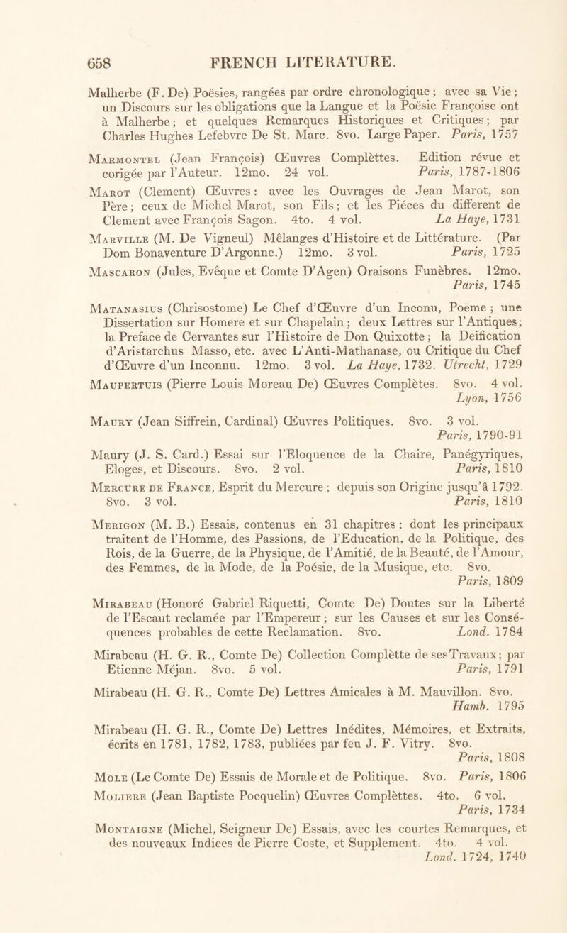 Du Bos (Jean Baptiste) Reflexions Critiques sur la Poesie et sur la Peinture. 12mo. 3 vol. Paris, 1770 Duclos (Charles Pineau) QEuvres Morales et Galantes. 8vo. 4 vol. in 2. Paris, 1797 Du Deffanu (Madela-Marie De Vicliy Chamroud, Marquise) Correspond- ance Inidite. 8vo. 2 vol. Paris, 1809 Du DefFand (Mad. Marquise) Lettres h M, Walpole, Voltaire, &c. 12mo. 4 vol. Lond. 1810 Du Fresny (Charles Riviere) CEuvres Completes. 12mo. 4 vol, Paris, 1747 Dumont (Etienne) Souvenirs sur Mirabeau, et sur les Deux Premieres Assemblies Legislatives. Ouvrage Posthume publie par M. I. L. Duval. 8 vo. Paris, 1832 Dusaulx (Jean) De la Passion du Jeu, depuis les Temps Anciens jusqu’a nos jours. 8vo. 2 vol. Paris, 1779 Dutens (Louis) CEuvres Melees. 4to. 3 vol. Lond. 1796-97 Eugene De Rothelin. 12mo. 2 vol. Lond. 1808 Fabliaux et Contes des Poetes Francois des llieme, 12ieme, 13ieme, 14ieme, et 15ieme Siecles, publics par MM. Etienne Barbazan et D.M.Meon. 8vo. 4 vol, Paris, 1808 Fauchet (Claude) CEuvres. 4to. Paris, 1610 Fenelon (Francois De Salignac De la Motlre, Arcbeveque-Duc de Cam- bray) CEuvres. 4to. 9 vol. Paris, 1787-92 Fleciiier (Esprit, Eveque de Nismes) CEuvres Complettes. 8vo. 5 vol. in 10. Nismes, 1782 Fleury (Claude, Prieur D’Argenteuil) Opuscules. 8vo. 4 vol. in 5. Nis?nes, 1780-81 Fontenelle (Bernard Le Bouvier De) CEuvres diverses. 12mo. 11 vol. Par. 1758-66 Freret (Nicolas) CEuvres Completes. 18mo. 20 vol. Par. 1796 Gaillard (Gabriel-Henri) Melanges Academiques, Poetiques, Litteraires, Philologiques, Critiques, et Historiques. 8vo. 4 vol. in 2. Par. 1806 Galland (Antoine) Les Contes et Fables Indiennes de Bidpa'i et de Lokman; traduites d’Ali Tcbelebi Ben Saleh, Auteur Turc. CEuvre Posthume. 12mo. 2 vol. Paris, 1724 Gomez (Madeline Angelique Poisson, Madame De) Anecdotes Persanes. 12mo. 2 vol. Paris, 1727 Goudelin (Pierre) CEuvres, Poetes Gascons: Las Obros; augmentados de for^o pessos, 6 le Dicciounari sur la Lengo Moundino. 12mo. Amst. 1700 Gressett (Jean Baptiste Louis) CEuvres. 8vo. 2 vol. in 1. Par. 1793-94