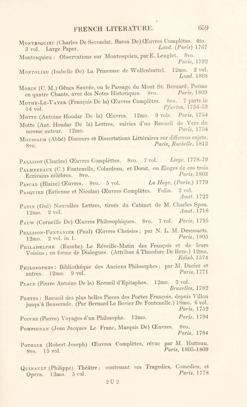 Griffet (Henri) Traite des differentes sortes de Preuves qui servent a etablir la Verity de l’Histoire. 12mo. Liege, 1769 Grimm (Frederic Melchior, Baron De) Memoires Historiques, Litteianes, et Anecdotiques ; ou Correspondance Philosophique et Critique, adres- see au Due de Saxe Gotha, depuis 1753 jusqu en 1790. Deux Parties. 7 vol. 8vo. Lond. 1813-14 Guillon (M. N. S.) La Fontaine et tous les Fabulistes; ou La Fontaine compare avec ses Modeles et ses Imitateurs. 8vo, 2 vol. Paris, Milan, 1803 Huet (Pierre Daniel, Eveque dAvranches) Huetiana, ou 1 ensees diverses de M. Huet; et Huetii Carmina. 12mo. Paris, 1722 La Fontaine (Jean De) Fables Choisies; mises en Vers. Folio. 4 vol. Paris, 1755-59 Laharpe (Jean Francois) Lycee, ou Cours de Litterature Ancienne et Moderne. 8vo. 16 vol. Paris, 1/99-1805 Laharpe (J. F.) Correspondance Litteraire adressee a FEmpereur de Russie, et au Comte Andre Schowalow, depuis 1774 jusqu a 1 / 89. 8vo. q vcq Paris, 1804 Lavaur (M. De) Histoire de la Fable conferee avec l’Histoire Sainte. -^2mo Amst. 1731 Leibnitz (Godefroi-Guillaume, Baron De) Lettres Choisies, publiees par J. G. H. Feder. 8vo. Hanov. 1805 Lenglet (E.) Essai, ou Observations sur Montesquieu. 8vo. Paris, 1792 Lequinio (J.M.) Les Pr6juges Detruits. 8vo. Paris, 1792 Le Sage (Alain Rene) CEuvres Choisies. 8vo. 15 vol. Amst. 1783 Levis (G. De) Maximes et Reflexions. 12mo. Paris, 1803 L’Hopital (Michel De) Essai de Traduction de quelques Epitres, et autres Poesies Latines de M. De L’Hopital; avec des Eclaircissemens sur sa Vie et son Caractere. 8vo. 2 vol. Paris, 1778 Litterature : Bibliotheque Portative des Ecrivains Francois; ou Choix des Meilleurs Morceaux extrait de leurs ouvrages, en Prose et en Vers, par MM. Moysant et De Levizac. 8vo. 3 vol. Lond. 1808 Literature : Observations sur les Ecrits Modernes. (Par FAbbe Desfon- taines, et MM. Mairault, Destrees, Granet, Freron, et autres.) 12mo. 33 vol. in 22. Laris, 1736-43 Loix: De l’Origine des Loix, des Arts, et des Sciences; et de leurs progres chez les Anciens Peuples. (Par Antoine Yves Goguet, et Alexandre Conrad Fugere.) 4to. 3 vol. Paris, 1758 Mably (Abbe Gabriel Bonnot De) Collection Complete des CEuvres: par M. FAbbe Arnoux. 8vo. 15 vol. Paris, 1794-95 Malherbe (Francois De) (Euvres, avec des Observations de M. Menage. et les Remarques de M. Chevreau sur les Poesies. 12mo. 3 vol. Paris, 1722