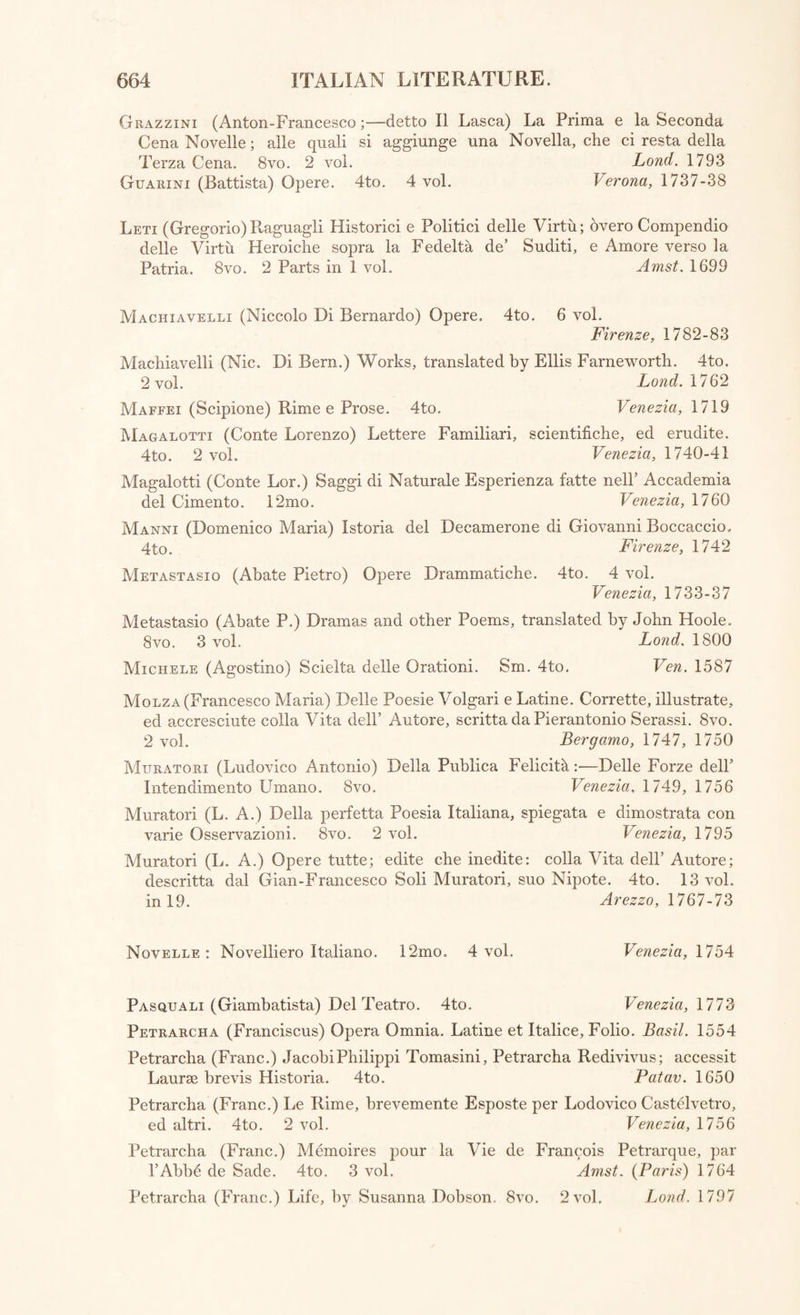 ITALIAN LITERATURE. POETRY AND MISCELLANEOUS COMPOSITIONS. Algarotti (Conte Francesco) Opere. 12mo. 14 vol. Venezia, 1791-94 Ammirato (Scipione) Opuscoli : con le Tavole delle materie e cose pin notabili. 4to. 2 vol. Firenze, 1640 Andres (Giovanni) Qrigine, Progressi, e Stato attuale, d’ogni Letteratura. 4to. 6 vol. Parma, 1782-99 Angelini (Tomaso Maria) Orazione pel Riaprimento della Pubblica Libreriadi Palermo recitata il di’ 25 Aprile 1775. 4-to. Palermo, 1780 Ariosto (Lodovico) Opere, con Annotazioni. Folio. 2 vol. Venet. 1730 Ariosto (Lodov.) Orlando Furioso. 4to. Venetia, 1603 Ariosto (Lodov.) Orlando Furioso, in Italian and English, translated by Temple Henry Croker. 4to. 2 vol. Lond. 1755 Ariosto (Lodov.) Orlando Furioso, translated by John Hoole. 8vo. 5 vol. Lond. 1799 Ariosto (Lodov.) Vita; scritta dalP Abate Girolamo Baruffaldi, Giuniore. 4to. Ferrara, 1807 Rembo (Cardinale Pietro) Opere. Folio. 4 vol. in 2. Venezia, 1729 Bentivoglio (Cardinale Guido) Raccolta di sue Lettere; scritte in tempo delle sue Nuntiature di Fiandra e di Francia. 4to. Colonia, 1631 Bentivoglio (Card. Guido) Memorie. 4to. Venetia, 1648 Berni (Francesco) Opere Burlesche del Berni, Casa, Varchi, Mauro, Bino, Molza, Dolce, Firenzuola, e d’altri Autori. 12mo. 3 vol. In Usecht al Reno, 1771 Bertoldo, Bertoldin, e Cacasseno; traduzion dal Toscan in Lengua Veneziana. Divertimento Autunal de J. P. (Da Giulio Ceesare Crocce, e Cam. Scaligero.) 8vo. Padoa, 1747 Boccaccio (Giovanni) II Decamerone; da Vincenzio Martinelli. 4to. Londra, 1762 Boccaccio (Giov.) Istoria del Decamerone di Giov. Boccaccio; scritta da Domenico Maria Manni. 4to. Firenze, 1742 Boccaccio (Giov.) Della Genealogia de gli Dei de’ Gentili. Con la Spositione de’ Sensi Allegoric! delle Favole, e dichiarationi dell’ Historie apparte- nenti a detta materia. Tradotta per Giuseppe Betussi. 4to. Venetia, 1644 Boccalini (Trajg.no) De’ Ragguagli di Parnaso. 12mo. 2 vol. Amst. 1669 Bonducci (Andrea) Dissertazioni e Lettere da diverse illustri Autori Viventi. 8vo. 3 vol. in 1. Firenze, 1749-53 Borghini (Ptaffaello) II Riposo, in cui della Pittura e della Scultura si favella. 4to. Firenze, 1730 Borromeo (Conte Anton-Maria) Notizia de’ Novellieri Italiani. Con alcune Novelle inedite. 8vo. Bassano, 1794