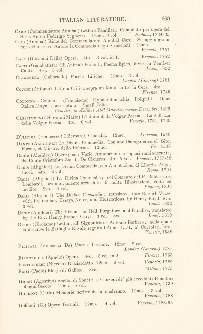 Caro (Commendatore Annibal) Lettere Familiari. Compilato per opera del Sign. Anton-Federigo Seghezzi. 12mo. 3 vol. Padova, 1734-35 Caro (Annibal) Rime del Commendatore Annibal Caro. Si aggiunge in fine dello stesso Autore la Commedia degli Straccioni. 12mo. Venezia, 1757 Casa (Giovanni Della) Opere. 4to. 3 vol. in 1. Venezia, 1752 Cast: (Giambatista) GliAnimali Parlanti, PoemaEpico, diviso in Ventisei Canti. 8 vo. 3 vol. Pam, 1802 12mo. 3 vol. Londra (Livorno) 1781 Chiabrera (Gabbriello) Poesie Liriche. Cocchi (Antonio) Lettera Critica sopra un Manuscritto in Cera. 4to. Firenze. 1746 Colonna—Columna (Franciscus) Hypnerotomachia Poliphili. Opus Italica Lingua conscriptum. Small Folio. . Venetiis, in JEdibus Aldi Manutn, mense Decembri, 1499 Crescimbeni (Giovanni Mario) L’Istoria della Volgar Poesia.-—La BeUezza della Volgar Poesia. 4to. 6 vol. Venezia, 1731, 1730 D’Ambra (Francesco) I Bernardi, Comedia. 12mo. Fiorenza, 1546 Dante (Alighieri) La Divina Commedia. Con uno Dialogo circa el Sito, Forme, et Misure, dello Inferno. 12mo. Fir. 1506 Dante (Alighieri) Opere; con Varie Annotazioni e copiosi ramiadornata, dal Conte Cristoforo Zapata De Cisneros. 4to. 5 vol. Venezia, 1757-58 Dante (Alighieri) La Divina lucci. 4to. 3 vol. Commedia, con Annotazioni di Liborio Ange- Roma, 1791 Dante (Alighieri) La Divina Commedia; Lombardi, ora nuovamente arricchito inedite. 8vo. 5 vol. col Comento del P. Baldassarre di molte Illustrazioni, edite ed Padova, 1822 Dante (Alighieri) The Divina Commedia : translated into English Verse with Preliminary Essays, Notes, and Illustrations, by Henry Boyd. 8vo. 0 1 Lond. 1802 3 vol. Dante t Alighieri) The Vision; or Hell, Purgatory, and Paradise translated by the Rev. Henry Francis Cary. 3 vol. 8vo. Lond. 18.9 Diedo (Girolamo) Lettera all’ Signor Mare’ Antonio Barbara; nella quale si descrive la Battaglia Navale seguita 1'Anno 1571, a Gurzolan. 4to. Vpnptin I nSS Filicaia (Vincenzo Da) Poesie Toscane. 12mo. 2 vol. Londra (Livorno) 1781 Firenzuola (Agnolo) Opere. 8vo. 3 vol. m 2. Firenze, 1763 Fortiguerri (Niccolo) Ricciardetto. 12mo. 2 vol. Venezia, 1789 Frisi (Paolo) Elogio di Galileo. 8vo. Milano, 1775 Gobbi (Agostino) Scelta di Sonetti e Canzonide’ pin eccellenti Rimatori d’ogni Secolo. 12mo. 5 vol. Venezia, 1739 Goldoni (Carlo) Memorie, scritte da lui medesimo. 12mo 3 vol v Venezia, 1/88 Goldoni (C.) Opere Teatrali. 12mo. 44 vol. Venezia, 1788-95