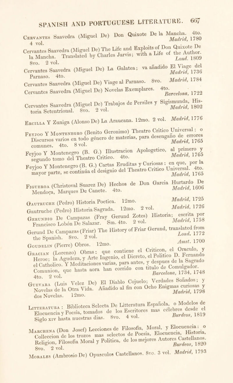 Petrarcha (Franc.) An Historical and Critical Essay on the Life and Cha¬ racter of Petrarcha; with a Translation of a few of his Sonnets. Sm. 8vo. Edmi' 1810 Pignotti (Lorenzo) Favole e Novelle. l2mo. Bassano, 1785 Quadrio (Abate Francesco Saverio) Della Storia e della Rngione cl ogni Poesia. Con Indice Universale dal Autore. 4to. 7 vol. Bologna, e Milano, 1/39-52 Redi (Francesco) Bacco in Toscana, Ditirambo. 8vo. Lucca, 1/28 Redi (Franc.) Opere varie. 4to. 7 vol. Lew. 1/42-45 Remigio Fiorentino (M.) Orationi Militari. 4to. Vinegia, 1557 Rime : Rime di Diversi Antichi Autori Toscani, in dieci libri raccolte. 12mo Vinegia, 1532 Ringhieri (Innocentio) Cento Giuochi Liberali, et d Ingegno. 4to. Bologna, 1580 Rolli (Paolo) De’ Poetici Componimenti. 12mo. [With “ Rime del Caro.”] Ven. 1761 Romei (Annibali) Dialog©. 12mo. Ferrara, 1587 Saepi (Padre Paolo) Opere scelte. 6 vol. 12mo. Venet. 1688 Sarpi (Paolo) Opere. 4to. 8 vol. in 6. Helm. 1763, e Verona, 1768 Scoppa (Antonio) Traite de la Poesie Italienne, rapportee a la Poesie Franqaise. 8vo. Versailles, 1803 Signorelli (Pietro Napoli) Storia Critica de’ Teatri Antichi e Moderni. 8 vo. 2 vol. Napoli, 1787 Tasso (Bernardo) Lettere, con la Vita dell’ Autore, scritta dal Anton- Federigo Seghezzi. 12mo. 3 vol. Padova, 1733-51 TA«n (Torquato) Opere, con le Controversie sopra la Gerusalemme ^^biberata,Re con le Aimotazioni di varj Autori. 4to. 12 vol. Venezia, 1735-42 rI^sso (Toro ) La Gerusalemme e l’Aminta ; con Note Diversi per diligenza e studio di Antonio Buttura. 8vo. 2 vol. Parigi, 1823 Tasso (Torq.) Vita, scritta dall ’Abate Pierantonio Serassi. 4to. v Roma, 1785 Tasso (Torq.) Jerusalem Delivered, or Godfrey of Bulloign; translated bv Edward Fairfax : with a Glossary and an Index. 8vo. J Lond. 1749 Tasso (Torq.) Jerusalem Delivered : translated by John Hoole. 8vo. 2 yq^ Lond. 1783 Tasso (Torq ) Rinaldo, a Poem in twelve Books; translated by John Hoole. 8vo. ionrf. 1792 T4SS0NI (Alessandro) La Secchia Rapita, Poema Eroicomico : colie Dichia- Vazioni di Gaspare Salviani, e la Vita del Poeta da Lodovico Antonio Muratori. 4to. M°den’ 1744