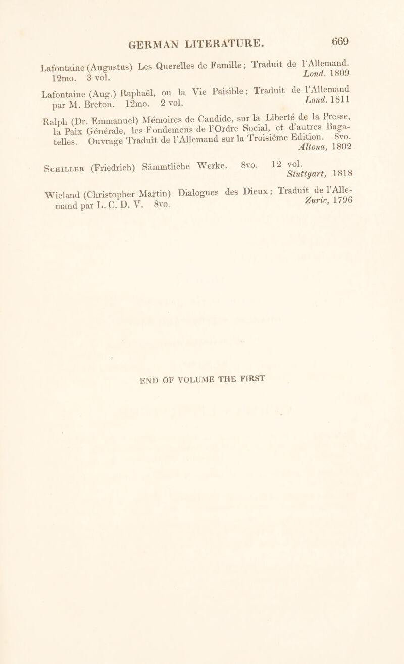 Lafontaine (Augustus) Les Querelles de Famille; Traduit de l'Allemand. 12mo. 3 vol. Lond■ 1809 Lafontaine (Aug.) Raphael, ou la Vie Paisible; Traduit de l’Allemand par M. Breton. 12mo. 2 vol. Lond. 1811 Ralph (Dr. Emmanuel) Memoires de Candide, sur la Liberte de la Presse, la Paix Generale, les Fondemens de l’Ordre Social, et d autres Baga¬ telles. Ouvrage Traduit de l’Allemand sur la Troisieme Edition. 8vo Altona, lb02 Schiller (Friedrich) Sammtliche Werke. 8vo. 12 ^ Wieland (Christopher Martin) Dialogues des Dieux; Traduit de l’Alle¬ mand par L. C. D. V. 8vo. Zuric, 179(5 END OF VOLUME THE FIRST