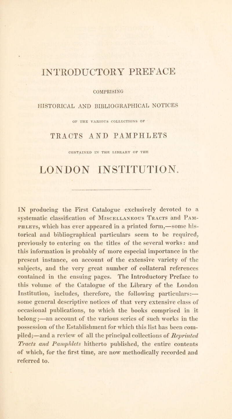 IN TRODUCTORY PREFACE COMPRISING HISTORICAL AND BIBLIOGRAPHICAL NOTICES OF THE VARIOUS COLLECTIONS OF TRACTS AND PAMPHLETS CONTAINED IN THE LIBRARY OF THE LONDON INSTITUTION IN producing the First Catalogue exclusively devoted to a systematic classification of Miscellaneous Tracts and Pam¬ phlets, which has ever appeared in a printed form,—some his¬ torical and bibliographical particulars seem to be required, previously to entering on the titles of the several works: and this information is probably of more especial importance in the present instance, on account of the extensive variety of the subjects, and the very great number of collateral references contained in the ensuing pages. The Introductory Preface to this volume of the Catalogue of the Library of the London Institution, includes, therefore, the following particulars:— some general descriptive notices of that very extensive class of occasional publications, to which the books comprised in it belong;—an account of the various series of such works in the possession of the Establishment for which this list has been com¬ piled ;—and a review of all the principal collections of Reprinted Tracts and Pamphlets hitherto published, the entire contents of which, for the first time, are now methodically recorded and referred to.