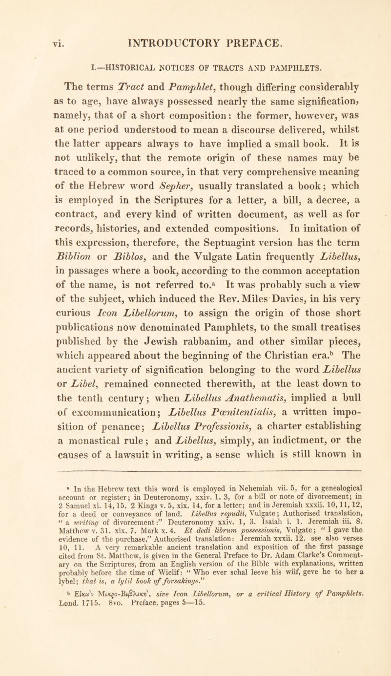 L—HISTORICAL NOTICES OF TRACTS AND PAMPHLETS. The terms Tract and Pamphlet, though differing considerably as to age, have always possessed nearly the same signification* namely, that of a short composition: the former, however, was at one period understood to mean a discourse delivered, whilst the latter appears always to have implied a small book. It is not unlikely, that the remote origin of these names may be traced to a common source, in that very comprehensive meaning of the Hebrew word Sepher, usually translated a book; which is employed in the Scriptures for a letter, a bill, a decree, a contract, and every kind of written document, as well as for records, histories, and extended compositions. In imitation of this expression, therefore, the Septuagint version has the term Biblion or Biblos, and the Vulgate Latin frequently Libellus, in passages where a book, according to the common acceptation of the name, is not referred to.a It was probably such a view of the subject, which induced the Rev. Miles Davies, in his very curious Icon Libellorum, to assign the origin of those short publications now denominated Pamphlets, to the small treatises published by the Jewish rabbanim, and other similar pieces, which appeared about the beginning of the Christian era.b The ancient variety of signification belonging to the word Libellus or Libel, remained connected therewith, at the least down to the tenth century; when Libellus Anathematis, implied a bull of excommunication; Libellus Pcenitentialis, a written impo¬ sition of penance; Libellus Professionis, a charter establishing a monastical rule; and Libellus, simply, an indictment, or the causes of a lawsuit in writing, a sense which is still known in a In the Hebrew text this word is employed in Nehemiah vii. 5, for a genealogical account or register; in Deuteronomy, xxiv. 1. 3, for a bill or note of divorcement; in 2 Samuel xi. 14,15. 2 Kings v. 5, xix. 14, for a letter; and in Jeremiah xxxii. 10, 11,12, for a deed or conveyance of land. Libellus repudii, Vulgate; Authorised translation, u a writing of divorcementDeuteronomy xxiv. 1, 3. Isaiah i. 1. Jeremiah iii. 8. Matthew v. 31. xix. 7. Mark x. 4. Et dedi librum possessions, Vulgate; “ I gave the evidence of the purchase,” Authorised translation: Jeremiah xxxii. 12. see also verses 10, 11. A very remarkable ancient translation and exposition of the first passage cited from St. Matthew, is given in the General Preface to Dr. Adam Clarke’s Comment¬ ary on the Scriptures, from an English version of the Bible with explanations, written probably before the time of Wiclif: “ Who ever schal leeve his wiif, geve he to her a lybel; that is, a lytil book of forsaking e. b Ehtu v Moc£o-Bi/SAt>o?\ sive Icon Libellorum, or a critical History of Pamphlets. Lond. 1715. 8vo. Preface, pages 5—15.