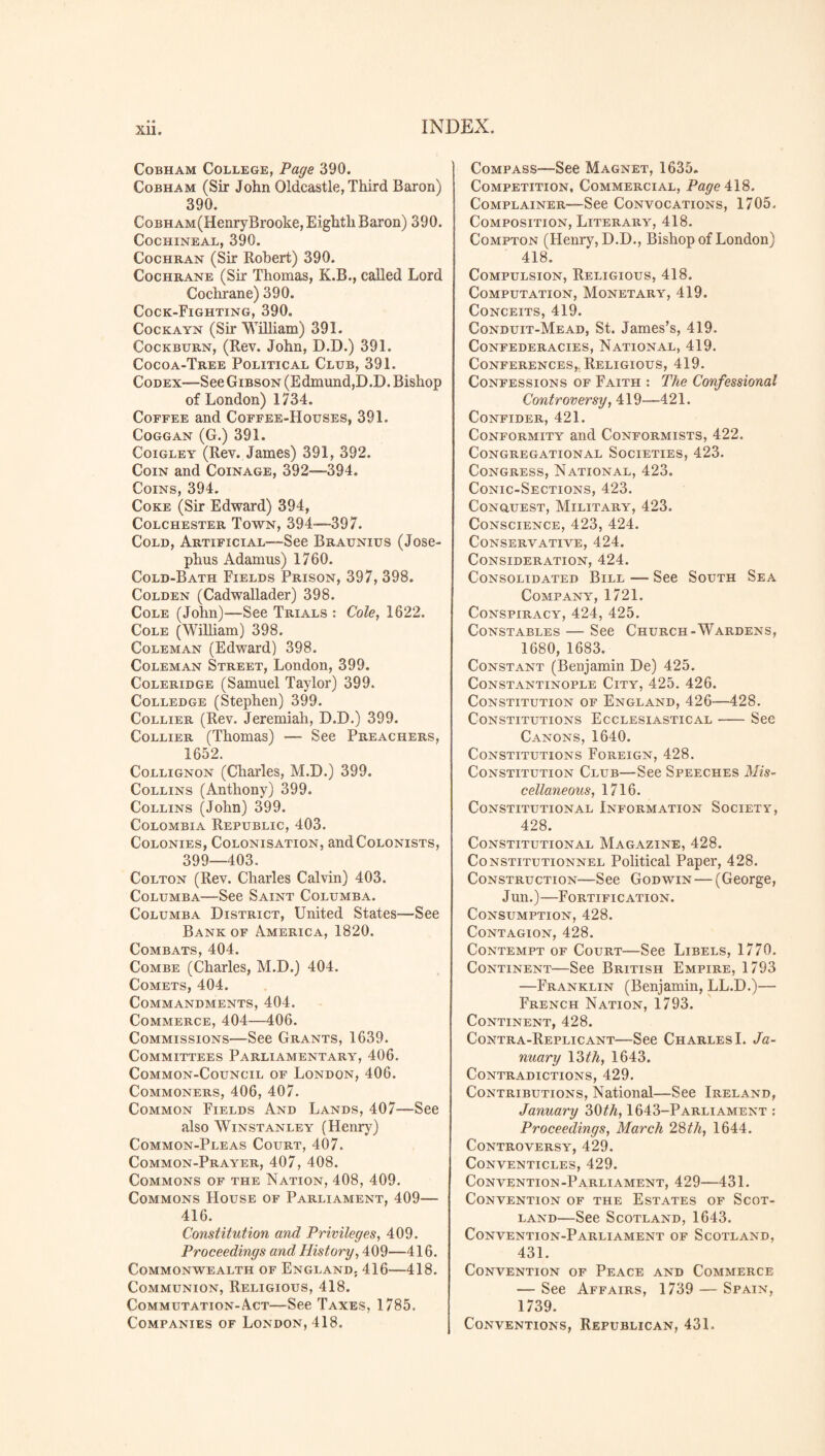 XU. Cobham College, Page 390. Cobham (Sir John Oldcastle, Third Baron) 390. CoBHAM(HenryBrooke, Eighth Baron) 390. Cochineal, 390. Cochran (Sir Robert) 390. Cochrane (Sir Thomas, K.B., called Lord Cochrane) 390. Cock-Fighting, 390. Cockayn (Sir William) 391. Cockburn, (Rev. John, D.D.) 391. Cocoa-Tree Political Club, 391. Codex—See Gibson (Edmund,D.D. Bishop of London) 1734. Coffee and Coffee-Houses, 391. Coggan (G.) 391. Coigley (Rev. James) 391, 392. Coin and Coinage, 392—394. Coins, 394. Coke (Sir Edward) 394, Colchester Town, 394—397. Cold, Artificial—See Braunius (Jose¬ phus Adamus) 1760. Cold-Bath Fields Prison, 397, 398. Colden (Cadwallader) 398. Cole (John)—See Trials : Cole, 1622. Cole (William) 398. Coleman (Edward) 398. Coleman Street, London, 399. Coleridge (Samuel Taylor) 399. Colledge (Stephen) 399. Collier (Rev. Jeremiah, D.D.) 399. Collier (Thomas) — See Preachers, 1652. Collignon (Charles, M.D.) 399. Collins (Anthony) 399. Collins (John) 399. Colombia Republic, 403. Colonies, Colonisation, and Colonists, 399—403. Colton (Rev. Charles Calvin) 403. Columba—See Saint Columba. Columba District, United States—See Bank of America, 1820. Combats, 404. Combe (Charles, M.D.) 404. Comets, 404. Commandments, 404. Commerce, 404—406. Commissions—See Grants, 1639. Committees Parliamentary, 406. Common-Council of London, 406. Commoners, 406, 407. Common Fields And Lands, 407—See also Winstanley (Henry) Common-Pleas Court, 407. Common-Prayer, 407, 408. Commons of the Nation, 408, 409. Commons House of Parliament, 409— 416. Constitution and Privileges, 409. Proceedings and History, 409—416. Commonwealth of England. 416—418. Communion, Religious, 418. Commutation-A.ct—See Taxes, 1785. Companies of London, 418. Compass—See Magnet, 1635. Competition. Commercial, Page 418. Complainer—See Convocations, 1705. Composition, Literary, 418. Compton (Henry, D.D., Bishop of London) 418. Compulsion, Religious, 418. Computation, Monetary, 419. Conceits, 419. Conduit-Mead, St. James’s, 419. Confederacies, National, 419. Conferences,. Religious, 419. Confessions of Faith : The Confessional Controversy, 419—421. Confider, 421. Conformity and Conformists, 422. Congregational Societies, 423. Congress, National, 423. Conic-Sections, 423. Conguest, Military, 423. Conscience, 423, 424. Conservative, 424. Consideration, 424. Consolidated Bill — See South Sea Company, 1721. Conspiracy, 424, 425. Constables — See Church-Wardens, 1680, 1683. Constant (Benjamin De) 425. Constantinople City, 425. 426. Constitution of England, 426—428. Constitutions Ecclesiastical-See Canons, 1640. Constitutions Foreign, 428. Constitution Club—See Speeches Mis¬ cellaneous, 1716. Constitutional Information Society, 428. Constitutional Magazine, 428. Constitutional Political Paper, 428. Construction—See Godwin — (George, Jun.)—Fortification. Consumption, 428. Contagion, 428. Contempt of Court—See Libels, 1770. Continent—See British Empire, 1793 —Franklin (Benjamin, LL.D.)— French Nation, 1793. Continent, 428. Contra-Replicant—See Charles I. Ja¬ nuary 13 th, 1643. Contradictions, 429. Contributions, National—See Ireland, January 30th, 1643-Parliament : Proceedings, March 28th, 1644. Controversy, 429. Conventicles, 429. Convention-Parliament, 429—431. Convention of the Estates of Scot¬ land—See Scotland, 1643. Convention-Parliament of Scotland, 431. Convention of Peace and Commerce — See Affairs, 1739 — Spain, 1739. Conventions, Republican, 431.