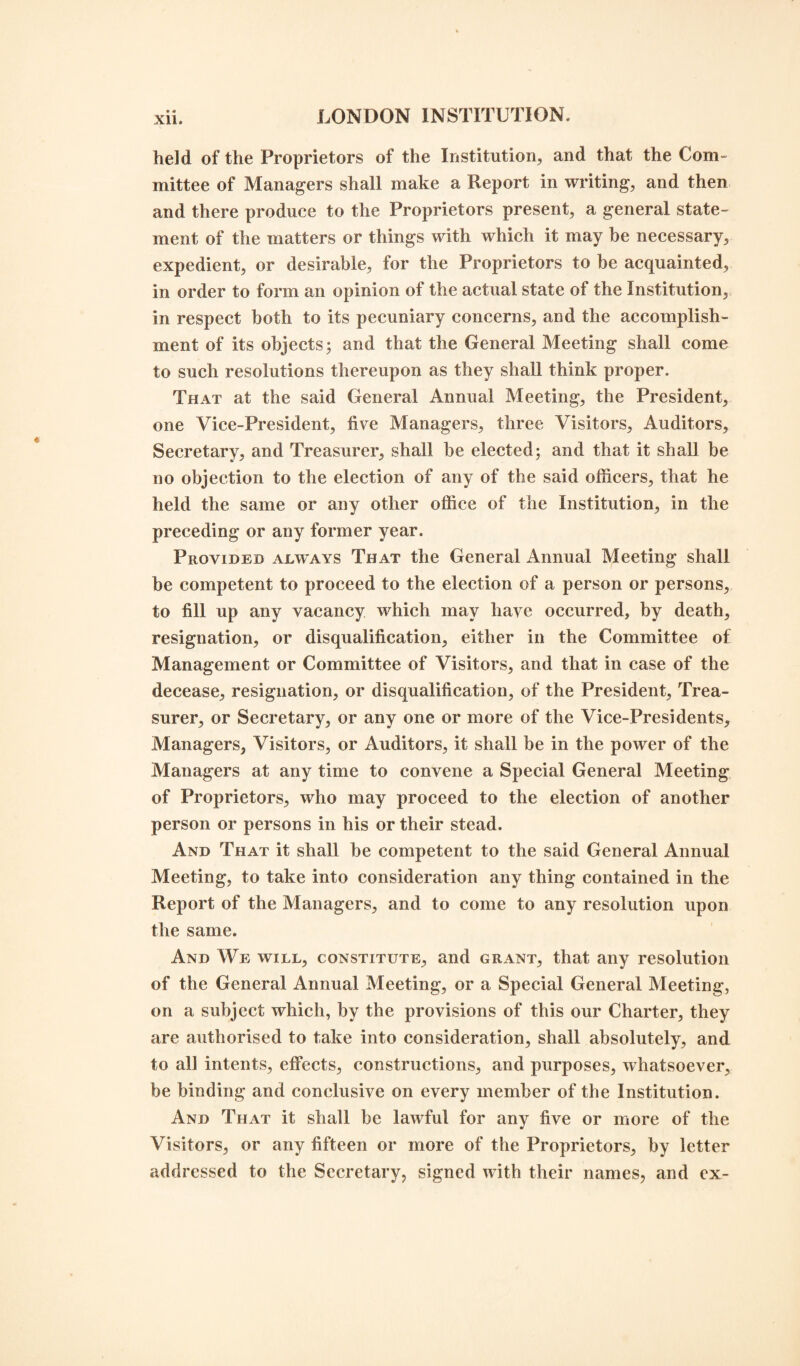 held of the Proprietors of the Institution, and that the Com¬ mittee of Managers shall make a Report in writing, and then and there produce to the Proprietors present, a general state¬ ment of the matters or things with which it may be necessary, expedient, or desirable, for the Proprietors to be acquainted, in order to form an opinion of the actual state of the Institution, in respect both to its pecuniary concerns, and the accomplish¬ ment of its objects; and that the General Meeting shall come to such resolutions thereupon as they shall think proper. That at the said General Annual Meeting, the President, one Vice-President, five Managers, three Visitors, Auditors, Secretary, and Treasurer, shall be elected; and that it shall be no objection to the election of any of the said officers, that he held the same or any other office of the Institution, in the preceding or any former year. Provided always That the General Annual Meeting shall be competent to proceed to the election of a person or persons, to fill up any vacancy which may have occurred, by death, resignation, or disqualification, either in the Committee of Management or Committee of Visitors, and that in case of the decease, resignation, or disqualification, of the President, Trea¬ surer, or Secretary, or any one or more of the Vice-Presidents, Managers, Visitors, or Auditors, it shall be in the power of the Managers at any time to convene a Special General Meeting of Proprietors, who may proceed to the election of another person or persons in his or their stead. And That it shall be competent to the said General Annual Meeting, to take into consideration any thing contained in the Report of the Managers, and to come to any resolution upon the same. And We will, constitute, and grant, that any resolution of the General Annual Meeting, or a Special General Meeting, on a subject which, by the provisions of this our Charter, they are authorised to take into consideration, shall absolutely, and to all intents, effects, constructions, and purposes, whatsoever, be binding and conclusive on every member of the Institution. And That it shall be lawful for any five or more of the Visitors, or any fifteen or more of the Proprietors, by letter addressed to the Secretary, signed with their names, and cx-