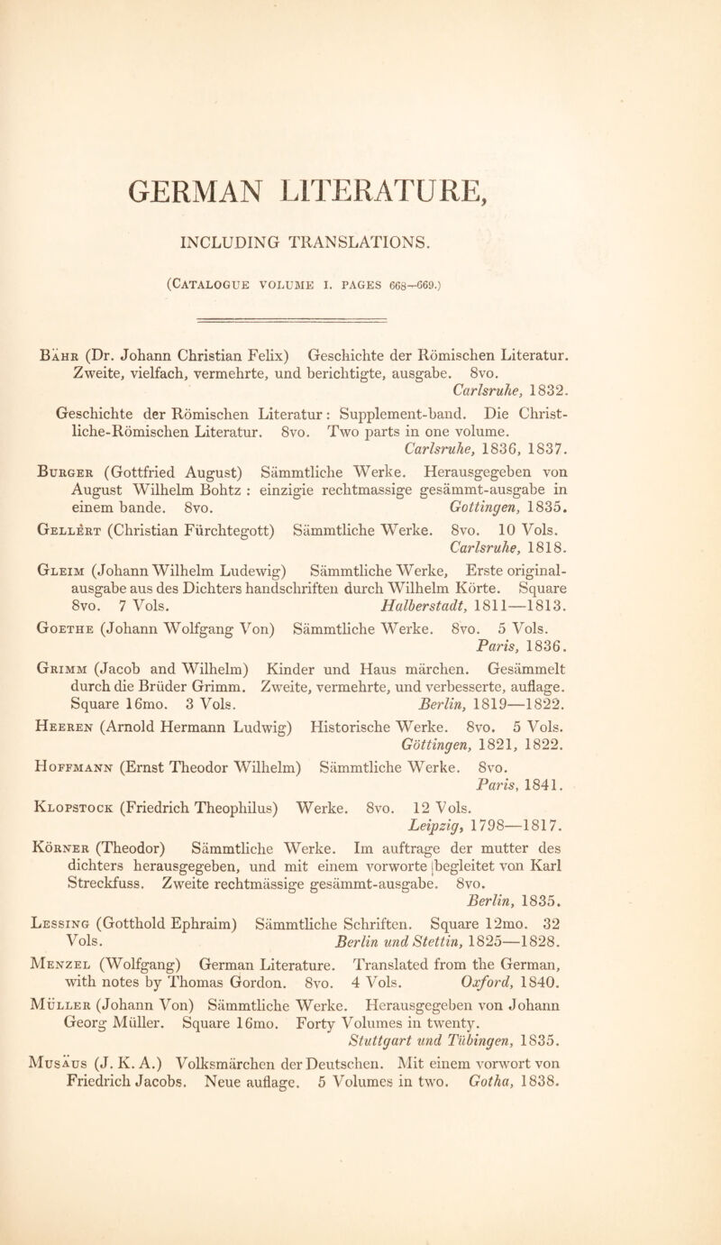 INCLUDING TRANSLATIONS. (Catalogue volume i. pages 668—G69.) Bahr (Dr. Johann Christian Felix) Geschichte der Romischen Literatur. Zweite, vielfach, vermehrte, und berichtigte, ausgabe. 8vo. Carlsruhe, 1832. Geschichte der Romischen Literatur: Supplement-band. Die Christ- liche-Romischen Literatur. 8vo. Two parts in one volume. Carlsruhe, 1836, 1837. Burger (Gottfried August) Sammtliche Werke. Herausgegeben von August Wilhelm Bohtz : einzigie rechtmassige gesammt-ausgabe in einem bande. 8vo. Gottingen, 1835. Gellert (Christian Fiirchtegott) Sammtliche Werke. 8vo. 10 Yols. Carlsruhe, 1818. Gleim (Johann Wilhelm Ludewig) Sammtliche Werke, Erste original- ausgabe aus des Dichters handschriften durch Wilhelm Korte. Square 8vo. 7 Vols. Halherstadt, 1811—1813. Goethe (Johann Wolfgang Von) Sammtliche Werke. 8vo. 5 Vols. Paris, 1836. Grimm (Jacob and Wilhelm) Kinder und Haus marchen. Gesammelt durch die Briider Grimm. Zweite, vermehrte, und verbesserte, auflage. Square 16mo. 3 Vols. Berlin, 1819-—1822. Heeren (Arnold Hermann Ludwig) Historische Werke. 8vo. 5 Vols. Gottingen, 1821, 1822. Hoffmann (Ernst Theodor Wilhelm) Sammtliche Werke. 8vo. Paris, 1841. Klopstock (Friedrich Theophilus) Werke. 8vo. 12 Vols. Leipzig, 1798—1817. Korner (Theodor) Sammtliche Werke. Im auftrage der mutter des dichters herausgegeben, und mit einem vorworte ibegleitet von Karl Streckfuss. Zweite rechtmassige gesammt-ausgabe. 8vo. Berlin, 1835. Lessing (Gotthold Ephraim) Sammtliche Schriften. Square 12mo. 32 Vols. Berlin und Stettin, 1825—1828. Menzel (Wolfgang) German Literature. Translated from the German, with notes by Thomas Gordon. 8vo. 4 Vols. Oxford, 1840. Muller (Johann Von) Sammtliche Werke. Herausgegeben von Johann Georg Muller. Square 16mo. Forty Volumes in twenty. Stuttgart und Tubingen, 1835. Musaus (J. K. A.) Volksmiirchen der Deutschen. Mit einem vorwort von Friedrich Jacobs. Neue auflage. 5 Volumes in two. Gotha, 1838.