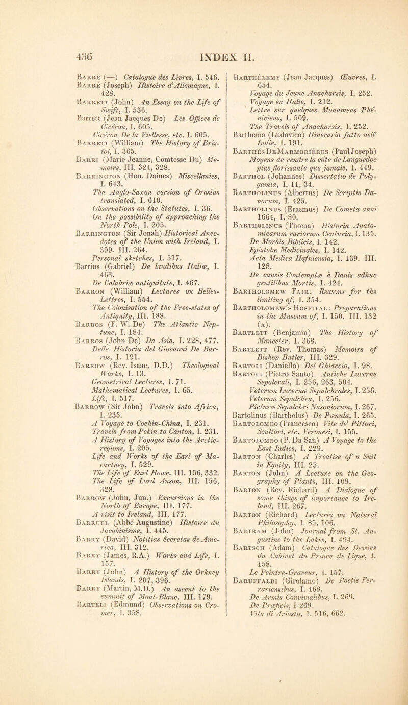 Barre (—) Catalogue des Livres, I. 546. Barre (Joseph) Histoire d’Allemagne, I. 428. Barrett (John) An Essay on the Life of Swift, I. 536. Barrett (Jean Jacques De) Les Offices de Ciceron, I. 605. Ciceron De la Viellesse, etc. I. 605. Barrett (William) The History of Bris¬ tol, I. 365. Barri (Marie Jeanne, Comtesse Du) Me¬ moirs, III. 324, 328. Barrington (Hon. Daines) Miscellanies, I. 643. The Anglo-Saxon version of Orosius translated, I. 610. Observations on the Statutes, I. 36. On the possibility of approaching the North Pole, I. 205. Barrington (Sir Jonah) Historical Anec¬ dotes of the Union with Ireland, I. 399. III. 264. Personal sketches, I. 517. Barrius (Gabriel) De laudibus Italics, I. 463. De Calabrice antiquit ate, I. 467. Barron (William) Lectures on Belles- Lettres, I. 554. The Colonisation of the Free-states of Antiquity, III. 188. Barros (F. W. De) The Atlantic Nep¬ tune, I. 184. Barros (John De) Da Asia, I. 228, 477. I)die Historia del Giovanni De Bar¬ ros, I. 191. Barrow (Rev. Isaac, D.D.) Theological Works, I. 13. Geometrical Lectures, I. 71. Mathematical Lectures, I. 65. Life, I. 517. Barrow (Sir John) Travels into Africa, I. 235. A Voyage to Cochin-China, I. 231. Travels from Pekin to Canton, I. 231. A History of Voyages into the Arctic- regions, I. 205. Life and Works of the Earl of Ma¬ cartney, I. 529. The Life of Earl Howe, III. 156, 332. The Life of Lord Anson, III. 156, 328. Barrow (John, Jun.) Excursions in the North of Europe, III. 177. A visit to Ireland, III. 177. Barruel (Abbe Augustine) Histoire du Jacobinisme, I. 445. Barry (David) Notitias Secretas de Ame¬ rica, III. 312. Barry (James, R.A.) Works and Life, I. 157. Barry (John) A History of the Orkney Islands, I. 207, 396. Barry (Martin, M.D.) An ascent to the summit of Mont-Blanc, III. 179. Barterl (Edmund) Observations on Cro¬ mer, I. 358. Barthelemy (Jean Jacques) (Euvres, I. 654. Voyage du Jeune Anacharsis, I. 252. Voyage en Italie, I. 212. Lettre sur quelques Monumens Phe- niciens, I. 509. The Travels of Anacharsis, I. 252. Barthema (Ludovico) Itinerario fatto nelV Indie, I. 191. Barthes De Marmorieres (Paul Joseph) Moyens de renclre la cote de Languedoc plus florissante que jamais, I. 449. Barthol (Johannes) Dissertatio de Poly- gamia, I. 11, 34. Bartholinus (Albertus) De Scriptis Da- norum, I. 425. Bartholinus (Erasmus) De Cometa anni 1664, I. 80. Bartholinus (Thoma) Historia Anato- micarum variorum Centuria, 1.135. De Morbis Biblicis, I. 142. Epistolce Medicinales, I. 142. Acta Medica Hafniensia, I. 139. III. 128. De causis Contempts a Danis adhuc gentilibus Mortis, I. 424. Bartholomew Fair: Reasons for the limiting of, I. 354. Bartholomew’s Hospital: Preparations in the Museum of, I. 150. III. 132 (A). Bartlett (Benjamin) The History of Manceter, I. 368. Bartlett (Rev. Thomas) Memoirs of Bishop Butler, III. 329. Bartoli (Daniello) Del Ghiaccio, I. 98. Bartoli (Pietro Santo) Antiche Lucerne Sepolcrali, I. 256, 263, 504. Veterum Lucernce Sepulchrales, I. 256. Veterum Sepulchra, I. 256. Pictures Sepulchri Nasoniorum, I. 267. Bartolinus (Bartholus) De Pcenula, I. 265. Bartolomeo (Francesco) Vite de’ Pittori, Scultori, etc. Veronesi, I. 155. Bartolomeo (P. Da San) A Voyage to the East Indies, I. 229. Barton (Charles) A Treatise of a Suit in Equity, III. 25. Barton (John) A Lecture on the Geo¬ graphy of Plants, III. 109. Barton (Rev. Richard) A Dialogue of some things of importance to Ire¬ land, III. 267. Barton (Richard) Lectures on Natural Philosophy, I. 85, 106. Bartram (John) Journal from St. Au¬ gustine to the Lakes, I. 494. Bartsch (Adam) Catalogue des Dessins du Cabinet du Prince de Ligne, I. 158. Le Peintre-Graveur, I. 157. Baruffaldi (Girolamo) De Poetis Fer- rariensibus, I. 468. De Armis Convivialibus, I. 269. De Prceficis, I 269. Vita di Ariosto, 1. 516, 662.