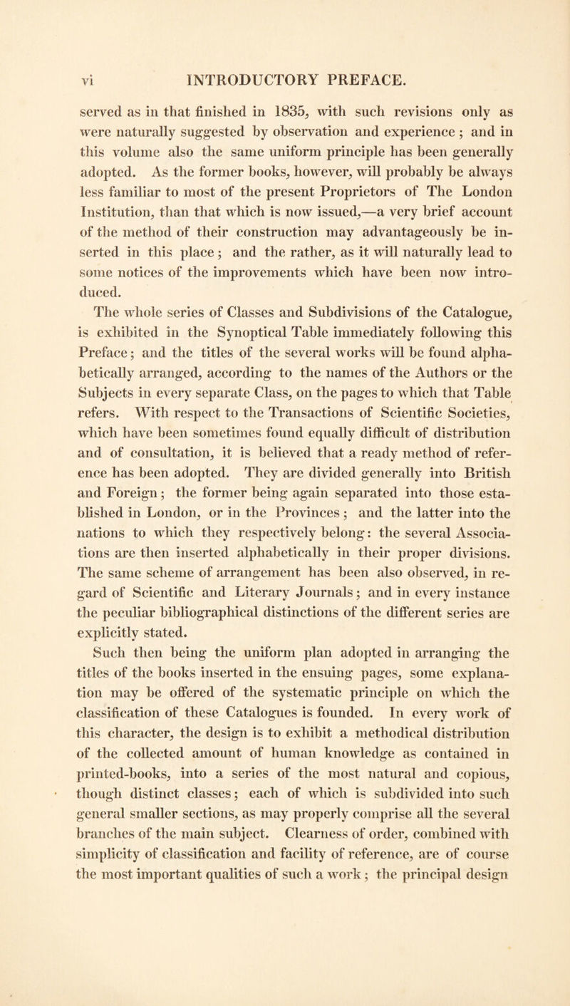 served as in that finished in 1835, with such revisions only as were naturally suggested by observation and experience ; and in this volume also the same uniform principle has been generally adopted. As the former books., however, will probably be always less familiar to most of the present Proprietors of The London Institution, than that which is now issued,—a very brief account of the method of their construction may advantageously be in¬ serted in this place ; and the rather, as it will naturally lead to some notices of the improvements which have been now intro¬ duced. The whole series of Classes and Subdivisions of the Catalogue, is exhibited in the Synoptical Table immediately following this Preface; and the titles of the several works will be found alpha¬ betically arranged, according to the names of the Authors or the Subjects in every separate Class, on the pages to which that Table refers. With respect to the Transactions of Scientific Societies, which have been sometimes found equally difficult of distribution and of consultation, it is believed that a ready method of refer¬ ence has been adopted. They are divided generally into British and Foreign; the former being again separated into those esta¬ blished in London, or in the Provinces ; and the latter into the nations to which they respectively belong: the several Associa¬ tions are then inserted alphabetically in their proper divisions. The same scheme of arrangement has been also observed, in re¬ gard of Scientific and Literary Journals; and in every instance the peculiar bibliographical distinctions of the different series are explicitly stated. Such then being the uniform plan adopted in arranging the titles of the books inserted in the ensuing pages, some explana¬ tion may be offered of the systematic principle on which the classification of these Catalogues is founded. In every work of this character, the design is to exhibit a methodical distribution of the collected amount of human knowledge as contained in printed-books, into a series of the most natural and copious, though distinct classes; each of which is subdivided into such general smaller sections, as may properly comprise all the several branches of the main subject. Clearness of order, combined with simplicity of classification and facility of reference, are of course the most important qualities of such a work; the principal design