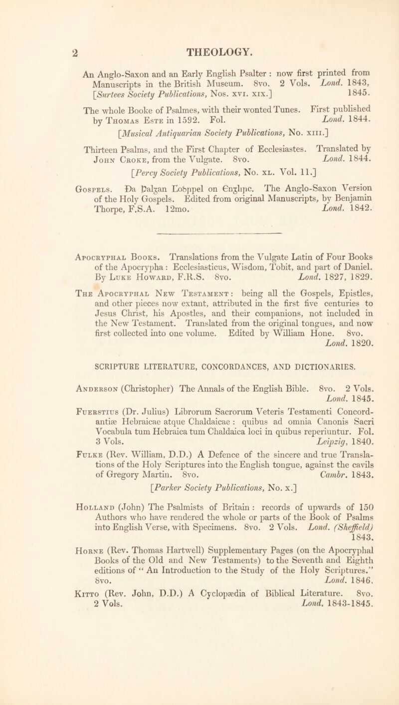 An Anglo-Saxon and an Early English Psalter : now first printed from Manuscripts in the British Museum. 8vo. 2 Vols. Lond. 1843, [Surtees Society Publications, Nos. xvi. xix.] 1845. The whole Booke of Psalmes, with their wonted Tunes. First published by Thomas Este in 1582. Fob Lond. 1844. [Musical Antiquarian Society Publications, No. xm.] Thirteen Psalms, and the First Chapter of Ecclesiastes. Translated by John Croke, from the Vulgate. 8vo. Lond. 1844. [Percy Society Publications, No. xl. Vol. 11.] Gospels. Da palgan Eobppel on Cnglipc. The Anglo-Saxon Version of the Holy Gospels. Edited from original Manuscripts, by Benjamin Thorpe, F.S.A. 12mo. Lond. 1842. Apocryphal Books. Translations from the Vulgate Latin of Four Books of the Apocrypha : Ecclesiasticus, Wisdom, Tobit, and part of Daniel. By Luke Howard, F.R.S. 8vo. Lond. 1827, 1829. The Apocryphal New Testament : being all the Gospels, Epistles, and other pieces now extant, attributed in the first five centuries to Jesus Christ, his Apostles, and their companions, not included in the New Testament. Translated from the original tongues, and now first collected into one volume. Edited by William Hone. 8vo. Lond. 1820. SCRIPTURE LITERATURE, CONCORDANCES, AND DICTIONARIES. Anderson (Christopher) The Annals of the English Bible. 8vo. 2 Vols. Lond. 1845. Fuerstius (Dr. Julius) Librorum Sacrorum Veteris Testamenti Concord- antiae Hebraicae atque Chaldaicae : quibus ad omnia Canonis Sacri Vocabula turn Hebraica turn Chaldaica loci in quibus reperiuntur. Fol. 3 Vols. Leipzig, 1840. Fulke (Rev. William, D.D.) A Defence of the sincere and true Transla¬ tions of the Holy Scriptures into the English tongue, against the cavils of Gregory Martin. 8vo. Cambr. 1843. [Parker Society Publications, No. x.] Holland (John) The Psalmists of Britain : records of upwards of 150 Authors who have rendered the whole or parts of the Book of Psalms into English Verse, with Specimens. 8vo. 2 Vols. Lond. (Sheffield) 1843. Horne (Rev. Thomas Hartwell) Supplementary Pages (on the Apocryphal Books of the Old and New Testaments) to the Seventh and Eighth editions of “ An Introduction to the Study of the Holy Scriptures.” 8vo. Lond. 1846, Kitto (Rev. John, D.D.) A Cyclopaedia of Biblical Literature. 8vo. 2 Vols. Lond. 1843-1845.