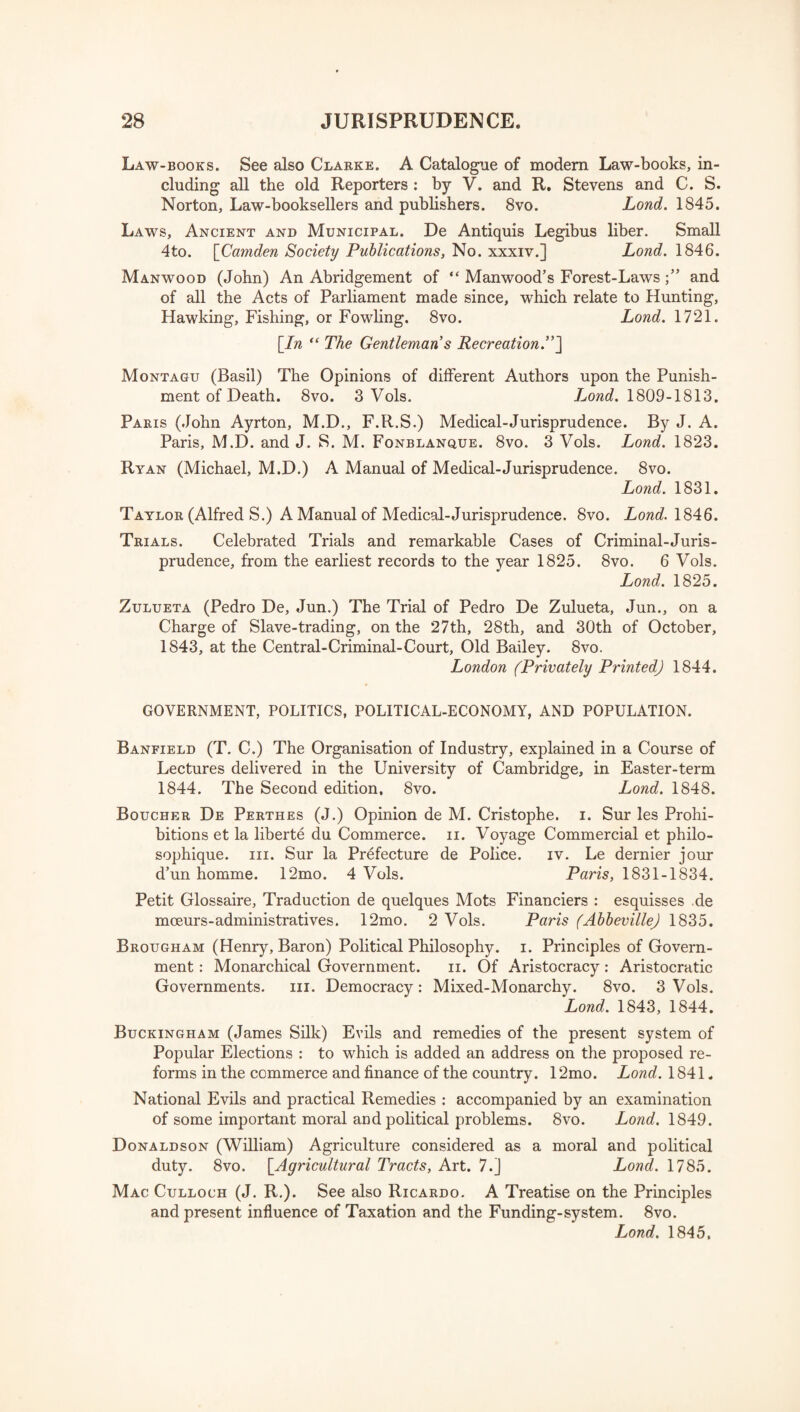 Law-books. See also Clarke. A Catalogue of modem Law-books, in¬ cluding all the old Reporters : by V. and R. Stevens and C. S. Norton, Law-booksellers and publishers. 8vo. Lond. 1845. Laws, Ancient and Municipal. De Antiquis Legibus liber. Small 4to. [Camden Society Publications, No. xxxiv.] Lond. 1846. Manwood (John) An Abridgement of “ Manwood’s Forest-Laws and of all the Acts of Parliament made since, which relate to Hunting, Hawking, Fishing, or Fowling. 8vo. Lond. 1721. [In “ The Gentleman s Recreation.”] Montagu (Basil) The Opinions of different Authors upon the Punish¬ ment of Death. 8vo. 3 Vols. Lond. 1809-1813. Paris (John Ayrton, M.D., F.R.S.) Medical-Jurisprudence. By J. A. Paris, M.D. and J. S. M. Fonblanque. 8vo. 3 Vols. Lond. 1823. Ryan (Michael, M.D.) A Manual of Medical-Jurisprudence. 8vo. Lond. 1831. Taylor (Alfred S.) A Manual of Medical-Jurisprudence. 8vo. Lond. 1846. Trials. Celebrated Trials and remarkable Cases of Criminal-Juris¬ prudence, from the earliest records to the year 1825. 8vo. 6 Vols. Lond. 1825. Zulueta (Pedro De, Jun.) The Trial of Pedro De Zulueta, Jun., on a Charge of Slave-trading, on the 27th, 28th, and 30th of October, 1843, at the Central-Criminal-Court, Old Bailey. 8vo. London (Privately Printed) 1844. GOVERNMENT, POLITICS, POLITICAL-ECONOMY, AND POPULATION. Banfield (T. C.) The Organisation of Industry, explained in a Course of Lectures delivered in the University of Cambridge, in Easter-term 1844. The Second edition, 8vo. Lond. 1848. Boucher De Perthes (J.) Opinion de M. Cristophe. i. Sur les Prohi¬ bitions et la liberte du Commerce, n. Voyage Commercial et philo- sophique. in. Sur la Prefecture de Police. iv. Le dernier jour d’un homme. 12mo. 4 Vols. Paris, 1831-1834. Petit Glossaire, Traduction de quelques Mots Financiers : esquisses de mmurs-administrates. 12mo. 2 Vols. Paris (Abbeville) 1835. Brougham (Henry, Baron) Political Philosophy, i. Principles of Govern¬ ment : Monarchical Government. ii. Of Aristocracy: Aristocratic Governments. in. Democracy: Mixed-Monarchy. 8vo. 3 Vols. Lond. 1843, 1844. Buckingham (James Silk) Evils and remedies of the present system of Popular Elections : to which is added an address on the proposed re¬ forms in the commerce and finance of the country. 12mo. Lond. 1841. National Evils and practical Remedies : accompanied by an examination of some important moral and political problems. 8vo. Lond. 1849. Donaldson (William) Agriculture considered as a moral and political duty. 8vo. [Agricultural Tracts, Art. 7.] Lond. 1785. Mac Culloch (J. R.). See also Ricardo. A Treatise on the Principles and present influence of Taxation and the Funding-system. 8vo. Lond. 1845,