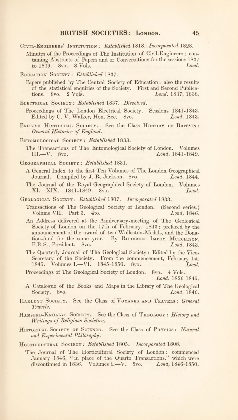 Civil-Engineers’ Institution: Established 1818. Incorporated 1828. Minutes of the Proceedings of The Institution of Civil-Engineers ; con¬ taining Abstracts of Papers and of Conversations for the sessions 1837 to 1849. 8vo. 8 Vols. Lond. Education Society: Established 1837. Papers published by The Central Society of Education: also the results of the statistical enquiries of the Society. First and Second Publica¬ tions. 8vo. 2 Vols. Lond. 1837, 1838. Electrical Society: Established 1837. Dissolved. Proceedings of The London Electrical Society. Sessions 1841-1843. Edited by C. V. Walker, Hon. Sec. 8vo. Lond. 1843. English Historical Society. See the Class History of Britain : General Histories of England. Entomological Society: Established 1833. The Transactions of The Entomological Society of London. Volumes III.—V. 8vo. Lond. 1841-1849. Geographical Society: Established 1831. A General Index to the first Ten Volumes of The London Geographical Journal. Compiled by J. R. Jackson. 8vo. Lond. 1844. The Journal of the Royal Geographical Society of London. Volumes XI.—XIX. 1841-1849. 8vo. Lond. Geological Society: Established 1807. Incorporated 1833. Transactions of The Geological Society of London. (Second series.) Volume VII. Part 3. 4to. Lond. 1846. An Address delivered at the Anniversary-meeting of The Geological Society of London on the 17th of February, 1843; prefaced by the announcement of the award of two Wollaston-Medals, and the Dona¬ tion-fund for the same year. By Roderick Impey Murchison, F.R.S., President. 8vo. Lond. 1843. The Quarterly Journal of The Geological Society: Edited by the Vice- Secretary of the Society. From the commencement, February 1st, 1845. Volumes I.—VI. 1845-1850. 8vo. Lond. Proceedings of The Geological Society of London. 8vo. 4 Vols. Lond. 1826-1845. A Catalogue of the Books and Maps in the Library of The Geological Society. 8vo. Lond. 1846. Hakluyt Society. See the Class of Voyages and Travels: General Travels. Hanserd-Knollys Society. See the Class of Theology: History and Writings of Religious Societies. Historical Society of Science. See the Class of Physics: Natural and Experimental Philosophy. Horticultural Society: Established 1805. Incorporated 1808. The Journal of The Horticultural Society of London: commenced January 1846, “in place of the Quarto Transactions,” which were discontinued in 1836. Volumes I.—V. 8vo. Lond, 1846-1850.