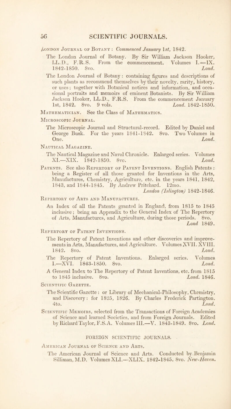 London Journal of Botany : Commenced January ls£, 1842. The London Journal of Botany. By Sir William Jackson Hooker, LL.D., F.R. S. From the commencement. Volumes I. —IX. 1842-1850. Svo. Lond. The London Journal of Botany: containing figures and descriptions of such plants as recommend themselves by their novelty, rarity, history, or uses; together with Botanical notices and information, and occa¬ sional portraits and memoirs of eminent Botanists. By Sir William Jackson Hooker, LL.D., F.R.S. From the commencement January 1st, 1842. 8vo. 9 vols. Lond. 1842-1850. Mathematician. See the Class of Mathematics. Microscopic Journal. The Microscopic Journal and Structural-record. Edited by Daniel and George Busk. For the years 1841-1842. 8vo. Two Volumes in One. Lond. Nautical Magazine. The Nautical Magazine and Naval Chronicle. Enlarged series. Volumes XI.—XIX. 1842-1850. 8vo. Lond. Patents. See also Repertory of Patent Inventions. English Patents : being a Register of all those granted for Inventions in the Arts, Manufactures, Chemistry, Agriculture, etc. in the years 1841, 1842, 1843, and 1844-1845. By Andrew Pritchard. 12mo. London (Islington) 1842-1846. Repertory of Arts and Manufactures. An Index of all the Patents granted in England, from 1815 to 1845 inclusive; being an Appendix to the General Index of The Repertory of Arts, Manufactures, and Agriculture, during those periods. 8vo. Lond 1849. Repertory of Patent Inventions. The Repertory of Patent Inventions and other discoveries and improve¬ ments in Arts, Manufactures, and Agriculture. Volumes XVII. XVIII. 1842. 8vo. Lond. The Repertory of Patent Inventions. Enlarged series. Volumes L—XVI. 1843-1850. 8vo. Lond. A General Index to The Repertory of Patent Inventions, etc. from 1815 to 1845 inclusive. 8vo. Lond. 1846. Scientific Gazette. The Scientific Gazette : or Library of Mechanical-Philosophy, Chemistry, and Discovery: for 1825, 1826. By Charles Frederick Partington. 4to. Lond. Scientific Memoirs, selected from the Transactions of Foreign Academies of Science and learned Societies, and from Foreign Journals. Edited by Richard Taylor, F.S. A. Volumes III.—V. 1843-1849. 8vo. Lond. FOREIGN SCIENTIFIC JOURNALS. ■ American Journal of Science and Arts. The American Journal of Science and Arts. Conducted by Benjamin Silliman, M.D. Volumes XLI.—XLIX. 1842-1845. 8vo. New-Haven.